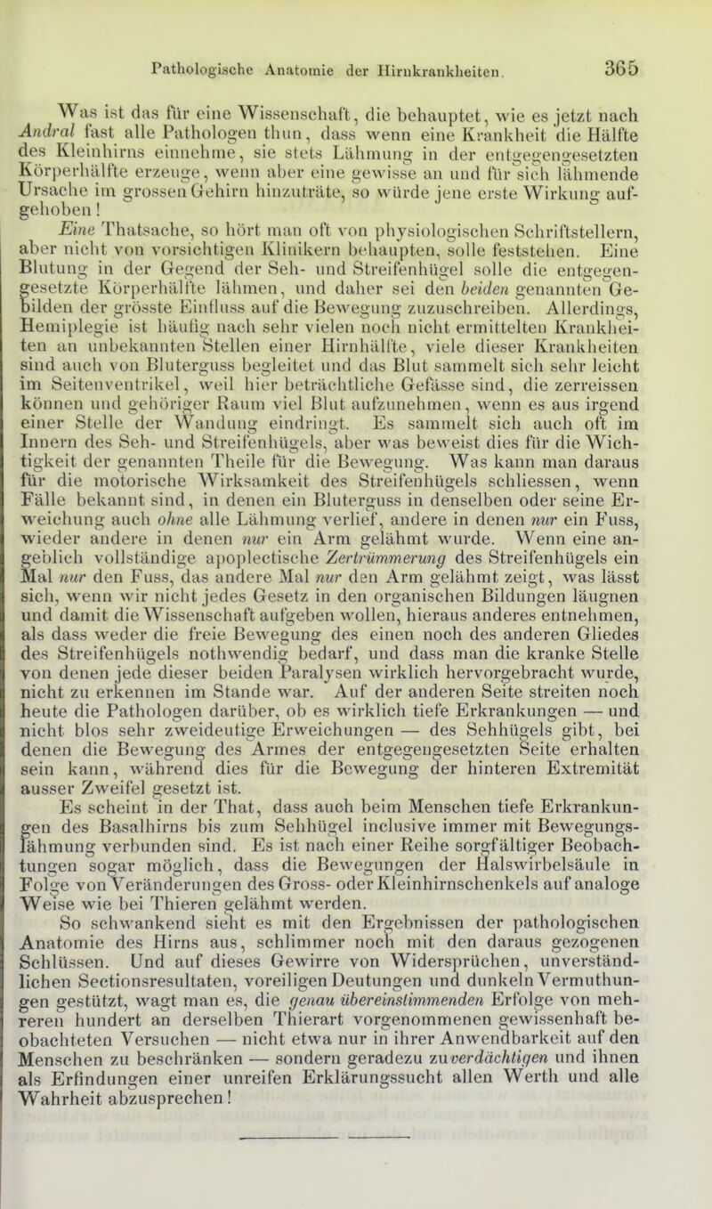 Was ist das für eine Wissenschaft, die behauptet, wie es jetzt nach Andral fast alle Pathologen thun, dass wenn eine KrnnUheit 'die Hälfte des Kleinhirns einnehme, sie stets Lähmunji; in der entgegengesetzten Körperhälfte erzeuge, wenn aber eine gewiss'e an und für^sich lähmende Ursache im grossen Gehirn hinzuträte, so würde jene erste Wirkung auf- gehoben ! Eine Thatsache, so hört man oft von physiologischen Schriftstellern, aber nicht von vorsichtigen Klinikern behaupten, solle feststehen. Eine Blutung in der Gegend der Seh- und Streifenhügel solle die entgegen- esetzte Kur[)erhälfte lähmen, und daher sei den ^fit/e« genannten Ge- ilden der grösste Einfluss auf die Bewegung zuzuschreiben. Allerdings, Hemiplegie ist häutig nach sehr vielen noch nicht ermittelten Krankhei- ten an unbekannten Stellen einer Hirnhäll'te, viele dieser Krankheiten sind auch von Bluterguss begleitet und das Blut sammelt sieh sehr leicht im Seitenventrikel, weil hier beträchtliche Gefässe sind, die zerreissea können und gehöriger Raum viel Blut aufzunehmen, wenn es aus irgend einer Stelle der Wandung eindringt. Es sammelt sich auch oft im Innern des Seh- und Streifenhügels, aber was beweist dies für die Wich- tigkeit der genannten Theile für die Bewegung. Was kann man daraus für die motorische Wirksamkeit des Streifenhügels schliessen, wenn Fälle bekannt sind, in denen ein Bluterguss in denselben oder seine Er- weichung auch ohne alle Lähmung verlief, andere in denen nur ein Fuss, wieder andere in denen nur ein Arm gelähmt wurde. Wenn eine an- geblich vollständige a])oplectische Zertrümmerung des Streifenhügels ein Mal nur den Fuss, das andere Mal nur den Arm gelähmt zeigt, was lässt sich, wenn wir nicht jedes Gesetz in den organischen Bildungen läugnen und damit die Wissenschaft aufgeben wollen, hieraus anderes entnehmen, als dass weder die freie Beweguno; des einen noch des anderen Gliedes des Streifenhügels nothwendig bedarf, und dass man die kranke Stelle von denen jede dieser beiden Paralysen wirklich hervorgebracht wurde, nicht zu erkennen im Stande war. Auf der anderen Seite streiten noch heute die Pathologen darüber, ob es wirklich tiefe Erkrankungen — und nicht blos sehr zweideutige Erweichungen — des Sehhügels gibt, bei denen die Bewegung des Armes der entgegengesetzten Seite erhalten sein kann, während dies für die Bewegung cler hinteren Extremität ausser Zweifel gesetzt ist. Es scheint in der That, dass auch beim Menschen tiefe Erkrankun- gen des Basalhirns bis zum Sehhügel inclusive immer mit Bewegungs- lähmung verbunden sind. Es ist nach einer Reihe sorgfältiger Beobach- tungen sogar möglich, dass die Bewegungen der Halswirbelsäule in Folge von Veränderungen des Gross- oder Kleinhirnschenkels auf analoge Weise wie bei Thieren gelähmt werden. So sehwankend sieht es mit den Ergebnissen der pathologischen Anatomie des Hirns aus, schlimmer noch mit den daraus gezogenen Schlüssen. Und auf dieses Gewirre von Widersprüchen, unverständ- lichen Sectionsresultaten, voreiligen Deutungen und dunkeln Vermuthun- gen gestützt, wagt man es, die genau übereinsHmmenden Erfolge von meh- reren hundert an derselben Thierart vorgenommenen gewissenhaft be- obachteten Versuchen — nicht etwa nur in ihrer Anwendbarkeit auf den Menschen zu beschränken — sondern geradezu zuverdächtigen und ihnen als Erfindungen einer unreifen Erklärungssucht allen Werth und alle Wahrheit abzusprechen!