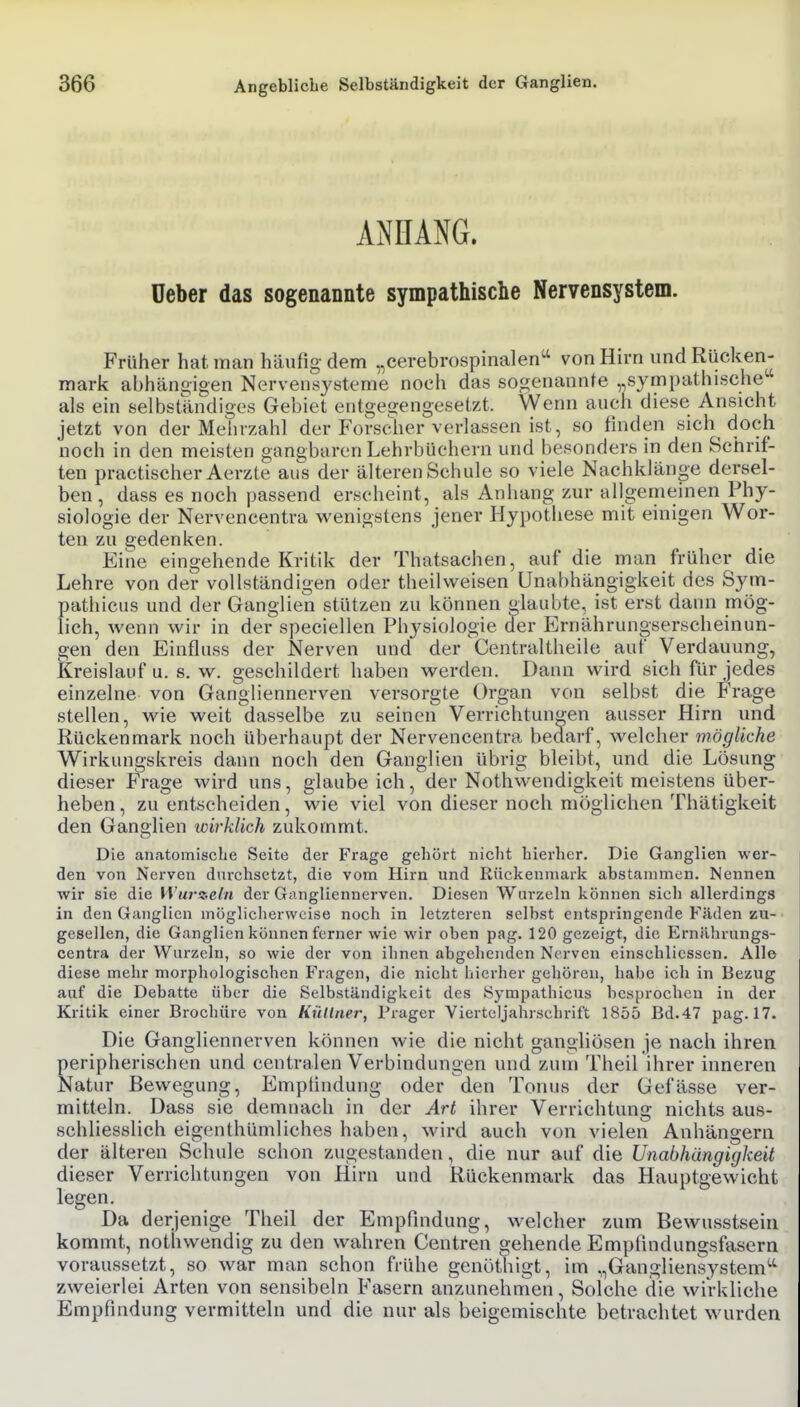 ANHANG. üeber das sogenannte sympathische Nervensystem. Früher hat man häufig dem „cerebrospinalen^ von Hirn und Rücken- mark abhängigen Nervensysteme nocii das sogenannte „sympathische als ein selbständiges Gebiet entgegengesetzt. Wenn auch diese Ansicht jetzt von der Mehrzahl der Forscher verlassen ist, so finden sich doch noch in den meisten gangbaren Lehrbüchern und besonders in den Schrif- ten practischer Aerzte aus der älteren Schule so viele Nachkläno-e dersel- ben, dass es noch passend erscheint, als Anhang zur allgemeinen Phy- siologie der Nervencentra wenigstens jener Hypothese mit einigen Wor- ten zu gedenken. Eine eingehende Kritik der Thatsachen, auf die man früher die Lehre von der vollständigen oder theilweisen Unabhängigkeit des Sym- pathicus und der Ganglien stützen zu können glaubte, ist erst dann mög- lich, wenn wir in der speciellen Physiologie der Ernährungserscheinun- gen den Einfluss der Nerven und der 'Centraltheile auf Verdauung, Kreislauf u. s. w. geschildert haben werden. Dann wird sich für jedes einzelne von Gangliennerven versorgte Organ von selbst die Frage stellen, wie weit dasselbe zu seinen Verrichtungen ausser Hirn und Rückenmark noch überhaupt der Nervencentra bedarf, welcher mögliche Wirkungskreis dann noch den Ganglien übrig bleibt, und die Lösung dieser Frage wird uns, glaube ich, der Nothwendigkeit meistens über- heben , zu entscheiden, wie viel von dieser noch möglichen Thätigkeit den Ganglien wirklich zukommt. Die anatomische Seite der Frage gehört nicht hierher. Die Ganglien wer- den von Nerven durchsetzt, die vom Hirn und Rückenmark abstammen. Nennen wir sie die H'urnetn der Gangliennerven. Diesen Wurzeln können sich allerdings in den Ganglien möglicherweise noch in letzteren selbst entspringende Fäden zu- gesellen, die Ganglien können ferner wie wir oben pag. 120 gezeigt, die Ernährungs- centra der Wurzeln, so wie der von ihnen abgehenden Nerven einschlicssen. Alle diese mehr morphologischen Fragen, die nicht hierher gehören, habe ich in Bezug auf die Debatte über die Selbständigkeit des Sympathicus besprochen in der Kritik einer Brochüre von Kütlner, Präger Viertcljahrschrift 1855 Bd. 47 pag. 17. Die Gangliennerven können wie die nicht gangliösen je nach ihren peripherischen und centralen Verbindungen und zum Theil ihrer inneren Natur Bewegung, Emptindung oder den Tonus der Gefässe ver- mitteln. Dass sie demnach in der Art ihrer Verrichtung nichts aus- schliesslich eigenthümliches haben, wird auch von vielen Anhängern der älteren Schule schon zugestanden, die nur auf die Unabhängigkeit dieser Verrichtungen von Hirn und Rückenmark das Hauptgewicht legen. Da derjenige Theil der Empfindung, welcher zum Bewusstseiu kommt, notiiwendig zu den wahren Centren gehende Empiindungsfasern voraussetzt, so war man schon frühe genöthigt, im „Gangliensystem'-'' zweierlei Arten von sensibeln Fasern anzunehmen, Solche die wirkliche Empfindung vermitteln und die nur als beigemischte betrachtet wurden