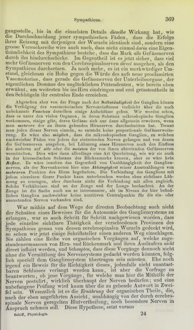 angsstelle, bis in die einzelsten Details dieselbe Wirkun«; hat, wie _ le Durchschneidung jener sympathischen Fäden, dass die Erfolge ihrer Reizung mit derjenigen der Wurzeln identisch sind, sondern eine grosse Versuchsreihe wies auch nach, dass nicht einmal t/arm eineEigen- thümlichkeit des Sympathicus bestehe, dass das Mark alle Gefässnerven durch ihn hindurchschicke. Im Gegentheil ist es jetzt sicher, dass viel mehr Gefässnerven von den Cerebrospinalnerven dired ausgehen, als den Sympathicus durchsetzen. Ja noch mehr, es ist ein merkwürdiger Um- stand, gleichsam ein Hohn gegen die Würde des aufs neue proclamirten Yasomotorius, dass gerade die Gefässnerven der Unterleibsorgaue, der eigentlichen Domäne des unglücklichen Prätendenten, wie bereits oben erwähnt, am weitesten bis ins Hirn eindringen und erst grösstentheils in den Sehhügeln ihr centrales Ende erreichen. Abgesehen aber von der Frage nach der Selbständiykt'it der Ganglien könnte die Verfolgung des vasomotorischen Nerveneinflusses vielleicht über die noch unbekannte Function derselben einige Aufschlüsse geben. Wir werden sehen, dass es unter den vielen Organen, in deren Substanz mikroskopische Ganglien vorkommen, einige gibt, deren Gefässe sich nur dann allgemein erweitern, wenn man mehrere der zu ihnen gehenden Hirnnerven durchschnitten hat. Trennt man jeden dieser Nerven einzeln, so entsteht keine proportionale Gefässerweite- rung. Es wäre also möglich, dass die mikroskopischen Ganglien, zu welchen nachweisbar Fäden von jedem der eintretenden Nerven gelangen und von denen die Gefässnerven ausgehen, bei Lähmung eines Hirnnerven noch den Einfluss des anderen auf alle oder die vieisten der von ihnen abtretenden Gefässnerven vermittelten. Dies wäre dann allerdings eine Art Querleitung, wie wir sie auch in der kinesodischen Substanz des Rückenmai-ks kennen, aber es wäre kein Reßeiv. Es wäre insofern das Gegentheil von Unabhängigkeit der Ganglien- nerven, als der Nervenknoten hier eine Abhänyi(fkeit seiner Ausstrahlungen von mehreren Punkten des Hirns begründete. Die Verbindung des Ganglions mit jedem einzelnen dieser Punkte kann unterbrochen werden ohne sichtbare Läh- mung zu erzeugen, aber durchaus nicht die Verbindung mit allen zugleich. Solche Verhältnisse sind an der Zunge und der Limge beobachtet. An der Zunge ist die Sache noch um so interessanter, als im Niveau der hier befind- lichen Ganglien nachweisbar keine nutritiven Centraipunkte für die ein- oder austretenden Nerven vorhanden sind. War mithin auf dem Wege der directen Beobachtung auch nicht der Schatten eines Beweises für die Autonomie des Gangliensystems zu erlangen, war es auch Schritt für Schritt nachgewiesen worden, dass jede einzelne sichtbare Thätigkeit der verschiedenen Provinzen des Sympathicus genau von dessen cerebrospinalen Wurzeln gedeckt wird, so sehen wir jetzt einige Schriftsteller einen anderen Weg einschlagen. Sie zählen eine Reihe von organischen Vorgängen auf. welche zuge- standenermaassen von Hirn- und Rückenmark und ihren Ausläufern nicht direct influirt werden, und behaupten^ dass diese Vorgänge dennoch nicht ohne die Vermittlung des Nervensystems gedacht werden könnten, folg- lich speciell dem Gangliensystem übertragen sein müssten. Ehe noch iro-end ein Beweis für die Richtigkeit dieses, jedenfalls nicht unantast- baren Schlusses verlangt werden kann, ist aber die Vorfrage zu beantworten, ob jene Vorgänge, für welche man hier die Mithülfe der Nerven postulirt, wirklich überhaupt der Nerven bedürfen; iind eine unbefangene Prüfuno- wird kaum über die zu gebende Antwort in Zwei- fel sein. Wesentlich ist es die Ernährung der organischen Theile, die, nach der eben angeführten Ansicht, unabhängig von der durch cerebro- spinale Nerven geregelten Blutvertheilung, noch besondere Nerven in Anspruch nehmen soll. Diese Hypothese, setzt voraus Schiff, Physiologie. 24