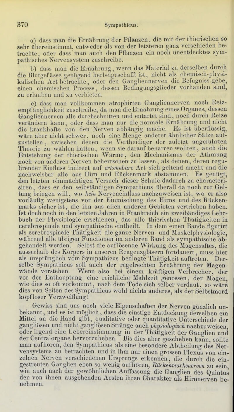 a) dass man die Ernährung der Pflanzen, die mit der thierisehen so sehr übereinstimmt, entweder als von der letzteren ganz verschieden be- trachte, oder dass man auch den Pflanzen ein noch unentdecktes sym- pathisches Nervensystem zuschreibe. b) dass man die Ernährung, wenn das Material zu derselben durch die Blutgefässe genügend herbeigeschaü't ist, nicht als chemisch-physi- kahschen Act betrachte, oder den Gan<^liennerven die Belugniss gebe, einen chemischen Proccss, dessen Bedingungsglieder vorhanden sind, zu erlauben und zu verbieten. c) dass man vollkommen atrophirten Gangliennerven noch Reiz- empfänglichkeit zuschreibe, da man die Ernähruno-eines Organes, dessen Ganglienncrven alle durchschnitten und entartet sind, noch durch Reize verändern kann, oder dass man nur die normale Ernährung und nicht die krankhafte von den Nerven abhängig mache. Es ist überflüssig, wäre aber nicht schwer, noch sine Menge anderer ähnlicher Sätze auf- zustellen , zwischen denen die Vertheidiger der zuletzt angelührten Theorie zu wählen hätten, wenn sie darauf beharren wollten, auch die Entstehung der thierischen Wärme, den Mechanismus der Athmung noch von anderen Nerven beherrschen zu lassen, als denen, deren regu- lirender Einfluss indirect auf erkennbare Art sich geltend macht und die nachweisbar alle aus Hirn und Rückenmark al)stammen. Es genügt, den letzten ohnmächtigen Versuch dieser Schule dadurch zu characteri- ßiren, dass er den selbständigen Sympathicus überall da noch zur Gel- tung bringen will, wo kein Nerveneintluss nachzuweisen ist, wo er also vorläufig wenigstens vor der Einmischung des Plirns und des Rücken- marks sicher ist, die ihn aus allen anderen Gebieten vertrieben haben. Ist doch noch in den letzten Jahren in Frankreich ein zweibändiges Lehr- buch der Physiologie erschienen, das alle thierischen Thätigkeiten in cerebrospinaie und sympathische eintheilt. In dem einen Bande figurirfc als cerebrospinaie Thätigkeit die ganze Nerven- und MuskelphysioTogie, während alle übrigen Functionen im anderen Band als sympathische ab- gehandelt werden. Selbst die auflösende Wirkung des Magensaftes, die ausserhalb des Körpers in unseren Reagenzgläsern fortdauert, muss hier als ursprünglich vom Sympathicus bedingte Thätigkeit auftreten. Der- selbe Sympathicus soll auch der regelrechten Ernährung der Magen- wände vorstehen. Wenn also bei einem kräftigen Verbrecher, der vor der Enthauptung eine reichliche Mahlzeit g-enossen, der Magen, wie dies so oft vorkommt, nach dem Tode sich selber verdaut, so wäre dies von Seiten des Sympathicus wohl nichts anderes, als der Selbstmord kopfloser Verzweiflung! Gewiss sind uns noch viele Eigenschaften der Nerven gänzlich un- bekannt, und es ist möglich, dass die einstige Entdeckung derselben ein Mittel an die Hand gibt, qualitative oder quantitative Unterschiede der gangliösen und nicht gangliösen Stränge -auch physiologisch nachzuweisen, oder irgend eine üebereinstimmung in der Thätigkeit der Ganglien und der Centraiorgane hervorzuheben. Bis dies aber geschehen kann, sollte man aufhören, den Sympathicus als eine besondere Abtheilung des Ner- vensystems zu betrachten und in ihm nur einen grossen Plexus von ein- zelnen Nerven verschiedenen Ursprungs erkennen, die durch die ein- gestreuten Ganglien eben so wenig aufhören, Rückenmarksnerven zu sein wie auch nach der gewöhnlichen Auffassung die Ganglien des Quintus den von ihnen ausgehenden Aesten ihren Charakter als Hirnuerven be- nehmen.