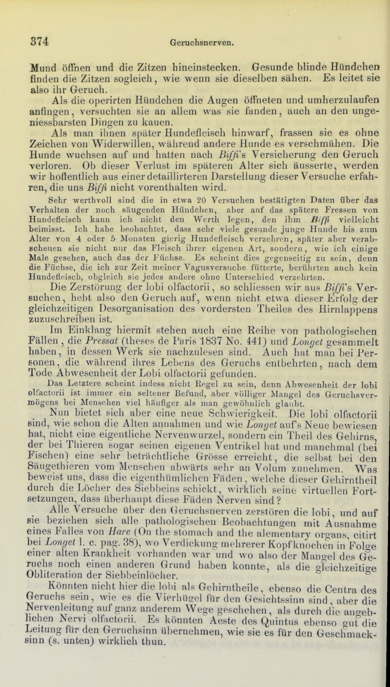 Mund öffnen und die Zitzen hineinstecken. Gesunde blinde Hündchen finden die Zitzen sogleich, wie wenn sie dieselben sähen. Es leitet sie also ihr Geruch. Als die operirten Hündchen die Augen öffneten und umherzulaufen anfingen, versuchten sie an allem was sie fanden, auch an den unge- niessbarsten Dingen zu kauen. Als man iiinen spater Hundefleisch hinwarf, frassen sie es ohne Zeichen von Widerwillen, während andere Hunde es verschmähen. Die Hunde wuchsen auf und hatten nach Biffi\ Versicherung den Geruch verloren. Ob dieser Verlust im späteren Alter sich äusserte, werden wir hoflentlich aus einer detaillirteren Darstellung dieser Versuche erfah- ren, die uns Biffi nicht vorenthalten wird. Sehr werthvoll sind die in etwa 20 Versuchen bestätigten Daten über das Verhalten der noch säugenden Hündclicn, aber auf das spätere Fressen von Hundefleisch kann ich nicht den Werth legen, den ihm Jiiffi vielleicht beimisst. Ich habe beobachtet, dass sehr viele gesunde junge Hunde bis zum Alter von 4 oder 5 Monaten gierig Hundefleisch verzehren, später aber vcrab- Bcheuen sie nicht nur das Fleisch ihrer eigenen Art, sondern, wie ich einige Male gesehen, auch das der Füchse. Es scheint dies gegenseitig zu sein, denn die Füchse, die ich zur Zeit meiner Vagusversuche fütt(;rte, berüiu teri auch kein Hundeflfisch, obgleich sie jedes andere ohne Unterschied verzehrten. Die Zerstörung der lobi olfactorii, so schliessen wir aus Bifß's Ver- suchen, hebt also den Geruch auf, wenn nicht etwa dieser Erfolg der gleichzeitigen Desorganisation des vordersten Theiles des Hirnlappens zuzuschreiben ist. Im Einklang hiermit stehen auch eine Reihe von pathologischen Fällen , die Pressat ftheses de Paris 1837 No. 441) und Longet gesammelt haben, in dessen Werk sie nachzulesen sind. Auch hat man bei l^er- eonen, die M'älirend ihres Lebens des Geruchs entbehrten, nach dem Tode Abwesenheit der Lobi olfactorii gelunden. Das Letztere scheint indess niclit Ri-gel zu sein, denn Abwesenheit der lobi olfactorii ist immer ein seltener Befund, aber völliger Mangel des Geruchsver- mögens bei Mensehen viel häufiger als man gewöhnlich glaubt. Nun bietet sich aber eine neue Schwierigkeit. Die lobi olfactorii sind, wie schon die Alten annahmen und wie Lonyet aufs Neue bewiesen hat, nicht eine eigentliche Nervenwurzel, sondern ein Theil des Gehirns, der bei Thieren sogar seinen eigenen Ventrikel hat und manchmal (bei Fischen) eine sehr beträchtliche Grösse erreicht, die selbst bei den Säugethieren vom Menschen abwärts sehr an Volum zunehmen. Was beweist uns, dass die eigenthümlichen Fäden, welche dieser Gehirntbeil durch die Löcher des Siebbeins schickt, wirklich seine virtuellen Fort- setzungen, dass überhaupt diese Fäden Nerven sind? Alle Versuche über den (Tcruclisnerven zerstören die lobi, und auf sie beziehen sich alle pathologischen Beobachtungen mit Ausnahme eines Falles von Hare (On the stomach and tlie alement«rj oroans, citirt bei Longet 1. c. pag. 38), wo Verdickung mehrerer Kopf knocheii in Foloe emer alten Krankheit vorhanden war und wo also der Mano-ej des Ge- ruchs noch einen anderen Grund haben konnte, als die greichzeitio-e Obliteration der Siebbeinlöcher. ^ Könnten nicht hier die lobi als Gehirntheile, ebenso die Centra des Geruchs sein, wie es die Vierhü^el für den Gesichtssinn sind, aber die Nervenleitung auf ganz anderem Wege geschehen, als durch die ano-eb- hchen Nervi olfactorii. Es könnten Aeste des Quintus ebenso eut'^die Leitung für den Geruchsinn übernehmen, wie sie es für den Geschmack- smn (s. unten) wirklich thun.