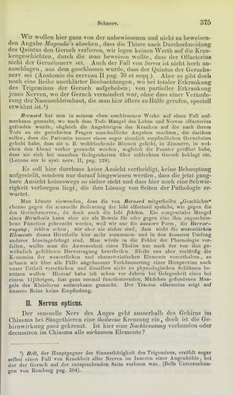 Wir wollen hier ganz von der unbewiesenen und nicht zu beweisen- den Angabe Magendies absehen, dass die Thiere nach Durehschncidung des Quinlus den Geruch verlieren, wir legen keinen Werth auf die Krau- kengeschichten, durch die man beweisen wollte, dass der OH'actorius nicht der Geruchsnerv sei. Auch der Fall von Serres ist nicht hoch an- zuschlagen, aus dem geschlossen wurde, dass der Quintus der Geruchs- nerv sei (Anatomie du cerveau II pag. 70 et seqq.). Aber es gibt doch noch eine Reihe unerklärter Beobachtungen, wo bei totaler Erkrankung des Trigeminus der Geruch aufgehoben; von partieller Erkrankung jenes Nerven, wo der Geruch vernnndert war, ohne dass einer Verände- rung der Nasenschleimhaut, die man hier öfters zu Hülfe gerufen, speciell erwähnt ist.^) B 'rnard hat nun in seinem ehen erschienenen Werke anf einen Fall auf- merksam gemacht, wo nach dem Tode Mangel des Lobus und Nervus olt'actorius gefunden wurde, obgleich die Angehörigen der Kranken auf die nach ihrem Tode an sie gerichteten Fragen uinsiHndliche Angaben machten, die darthun sollen, dass die Patientin immer einen sogar zieiulicli empfindlichen Geruclisinn gehabt habe, dass sie z. B. wohlriechende Blumen geliebt, in Zimmern, in wel- chen den Abend vorher geraucht worden , sogleicli die Fenster geöffnet habe, dass sie sich bei manchen Gelegenheiten über schlechten Geruch beklagt etc. (Lecjons sur le syst. nerv. 11, pag. 228). Es soll hier durchaus keine Ansicht vertheidigt, keine Behauptung aufgestellt, sondern nur durauf hingewiesen werden, dass die jetzt gang- bare Ansicht keineswegs so sicher steht und dass hier noch eine Schwie- rigkeit verborgen liegt, die ihre Lösung von Seiten der Pathologie er- wartet. Man könnte einwenden, dass die von Bernard mitgetheilte „Geschichte ebenso gegen die sensuelle Bedeutung der lobi olfactorii spräche, wie gegen die des Geruclisnerven, da doch auch die lobi fi'fi/lcii. Ein congenitaler Mangel eines llirnlln'Hfi kann aber nie als Beweis für oder gegen eine ihm zugeschrie- bene Function gehraticht werden, weil wir nur die uutisere Form, die Hervor— ru(juncf, fehlen s( hen , wir aber nie sicher sind, dass nicht die wcfcnKiclien Klvmcnte dieses Hirntheils hier mehr zusammen- und in den äusseren Umfang anderer hineingedrängt sind. Man würde in die Fehler der Phrenologie ver- fallen, wollte man die Anwesenheit eines Theiles nur nach der von ihm ge- wöhnlich gebildeten Hervorragung beurtheilen. Bleibt uns aber vorläufig die Kcnntniss der wesentlichen und characteristischen Elemente vorenthalten, so njüssen wir über alle Fälle angeborener Verkümmerung einer Hirnprovinz noch unser Urtlieil verschieben und dieijelben nicht zu physiologischen Schlüssen be- nutzen wollen. Hierauf habe ich schon vor Jahren bei Gelegenheit eines bei einem 11 jährigen, fast ganz normal functionirenden, Mädchen gefundenen Man- gels des Kleinhirns aufmerksam gemacht. Der Tractus olfactorius zeigt auf äussere Reize keine Empfindung. II. Nervus opticus. Der sensuelle Nerv des Auges geht ausserhalb des Gehirns im Chiasma bei Säugethieren eine theüweise Kreuzung ein, doch ist die Ge- hirnwirkung ganz gekreuzt. Ist hier eine Nackkreuzung vorhanden oder decussiren im Chiasma alle wirksamen Elemente? ßclf, der Hauptgegner der Sinnesthätigkeit des Trigeminus, erzählt sogar selbst einen Fall von Krankheit aller Nerven im Inneren einer Augenhöhle, bei der der Geruch auf der entsprechenden (Seite verloren war. (Beils Untersuchun- gen von Romberg pag. 304).