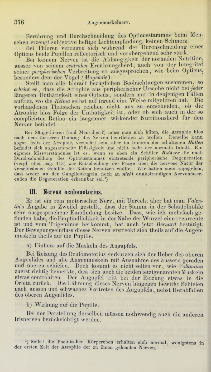Berührung und Durchschneidung des Opticusstammes beim Men- schen erzeugt subjective heftige Lichtempfindung, keinen Schmerz. Bei Thieren verengen sich während der Durchschneidun^ eines Opticus beide Pupillen feflectorisch und vorübergehend sehr stark. Bei keinem Nerven ist die Abhängigkeit der normalen Nutrition, ausser von seinem centralen Ernährungslierd, auch von der Integrität seiner peripherischen Verbreitung so ausgesprochen, wie beim Opticus, besonders dem der Vögel (Magendie). Stellt man alle hierauf bezüglichen Beobachtungen zusammen, so scheint es, dass die Atrophie aus peripherischer Ursache nicht hei jeder längeren Unthätigkeit eines Opticus, sondern nur in denjenigen Fällen auftritt, wo die Retina selbst auf irgend eine Weise mitgelitten hat. Die vorhandenen Thatsachen reichen nicht aus zu entscheiden, ob die Atrophie blos Folge der Unthätigkeit ist, oder ob sich auch in der so complicirten Retina ein langsamer wirkender Nutritionsherd für den Nerven befindet. B(ü Säugethieren (und Mensclien?) muss man sich hüten, die Atrophie blos nach dem äusseren Umfang des Nerven beiirtheilen zu wollen. Derselbe kann sogar, trotz der Atrophie, vermehrt sein, aber im Inneren der erhaltenen Hüllen befindet sich angesammelte Flüssigkeit und nicht mehr der normale Inhalt. Ein eigenes Missverständniss ist es, wenn so eben ein Schüler Hiddcrs die nach Durchschneidung des Opticusstammes eintretende peripherische Degeneration (vergl. oben pag. 113) zur Entscheidung der Frage über die nervöse Natur der verschiedenen Gebilde der Retina benutzen wollte. Wir hatten stets angegeben, dass weder an den Ganglienkugeln, noch an nicht dunkelrandigen Nervenfaser- enden die Degeneration erkennbar sei.') III. Nervus ocnlomotorius. Er ist ein rein motorischer Nerv, mit Unrecht aber hat man Valen- tins Angabe in Zweifel gestellt, dass der Stamm in der Schädelhöhle sehr ausgesprochene Empfindung besitze. Dass, wie ich mehrfach ge- funden habe, die Empfindlichkeit in der Nähe der Wurzel eine recurrente ist und vom Trigeminus herkommt, hat auch jetzt Bernard bestätigt. Der Bewegungseinfluss dieses Nerven erstreckt sich theils auf die Augen- muskeln theils auf die Pupille. a) Einflußs auf die Muskeln des Augapfels. Bei Reizung des Ocnlomotorius verkürzen sich der Heber des oberen Augenlides und alle Augenmuskeln mit Ausnahme des äussern geraden mid oberen schiefen. Doch kommt es nicht selten vor, wie Volkmann zuerst richtig bemerkte, dass sich auch die beiden letztgenannten Muskeln etwas contrahiren. Der Augapfel tritt bei der Reiz'ung etwas in die Orbita zurück. Die Lähmung dieses Nerven hingegen bewirkt Schielen nach aussen und schwaches Vortreten des Augapfels, nebst Herabfallen des oberen Augenlides. b) Wirkung auf die Pupille. Bei der Darstellung derselben müssen nothwendig auch die anderen Irisnerven berücksichtigt werden. ^) Selbst die Pacinischen Körperchen erhalten sich normal, wenigstens in der ersten Zeit der Atrophie der zu ihnen gehenden Nerven.