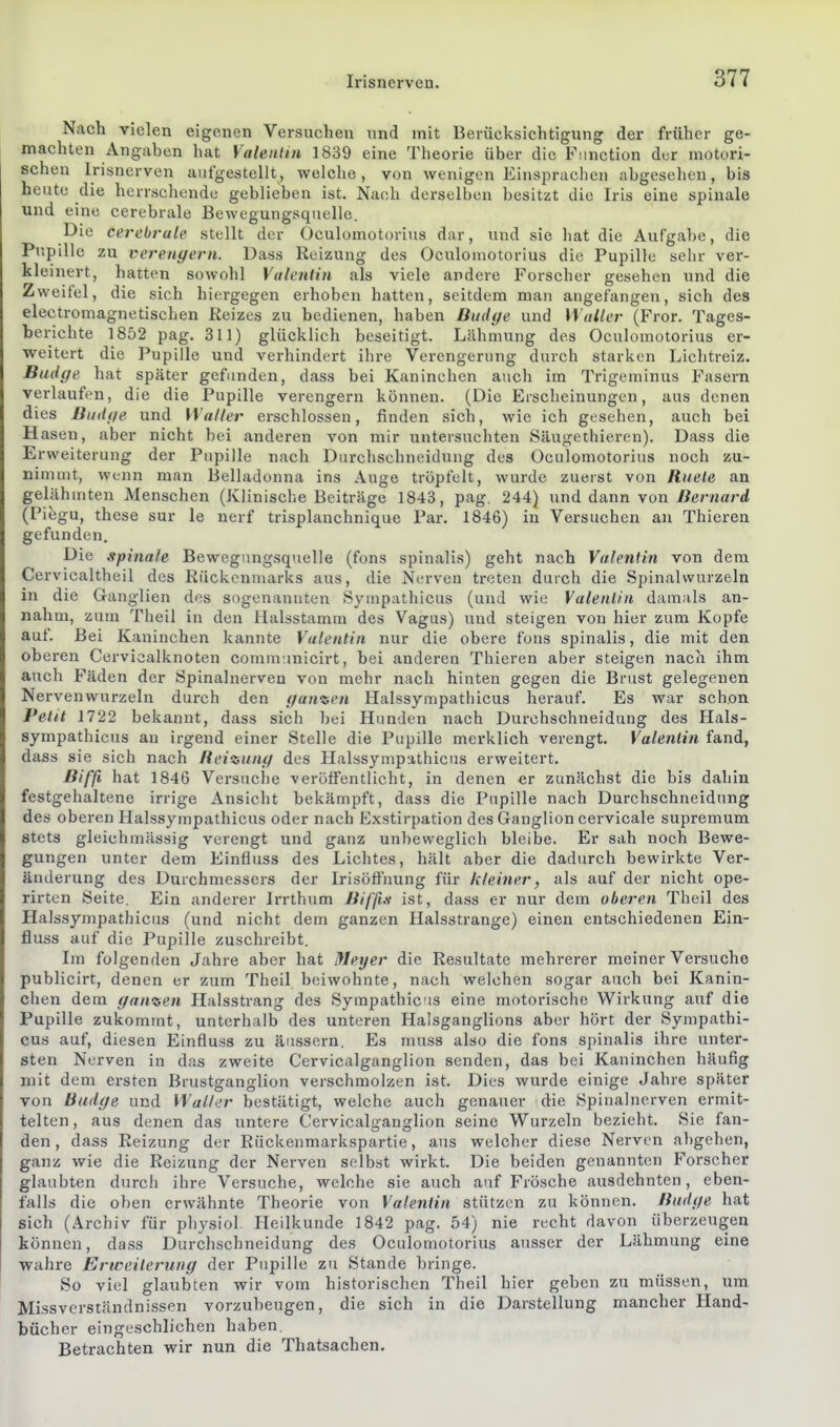 Nach vielen eigenen Versuchen nnd mit Berücksichtigung der früher ge- machten Angaben hat Valentin 1839 eine Theorie über die Function der motori- schen Irisnerven aufgestellt, welche, von wenigen Einsprachen abgesehen, bis heute die herrschende geblieben ist. Nach derselben besitzt die Iris eine spinale und eine cerebrale Bewegungsquelle. Die cerebrale stellt der Oculomotorius dar, und sie hat die Aufgabe, die Pupille zu verengern. Dass Reizung des Oculomotorius die Pupille sehr ver- kleinert, hatten sowohl Valentin als viele andere Forscher gesehen und die Zweifel, die sich hiergegen erhoben hatten, seitdem man augefangen, sich des electromagnetischen Reizes zu bedienen, haben Budye und Waller (Fror. Tages- berichte 1852 pag. 311) glücklich beseitigt. Lähmung des Oculomotorius er- weitert die Pupille und verhindert ihre Verengerung durch starken Lichtreiz. Budffe hat später gefunden, dass bei Kaninchen auch im Trigeminus Fasern verlaufen, die die Pupille verengern können. (Die Erscheinungen, aus denen dies Budfie und Waller erschlossen, finden sich, wie ich gesehen, auch bei Hasen, aber nicht bei anderen von mir untersuchten Säugethieren). Dass die Erweiterung der Pupille nach Durchschneidung des Oculomotorius noch zu- nimmt, wenn man Belladonna ins Auge tröpfelt, wurde zuerst von Ruele an gelähmten Menschen (Klinische Beiträge 1843, pag. 244) und dann von Bernard (Piegu, these sur le nerf trisplanchnique Par. 1846) in Versuchen an Thieren gefunden. Die spinale Bewegungsquelle (fons spinalis) geht nach Valentin von dem Cervicaltheil des Rückenmarks aus, die Nerven treten durch die Spinalvvurzeln in die Ganglien des sogenannten Syuipathicus (und wie Valentin damals an- nahm, zum Theil in den Halsstamm des Vagus) und steigen von hier zum Kopfe auf. Bei Kaninchen kannte Valentin nur die obere fons spinalis, die mit den oberen Cervicalknoten comm:inicirt, bei anderen Thieren aber steigen nach ihm auch Fäden der Spinalnerven von mehr nach hinten gegen die Brust gelegenen Nervenwurzeln durch den f/anven Halssympathicus herauf. Es war schon Petit 1722 bekannt, dass sich bei Hunden nach Durchschneidung des Hals- sympathicus an irgend einer Stelle die Pupille merklich verengt. Valentin fand, dass sie sich nach Reizung des Halssympathicus erweitert. Bifß hat 1846 Versuche veröffentlicht, in denen er zunächst die bis dahin festgehaltene irrige Ansicht bekämpft, dass die Pupille nach Durchschneidung des oberen Halssympathicus oder nach Exstirpation des Ganglion cervicale supremum stets gleichmässig verengt und ganz unbeweglich bleibe. Er sah noch Bewe- gungen unter dem Einfluss des Lichtes, hält aber die dadurch bewirkte Ver- änderung des Durchmessers der Irisöffnung für kleiner, als auf der nicht ope- rirten Seite. Ein anderer Irrthum Bifß.s ist, dass er nur dem oberen Theil des Halssympathicus (und nicht dem ganzen Halsstrange) einen entschiedenen Ein- fluss auf die Pupille zuschreibt. Im folgenden Jahre aber hat Meyer die Resultate mehrerer meiner Versuche publicirt, denen er zum Theil beiwohnte, nach welchen sogar auch bei Kanin- chen dem ganzen Halsstrang des Sympathicis eine motorische Wirkung auf die Pupille zukommt, unterhalb des unteren Halsganglions aber hört der Sympathi- cus auf, diesen Einfluss zu äussern. Es muss also die fons spinalis ihre unter- sten Nerven in das zweite Cervicalganglion senden, das bei Kaninchen häufig mit dem ersten Brustganglion verschmolzen ist. Dies wurde einige Jahre später von Budge und Waller bestätigt, welche auch genauer die Spinalnerven ermit- telten, aus denen das untere Cervicalganglion seine Wurzeln bezieht. Sie fan- den, dass Reizung der Rückenmarkspartie, aus welcher diese Nerven abgehen, ganz wie die Reizung der Nerven selbst wirkt. Die beiden genannten Forscher glaubten durch ihre Versuche, welche sie auch auf Frösche ausdehnten, eben- falls die oben erwähnte Theorie von Valentin stützen zu können. Budge hat sich (Archiv für physiol. Heilkunde 1842 pag. 54) nie recht davon überzeugen können, dass Durchschneidung des Oculomotorius ausser der Lähmung eine wahre Erweilerung der Pupille zu Stande bringe. So viel glaubten wir vom historischen Theil hier geben zu müssen, um Missverständnissen vorzubeugen, die sich in die Darstellung mancher Hand- bücher eingeschlichen haben. Betrachten wir nun die Thatsachen.