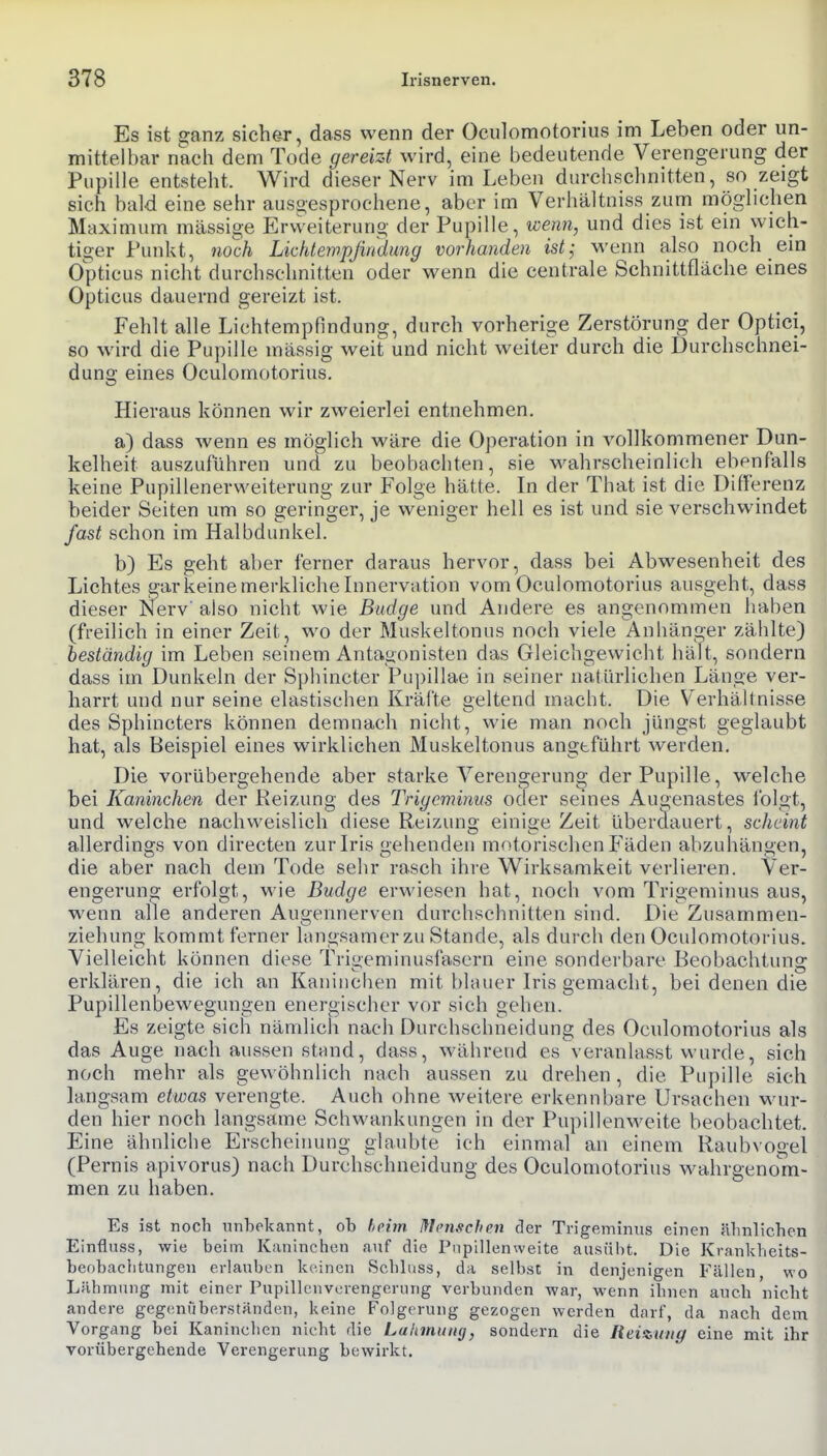 Es ist ^anz sicher, dass wenn der Oculomotorius im Leben oder un- mittelbar nach dem Tode gereizt wird, eine bedeutende Verengerung der Pupille entsteht. Wird dieser Nerv im Leben durchschnitten, so zeigt sich bald eine sehr ausaesprochene, aber im Verhältniss zum möghchen Maximum massige Ervveiteruno- der Pupille, wenn, und dies ist ein wich- tiger Punkt, noch Lkhlewpjmdung vorhanden ist; wenn also noch ein Opticus nicht durchschnitten oder wenn die centrale Schnittfläche eines Opticus dauernd gereizt ist. Fehlt alle Liehtempfindung, durch vorherige Zerstörung der Optici, so wird die Pupille massig weit und nicht weiter durch die Durchschnei- dung eines Oculomotorius. Hieraus können wir zweierlei entnehmen. a) dass wenn es möglich wäre die Operation in vollkommener Dun- kelheit auszuführen und zu beobachten, sie wahrscheinlich ebenfalls keine Pupillenerweiterung zur Folge hätte. In der That ist die Ditlerenz beider Seiten um so geringer, je weniger hell es ist und sie verschwindet fast schon im Halbdunkel. b) Es geht aber ferner daraus hervor, dass bei Abwesenheit des Lichtes gar keine merkliche Innervation vom Oculomotorius ausgeht, dass dieser Nerv' also nicht wie Budge und Andere es angenommen haben (freilich in einer Zeit, wo der Muskeltonus noch viele Anbänger zählte) beständig im Leben seinem Antagonisten das Gleichgewicht hält, sondern dass im Dunkeln der Sphincter Pu])illae in seiner natürlichen Länge ver- harrt und nur seine elastischen Kräfte geltend macht. Die Verhältnisse des Sphincters können demnach nicht, vvie man noch jüngst geglaubt hat, als Beispiel eines wirklichen Muskeltonus angeführt werden. Die vorübergehende aber starke Verengerung der Pupille, welche bei Kaninchen der Reizung des Trigominns oder seines Augenastes iblgt, und welche nachweislich diese Reizuno einige Zeit überdauert, scheint allerdings von directen zur Iris gehenden motorischen Fäden abzuhängen, die aber nach dem Tode sehr rasch ihre Wirksamkeit verlieren. Ver- engerung erfolgt, wie Budge erwiesen hat, noch vom Trigeminus aus, wenn alle anderen Augennerven durchschnitten sind. Die Zusammen- ziehung kommt ferner langsamer zu Stande, als durch den Oculomotorius. Vielleicht können diese Trigeminusfasern eine sonderbare Beobachtung erklären, die ich an Kaniuelien mit blauer Iris gemacht, bei denen die Pupillenbewegungen energischer vor sich gehen. Es zeigte sich nämlich nach Durchschneidung des Oculomotorius als das Auge nach aussen stand, dass, während es veranlasst wurde, sich noch mehr als gewöhnlich nach aussen zu drehen, die Pupille sich langsam etwas verengte. Auch ohne weitere erkennbare Ursachen wur- den hier noch langsame Schwankungen in der Pupillenweite beobachtet. Eine ähnliche Erscheinung glaubte ich einmal an einem Raubvogel (Pernis apivorus) nach Durchschneidung des Oculomotorius wahrgenom- men zu haben. Es ist noch unbekannt, ob hrim Mcnxchen der Ti-igeminus einen äbnlichen Einfluss, wie beim Kaninchen auf die Piipillenweite ausübt. Die Krankheits- beobacbtungen erlauben keinen Scblnss, da selbst in denjenigen Fällen, wo Lähmung mit einer Pupillcnvcrengerung verbunden war, wenn ihnen auch nicht andere gegenüberständen, keine Folgerung gezogen werden darf, da nach dem Vorgang bei Kaninchen nicht die Lähmung, sondern die Heizung eine mit ihr vorübergehende Verengerung bewirkt.