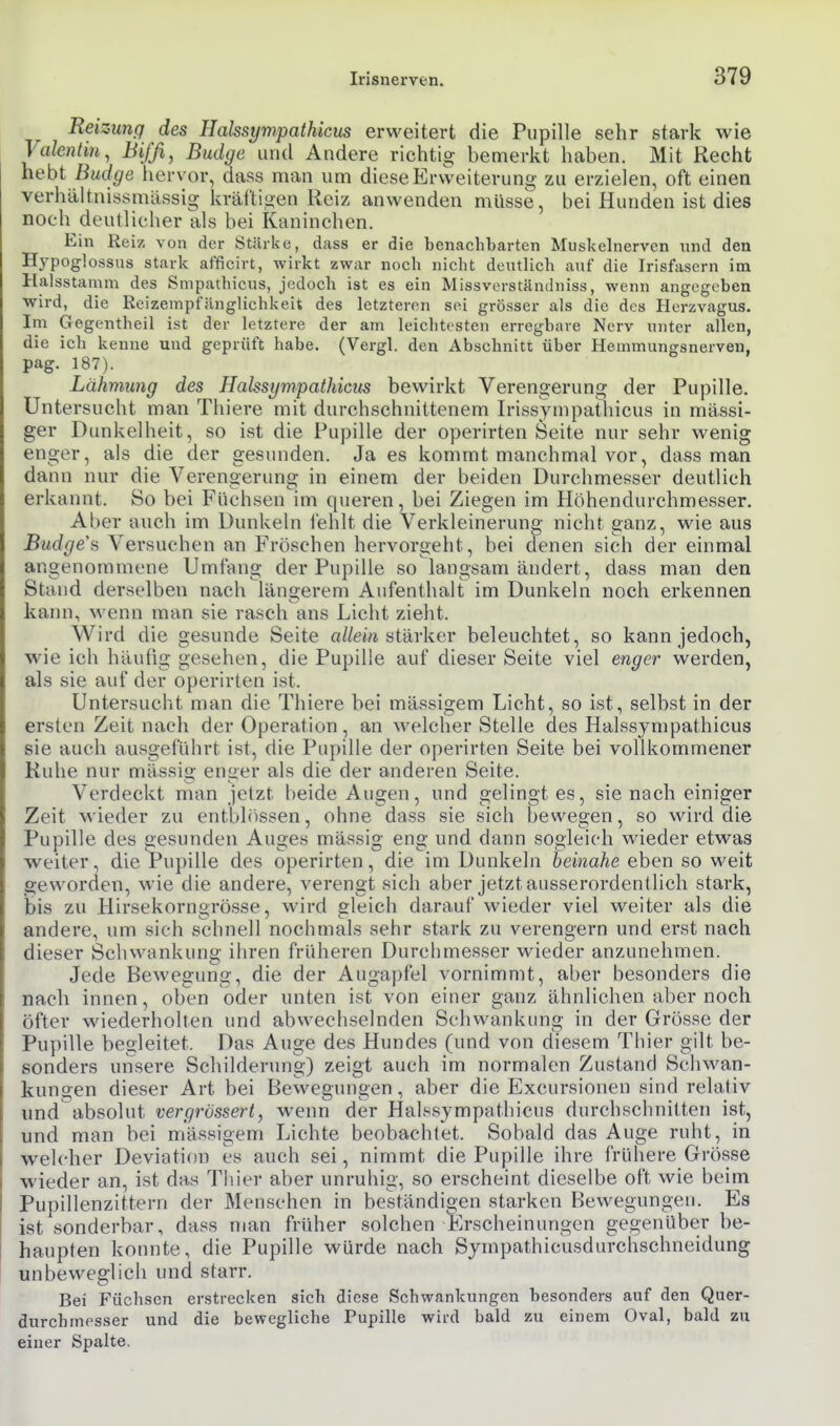 Reizung des Halssympathicus erweitert die Pupille sehr stark wie Valentin, Bijß, Budge und Andere richtig bemerkt haben. Mit Recht hebt Budge hervor, dass man um diese Erweiterung zu erzielen, oft einen verhältnissmässig kräftigen Reiz anwenden müsse, bei Hunden ist dies noch deutlicher als bei Kaninchen. Ein Reiz von der Stärke, dass er die benachbarten Muskelnerven und den Hypoglossus stark afficirt, wirkt zwar noch nicht deutlich auf die Irisfasern im Halsstamm des Smpathicus, jedoch ist es ein Missverständniss, wenn angegeben wird, die Reizempfiinglichkeit des letzteren sei grösser als die des Horzvagus. Im Gegentheil ist der letztere der am leichtesten erregbare Nerv unter allen, die ich kenne und geprüft habe. (Vergl. den Abschnitt über Hemmungsnerven, pag. 187). Lähmung des Halssympathicus bewirkt Verengerung der Pupille. Untersucht man Thiere mit durchschnittenem Irissynipathicus in massi- ger Dimkelheit, so ist die Pupille der operirten Seite nur sehr wenig enger, als die der gesunden. Ja es kommt manchmal vor, dass man dann nur die Verengerung in einem der beiden Durchmesser deutlich erkannt. So bei Füchsen im queren, bei Ziegen im Höhendurchmesser. Aber auch im Dunkeln lehlt die Verkleinerung nicht ganz, wie aus Budgets Versuchen an Fröschen hervorgeht, bei denen sich der einmal angenommene Umfang der Pupille so langsam ändert, dass man den Stand derselben nach längerem Aufenthalt im Dunkeln noch erkennen kann, M'enn man sie rasch ans Licht zieht. Wird die gesunde Seite a//em stärker beleuchtet, so kann jedoch, wie ich häufig gesehen, die Pupille auf dieser Seite viel enger werden, als sie auf der operirten ist. Untersucht man die Thiere bei mässigem Licht, so ist, selbst in der ersten Zeit nach der Operation, an welcher Stelle des Halssympathicus sie auch ausgeführt ist, die Pupille der operirten Seite bei vollkommener Ruhe nur mässig enger als die der anderen Seite. Verdeckt man jetzt beide Augen, und gelingt es, sie nach einiger Zeit wieder zu entblössen, ohne dass sie sich bewegen, so wird die Pupille des gesunden Auges mässig eng und dann sogleich wieder etwas weiter, die Pupille des operirten, die im Dunkeln beinahe eben so weit geworden, wie die andere, verengt sich aber jetzt ausserordentlich stark, bis zu Hirsekorngrösse, wird gleich darauf wieder viel weiter als die andere, um sich schnell nochmals sehr stark zu verengern und erst nach dieser Schwankung ihren früheren Durchmesser wieder anzunehmen. Jede Bewegung, die der Augapfel vornimmt, aber besonders die nacb innen, oben oder unten ist von einer ganz ähnlichen aber noch öfter wiederholten und abwechselnden Schwankung in der Grösse der Pupille begleitet. Das Auge des Hundes (und von diesem Thier gilt be- sonders unsere Schilderung) zeigt auch im normalen Zustand Schwan- kungen dieser Art bei Bewegungen, aber die Excursionen sind relativ und absolut vergrössert, wenn der Halssympathicus durchschnitten ist, und man bei mässigem Lichte beobachtet. Sobald das Auge ruht, in welcher Deviation es auch sei, nimmt die Pupille ihre frühere Grösse wieder an, ist das Thier aber unruhig, so erscheint dieselbe oft wie beim Pupillenzittern der Menschen in beständigen starken Bewegungen. Es ist sonderbar, dass man früher solchen Erscheinungen gegenüber be- haupten konnte, die Pupille würde nach Sympathicusdurchschneidung unbeweglich und starr. Bei Füchsen erstrecken sich diese Schwankungen besonders auf den Quer- durchmesser und die bewegliche Pupille wird bald zu einem Oval, bald zu einer Spalte.