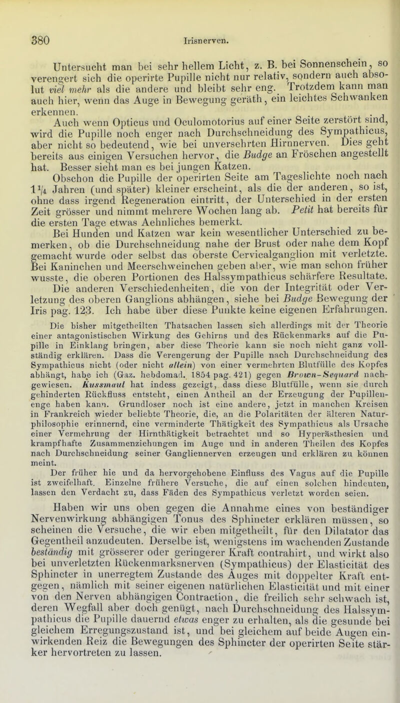Untersucht man bei sehr hellem Licht, z. B. bei Sonnenschein so vereno-ert sich die operirte Pupille nicht nur relativ, sondern auch abso- lut viel mehr als die andere und bleibt sehr eng. Trotzdem kann mau auch hier, wenn das Auge in Bewegung geräth, ein leichtes Schwanken erkennen. Auch wenn Opticus und Oculomotorius auf einer Seite zerstört smd, wird die Pupille noch enger nach Durchschneidung des Sympathicus, aber nicht so bedeutend, wie bei unversehrten Hirnnerven. Dies geht bereits aus einigen Versuchen hervor, die Budge an Fröschen angestellt hat. Besser sieht man es bei jungen Katzen. Obschon die Pupille der operirten Seite am Tageslichte noch nach 1^4 Jahren (und später) kleiner erscheint, als die der anderen, so ist, ohne dass irgend Regeneration eintritt, der Unterschied in der ersten Zeit grösser und nimmt mehrere Wochen lang ab. Petit hat bereits für die ersten Tage etwas Aehnliches bemerkt. Bei Hunden und Katzen war kein wesentlicher Unterschied zu be- merken, ob die Durchschneidung nahe der Brust oder nahe dem Kopf gemacht wurde oder selbst das oberste Cervicalganglion mit verletzte. Bei Kaninchen und Meerschweinchen geben al)er, wie man schon früher wusste, die oberen Portionen des Halssympathicus schärfere Resultate. Die anderen Verschiedenheiten, die von der Integrität oder Ver- letzung des oberen Ganglions abhängen, siehe bei Budge Bewegung der Iris pag. 123. Ich habe über diese Punkte keine eigenen Erfahrungen. Die bisher mitgetheilten Thatsachen lassen sich allerdings mit der Theorie einer antagonistischen Wirkung des Gehirns und des Rückenmarks auf die Pu- pille in Einklang bringen, aber diese Theorie kann sie noch nicht ganz voll- ständig erklären. Dass die Verengerung der Pupille nach Durchschneidung des Sympathicus nicht (oder nicht allein) von einer vermehrten Blutf'ülle des Kopfes abhängt, habe ich (Gaz. hebdoraad. 1854 pag. 421) gegen Brown-Sequard nach- gewiesen, liussmuul hat indess gezeigt, dass diese Blutfülle, wenn sie durch gehinderten Rückfluss entsteht, einen Antheil an der Erzeugung der Pupillen- enge haben kann. Grundloser noch ist eine andere, jetzt in manchen Kreisen in Frankreich wieder beliebte Theorie, die, an die Polaritäten der älteren N.atur- philosophie erinnernd, eine verminderte Thätigkeit des Sympatliicns als Ursache einer Vermehrung der Hirnthätigkeit betrachtet und so Hyperästhesien und krampfhafte Zusammenziehungen im Auge und in anderen Theilen des Kopfes nach Durchschueidung seiner Gangliennerven erzeugen und erklären zu können meint. Der früher hie und da hervorgehobene Einfluss des Vagus auf die Pupille ist zweifelhaft. Einzelne frühere Versuche, die auf einen solchen hindeuten, lassen den Verdacht zu, dass Fäden des Sympathicus verletzt worden seien. Haben wir uns oben gegen die Annahme eines von beständiger Nervenwirkung abhängigen Tonus des Sphincter erklären müssen, so scheinen die Versuche, die wir eben mitgetheilt, für den Dilatator das Gegentheil anzudeuten. Derselbe ist, wenigstens im wachenden Zustande beständig mit grösserer oder geringerer Kraft contrahirt, und wirkt also bei unverletzten Rückenmarksnerven (Sympathicus) der Elasticität des Sphincter in unerregtem Zustande des Auges mit dopi)elter Kral't ent- gegen, nämlich mit seiner eigenen natürlichen Elasticität und mit einer von den Nerven abhängigen Contraction, die freilich sehr schwach ist, deren Wegfall aber doch genügt, nach Durchschneidung des Halssym- pathicus die Pupille dauernd etwas enger zu erhalten, als die gesunde bei gleichem Erregungszustand ist, und bei gleichem auf beide Augen ein- wirkenden Reiz die Bewegungen des Sphincter der operirten Seite stär- ker hervortreten zu lassen.