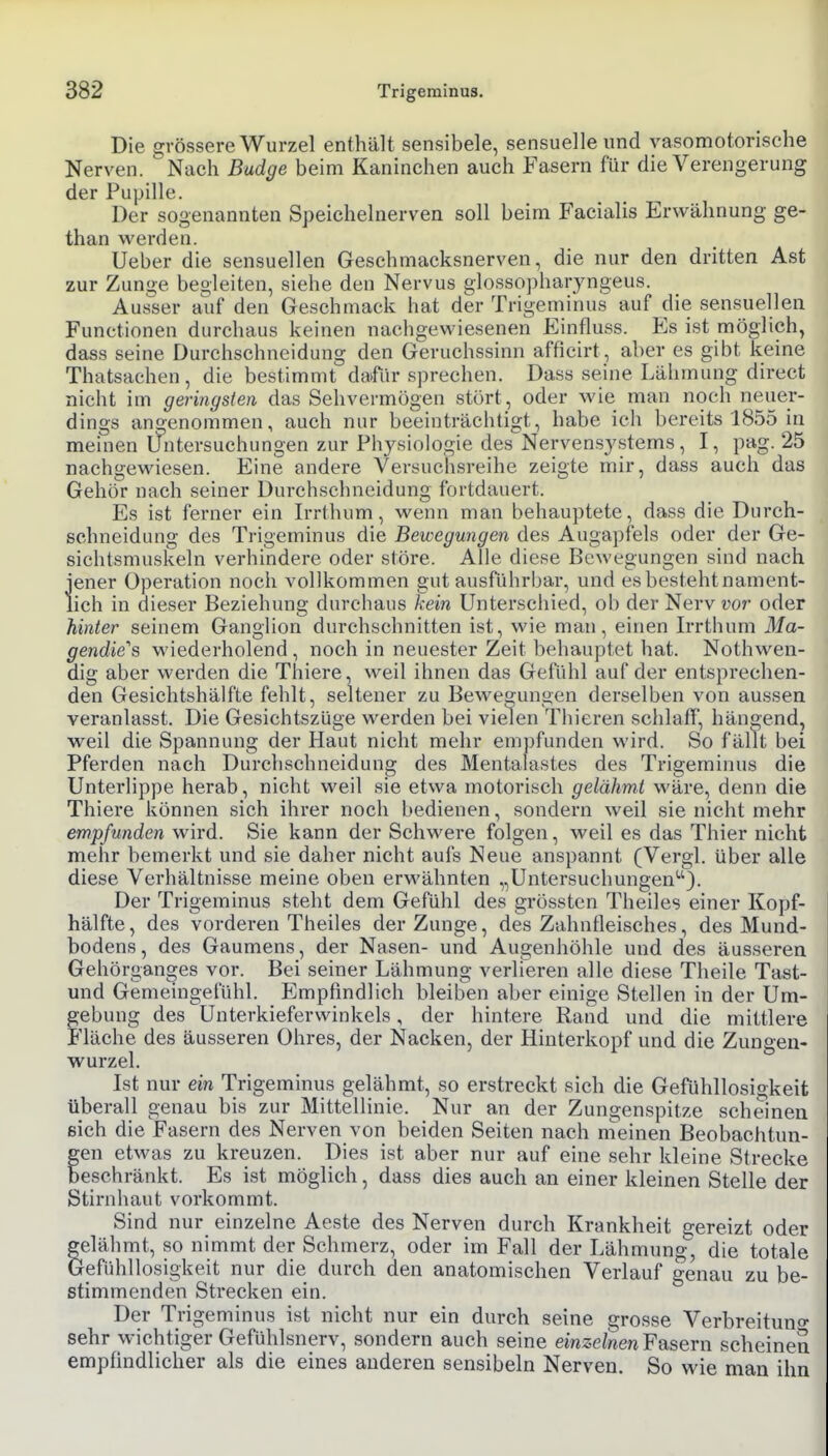 Die grössere Wurzel enthält sensibele, sensuelle und vasomotorische Nerven. Nach Budge beim Kaninchen auch Fasern für die Verengerung der Pupille. Der sogenannten Speichelnerven soll beim Facialis Erwähnung ge- than werden. Ueber die sensuellen Gesehmacksnerven, die nur den dritten Ast zur Zunge begleiten, siehe den Nervus glossopharyngeus. Ausser auf den Geschmack hat der Trigeminus auf die sensuellen Functionen durchaus keinen nachgewiesenen Einfluss. Es ist möglich, dass seine Durchschneidung den Geruchssinn afficirt, aber es gibt keine Thatsachen , die bestimmt daifiir sprechen. Dass seine Lähmung direct nicht im geringsten das Sehvermögen stört , oder wie man noch neuer- dings ano-enommen, auch nur beeinträchtigt, habe ich bereits 1855 in meinen Untersuchungen zur Pil3^siologie des Nervensystems, I, pag. 25 nachgewiesen. Eine andere Versuchsreihe zeigte mir, dass auch das Gehör nach seiner Durchschneidung fortdauert. Es ist ferner ein Irrthum, wenn man behauptete, dass die Durch- schneidung des Trigeminus die Bewegungen des Augapfels oder der Ge- sichtsmuskeln verhindere oder störe. Alle diese Bewegungen sind nach jener Operation noch vollkommen gut ausführbar, und es besteht nament- lich in dieser Beziehung durchaus kein Unterschied, ob der Nerv vor oder hinter seinem Ganglion durchschnitten ist, wie man, einen Irrthum Ma- gendie''s wiederholend , noch in neuester Zeit behauptet hat. Nothwen- dig aber werden die Thiere, weil ihnen das Gefühl auf der entsprechen- den Gesichtshälfte fehlt, seltener zu Bewegungen derselben von aussen veranlasst. Die Gesichtszüge werden bei vielen Thieren schlaff, hängend, weil die Spannung der Haut nicht mehr empfunden wird. So fällt bei Pferden nach Durchschneidung des Mentalastes des Trigeminus die Unterlippe herab, nicht weil sie etwa motorisch gelähmt wäre, denn die Thiere können sich ihrer noch bedienen, sondern weil sie nicht mehr empfunden wird. Sie kann der Schwere folgen, weil es das Thier nicht mehr bemerkt und sie daher nicht aufs Neue anspannt (Vergl. über alle diese Verhältnisse meine oben erwähnten „Untersuchungen). Der Trigeminus steht dem Gefühl des grössten Theiles einer Kopf- hälfte, des vorderen Theiles der Zunge, des Zahnfleisches, des Mund- bodens, des Gaumens, der Nasen- und Augenhöhle und des äusseren Gehörgan^es vor. Bei seiner Lähmung verlieren alle diese Theile Tast- und Gemeingefühl. Empfindlich bleiben aber einige Stellen in der Um- gebung des Unterkieferwinkels, der hintere Rand und die mittlere Fläche des äusseren Ohres, der Nacken, der Hinterkopf und die Zungen- wurzel. Ist nur ein Trigeminus gelähmt, so erstreckt sich die Gefühllosigkeit überall genau bis zur Mittellinie. Nur an der Zungenspitze scheinen sich die Fasern des Nerven von beiden Seiten nach nieinen Beobachtun- en etwas zu kreuzen. Dies ist aber nur auf eine sehr kleine Strecke eschränkt. Es ist möglich, dass dies auch an einer kleinen Stelle der Stirnhaut vorkommt. Sind nur einzelne Aeste des Nerven durch Krankheit gereizt oder gelähmt, so nimmt der Schmerz, oder im Fall der Lähmung, die totale Gefühllosigkeit nur die durch den anatomischen Verlauf genau zu be- stimmenden Strecken ein. Der Trigeminus ist nicht nur ein durch seine grosse Verbreituno- sehr wichtiger Gefühlsnerv, sondern auch seine einzelnen Fasern scheinen empfindlicher als die eines anderen sensibeln Nerven. So wie man ihn