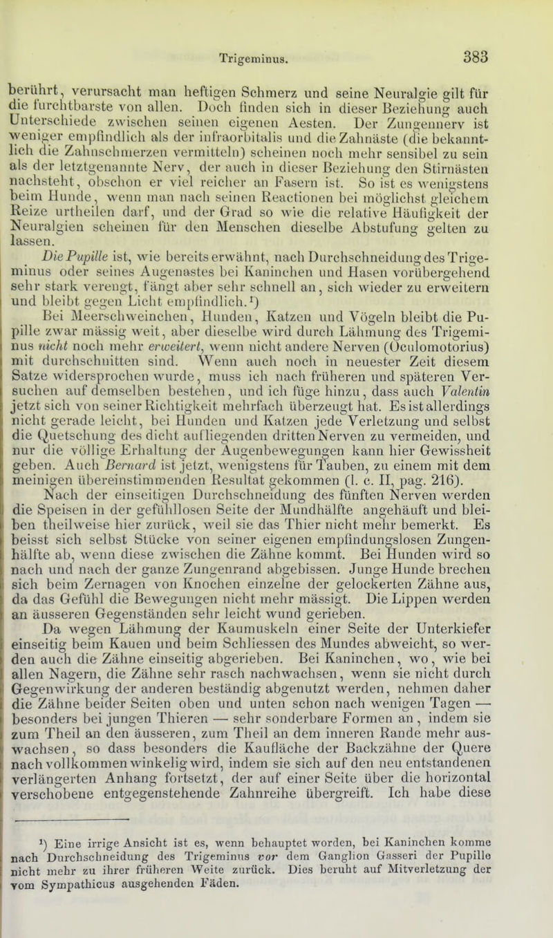 berührt, verursacht man heftigen Schmerz und seine Neuralgie gilt für die furchtbarste von allen. Doch finden sich in dieser Beziehung auch Unterschiede zwischen seinen eigenen Aesten. Der Zungennerv ist weniger emi)(indlich als der infraorbitalis und die Zahnäste (che bekannt- lich die Zahnscbnierzen vermitteln) scheinen noch mehr sensibel zu sein als der letztgenannte Nerv, der auch in dieser Beziehung den Stirnästea nachsteht, obschon er viel reicher an Fasern ist. So ist es wenigstens beim Hunde, wenn man nach seinen Reactionen bei möglichst gleichem Reize urtheilen darf, und der Grad so wie die relative Häutigkeit der Neuralgien scheinen für den Menschen dieselbe Abstufun«; uelten zu lassen. Die Pupille ist, wie bereits erwähnt, nach Durchschneidung des Trige- minus oder seines Augenastes bei Kaniuehen und Hasen vorübergehend sehr stark verengt, fängt aber selir schnell an, sich wieder zu erweitern und bleibt gegen Licht emptindlich.^) Bei Meerschweinchen, Hunden, Katzen und Vögeln bleibt die Pu- pille zwar mässig weit, aber dieselbe wird durch Lähmung des Trigemi- nus nicht noch mehr erweitert, wenn nicht andere Nerven (Ocidomotorius) mit durchschnitten sind. Wenn auch noch in neuester Zeit diesem Satze widersprochen wui-de, muss ich nach früheren und späteren Ver- suchen auf demselben bestehen, und ich lüge hinzu, dass auch Valentin jetzt sich von seiner Richtigkeit mehrfach überzeugt hat. Es ist allerdings nicht gerade leicht, bei Hunden und Katzen jede Verletzung und selbst die Quetschung des dicht aufliegenden dritten Nerven zu vermeiden, und nur die völlige Erhaltung- der Augenbewegunoen kann hier Gewissheit geben. Auch Bernard ist jetzt, wenigstens fürlauben, zu einem mit dem meinigen übereinstimmenden Resultat gekommen (1. c. K, pag. 216). Nach der einseitigen Durchschneidung des fünften Nerven werden die Speisen in der gefühllosen Seite der Mundhälfte angehäuft und blei- ben tiieilweise hier zurück, weil sie das Thier nicht mehr bemerkt. Es beisst sich selbst Stücke von seiner eigenen empündungslosen Zungen- hälfte ab, wenn diese zwischen die Zähne kommt. Bei Hunden wird so nach und nach der ganze Zungenrand abgebissen. Junge Hunde brechen sich beim Zernagen von Knochen einzelne der gelockerten Zähne aus, da das Gefühl die Bewegungen nicht mehr mässigt. Die Lippen werden an äusseren Gegenständen sehr leicht wund gerieben. Da wegen Lähmung der Kaumuskeln einer Seite der Unterkiefer einseitig beim Kauen und beim Schliessen des Mundes abweicht, so wer- den auch die Zähne einseitig abgerieben. Bei Kaninchen, wo, wie bei allen Nagern, die Zähne sehr rasch nachwachsen, wenn sie nicht durch Gegenwirkung der anderen beständig abgenutzt werden, nehmen daher die Zähne beider Seiten oben und unten schon nach wenigen Tagen — besonders bei jungen Thieren —■ sehr sonderbare Formen an , indem sie zum Theil an den äusseren, zum Theil an dem inneren Rande mehr aus- wachsen, so dass besonders die Kaulläche der Backzähne der Quere nach vollkommen winkelig wird, indem sie sich auf den neu entstandenen verlängerten Anhang fortsetzt, der auf einer Seite über die horizontal verschobene entgegenstehende Zahnreihe übergreift. Ich habe diese ^) Eine irrige Ansicht ist es, wenn behauptet worden, bei Kaninchen komme nach Dnrchschneidung des Trigeminus vor dem Ganglion Gasseri der Pupille nicht mehr zu ihrer früheren Weite zurück. Dies beruht auf Mitverletzung der vom Sympathicus ausgehenden Fäden.