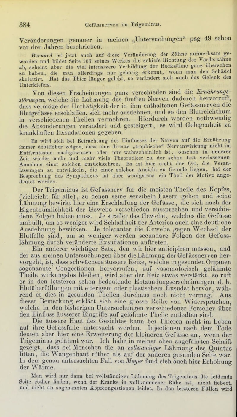 Veränderungen genauer in meinen „Untersuchungen pag 49 schon vor drei Jahren beschrieben. Bernard ist jetzt auch auf diese Veränderung der Zähne aufmerksam ge- worden und bildet Seite 103 seines Werkes die schiefe Richtung der Vorderzähne ab, scheint aber die viel intensivere Verbildung der Backzähne ganz übersehen zu haben, die man allerdings nur gehörig erkennt, wenn man den Schädel skelettirt. Hat das Thier länger gelebt, so verändert sich auch das Gelenk des Unterkiefers. Von diesen Erscheinungen ganz verschieden sind die Ernährungs- störungen, welche die Lähmung des fünften Nerven dadurch hervorruft, dass vermöge der Unthätigkeit der in iiim enthaltenen Gefässnerven die Blutgefässe erschlaffen, sich mehr ausdehnen, und so den Blutreichthum in verschiedenen Theilen vermehren. Hierdurch werden nothwendig die Absonderungen verändert und gesteigert, es wird Gelegenheit zu krankhaften Exsudationen gegeben. Es wird sich bei Betrachtung des Einflusses der Nerven auf die Ernährung immer deutlicher zeigen, dass eine directe „trophische Nervenwirkung nicht im Entferntesten nachgewiesen oder nur wahrscheinlich ist, obschon in neuerer Zeit wieder mehr und mehr viele Theoretiker zu der schon fast verlassenen Annahme einer solchen zurückkehren. Es ist hier nicht der Ort, die Veran- lassungen zu entwickeln, die einer solchen Ansicht zu Grunde liegen, bei der Besprechung des Sympathicus ist aber wenigstens ein Theil der Motive ange- deutet worden. Der Trigeminus ist Gef ässnerv für die meisten Theile des Kopfes, (vielleicht für alle), zu denen seine sensibeln Fasern gehen und seine Lähmung bewirkt hier eine Erschlaffung der Gefässe, die sich nach der Eigenthümlichkeit der Gewebe verschieden aussprechen und verschie- dene Folgen haben muss. Je straffer das Gewebe, welches die Gefässe umhüllt, um so weniger wird Schlaß'heit der Arterien auch eine deutliche Ausdehnung bewirken. Je toleranter die Gewebe gegen Wechsel der Blutfülle sind, um so weniger werden secundäre Folgen der Gefäss- lähmung durch veränderte Exsudationen auftreten. Ein anderer wichtiger Satz, den wir hier anticipiren müssen, und der aus meinen Untersuchungen über die Lähmung der Gef ässnerven her- vorgeht, ist, dass schwächere äussere Reize, welche in gesunden Organen sogenannte Con2;estionen hervorrufen, auf vasomotorisch gelähmte Theile wirkungslos bleiben, wird aber der Reiz etwas verstärkt, so ruft er in den letzteren schon bedeutende Entzündungserscheinungen d. h. Blutüberfüllungen mit eiterigem oder plastischem Exsudat hervor, wäh- rend er dies in gesunden Theilen durchaus noch nicht vermag. Aus dieser Bemerkung erklärt sich eine grosse Reihe von Widersprüchen, welche in den bisherigen Untersuchungen verschiedener Forscher über den Einfluss äusserer Eingrifle auf gelähmte Theile enthalten sind. Die äussere Haut des Gesichtes kann bei Thieren nicht im Leben auf ihre Gefässfülle untersucht werden. Injectionen nach dem Tode deuten aber hier eine Erweiterung der kleineren Gefässe an, wenn der Trigeminus gelähmt war. Ich habe in meiner oben angeführten Schrift gezeigt, dass bei Menschen die an vollständiger Lähmung des Quintus litten, die Wangenhaut röther als auf der anderen gesunden Seite war. In dem genau untersuchten Fall von Meyer fand sich auch hier Erhöhung der Wärme. Man wird nur dann bei vollständiger Lähmung des Trigeminus die leidende Seite röther finden, wenn der Kranke in vollkommener Ruhe ist, nicht fiebert, und nicht an sogenannten Kopfcongestionen leidet. In den letzteren Fällen wird