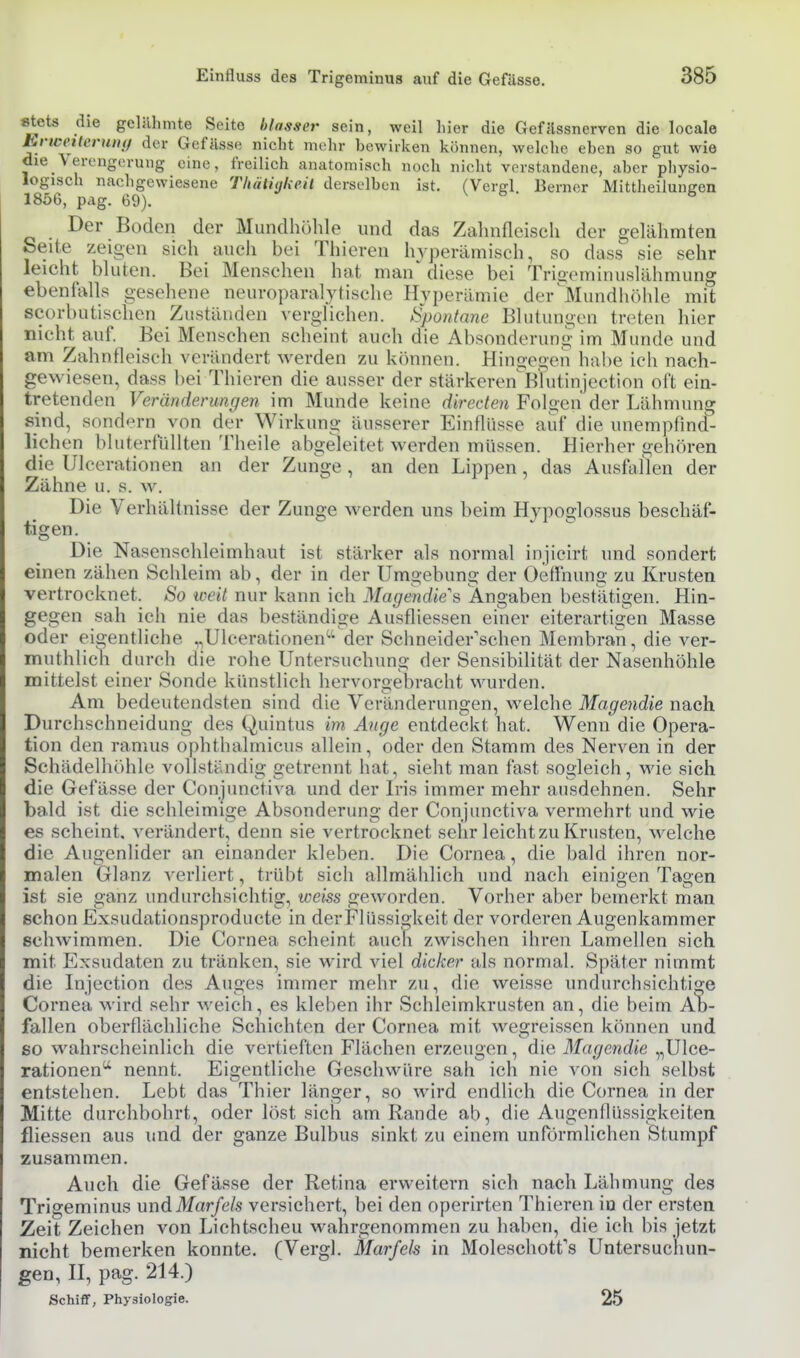 ^ets die geliUimte Seite hlasser sein, weil liier die GefJlssnerven die locale EnveiWruiif/ der Gefässc nicht mehr bewirken können, welche eben so gut wie die Verengerung eine, freilich anatomisch noch nicht verstandene, aber physio- logisch nachgewiesene Thütüjkeil derselben ist. (Vergl Berner Mittheilungen 1856, pag. 69). ^ Der Boden der Mundhöhle und das Zaluifleisch der gelähmten Seite zeigen sich auch bei Thieren Inperämisch, so dass sie sehr leicht bluten. Bei Menschen hat man diese bei Trioominuslähmung ebenfalls gesehene neuroparalytische Hyperämie der^Mundiiöhle mit scorbutischen Zuständen verglichen. Spontane Blutungen treten hier nicht auf. Bei Menschen scheint auch die Absonderung im Munde und am Zahntleisch verändert werden zu können. Hingegen habe ich nach- gewiesen, dass bei Thieren die ausser der stärkerenBtutinjection oft ein- tretenden Veränderungen im Munde keine direden Folgen der Lähmung sind, sond<:>rn von der Wirkung äusserer Einflüsse auf die unempfind- lichen bluterfüllten Theile abgeleitet werden müssen. Hierher gehören die Ulcerationen an der Zunge, an den Lippen, das Ausfallen der Zähne u. s. w. Die Verhältnisse der Zunge werden uns beim Hypoglossus beschäf- tigen. Die Nasenschleimhaut ist stärker als normal injicirt und sondert einen zähen Schleim ab, der in der Umgebung der Oeffnung zu Krusten vertrocknet. So weit nur kann ich Magendie''s Angaben bestlitigen. Hin- gegen sah ich nie das beständige Ausfliessen einer eiterartigen Masse oder eigentliche ,,Ulcerationen'-der Schneider'schen Membran, die ver- muthlich durch die rohe Untersuchung der Sensibilität der Nasenhöhle mittelst einer Sonde künstlich hervorgebracht wurden. Am bedeutendsten sind die Veränderungen, welche Magendie nach Durchschneidung des Quintus im Auge entdeckt hat. Wenn die Opera- tion den ramus ophthalmicus allein, oder den Stamm des Nerven in der Schädelhöhle vollständig getrennt hat, sieht man fast sogleich, wie sich die Gefässe der Conjunctiva und der L'is immer mehr ausdehnen. Sehr bald ist die schleimige Absonderung der Conjunctiva vermehrt und wie es scheint, verändert, denn sie vertrocknet sehr leicht zu Krusten, Avelche die Augenlider an einander kleben. Die Cornea, die bald ihren nor- malen Glanz verliert, trübt sich allmählich und nach einigen Tagen ist sie ganz undurchsichtig, weiss geworden. Vorher aber bemerkt man schon Exsudationsproducte in derFlüssigkeit der vorderen Augenkammer schwimmen. Die Cornea scheint auch zwischen ihren Lamellen sich mit Exsudaten zu tränken, sie wird viel dicker als normal. Später nimmt die Injection des Auges immer mehr zu, die weisse undurchsichtige Cornea wird sehr weich, es kleben ihr Schleimkrusten an, die beim Ab- fallen oberflächliche Schichten der Cornea mit wegreissen können und so wahrscheinlich die vertieften Flächen erzeugen, die Magendie „Ulce- rationen nennt. Eigentliche Geschwüre sah ich nie von sich selbst entstehen. Lebt das Thier länger, so wird endlich die Cornea in der Mitte durchbohrt, oder löst sich am Rande ab, die Augenflüssigkeiten fliessen aus und der ganze Bulbus sinkt zu einem unförmlichen Stumpf zusammen. Auch die Gefässe der Retina ervs^eitern sieh nach Lähmung des Trigeminus \mdMarfels versichert, bei den operirten Thieren in der ersten Zeit Zeichen von Lichtscheu wahrgenommen zu haben, die ich bis jetzt nicht bemerken konnte. (Vergl. Marfels in Moleschotfs Untersuchun- gen, II, pag. 214.) Schiff, Physiologie. 25