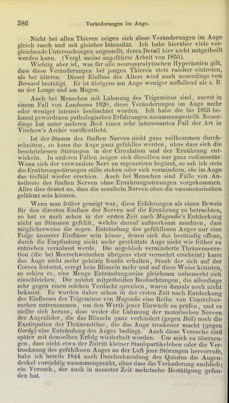 Nicht bei allen Thieren zeigen sich diese Veränderungen im Auge gleich rasch und mit gleicher Intensität. Ich habe hierüber viele ver- gleichende Untersuchungen angestellt, deren Detail hier nicht mitgetheilt werden kann. (Vergl. meine angeführte Arbeit von 1855). Wichtig aber ist, was für alle neuroparalytischen Hyperämien gilt, dass diese Veränderungen bei jungen Thieren stets rascher eintreten, als bei älteren. Dieser Einfluss des Alters wird auch neuerdings von Bernard bestätigt. Er ist übrigens am Auge weniger auffallend als z. B. an der Lunge und am Magen. Auch bei Menschen mit Lähmung des Trigeminus sind, zuerst in einem Fall von Landmann 1820, diese Veränderungen im Auge mehr oder weniger intensiv beobachtet worden. Ich habe die bis 1855 be- kannt gewordenen pathologischen Erfahrungen zusammengestellt. Neuer- dings hat unter anderen Beck einen sehr interessanten Fall der Art in Virchow's Archiv verötlentlicht. Ist der Stamm des fünften Nerven nicht ganz vollkommen durch- schnitten, so kann das Auge ganz gefühllos werden, ohne dass sich die beschriebenen Störungen m der Circulation und der Ernährung ent- wickeln. In anderen Fällen zeigen sich dieselben nur ganz rudimentär. Wenn sich der verwundete Nerv zu regeneriren beginnt, so sah ich stets die Ernährungsstörungen stille stehen oder sich vermindern, ehe im Auge das Gefühl wieder erschien. Auch bei Menschen sind Fälle von An- ästhesie des fünften Nerven ohne Ernährungsstörungen vorgekommen. Alles dies deutet an, dass die sensibeln Nerven ohne die vasomotorischen gelähmt sein können. Wenn man früher geneigt war, diese Erfahrungen als einen Beweis für den directen Einfluss der Nerven auf die Ernährung zu betrachten, so hat es auch schon in der ersten Zeit nach Magendie's Entdeckung nicht an Stimmen gefehlt, welche darauf aufmerksam machten, dass möglicherweise die sogen. Entzündung des gefühllosen Auges nur eine Folge äusserer Einflüsse sein könne, denen sich das beständig offene, durch die Empfindung nicht mehr geschützte Auge nicht wie früher zu entziehen veranlasst werde. Die angeblich verminderte Thräncnsecre- tion (die bei Meerschweinchen übrigens eher vermehrt erscheint) kann das Auge nicht mehr gehörig feucht erhalten. Staub der sich auf der Cornea festsetzt, erregt kein Blinzeln mehr und auf diese Weise könnten, so schien es, eine Menge Entzündungsreize gleichsam unbemerkt sich einschleichen. Die zuletzt mitgetheilten Beobachtungen, die allerdings sehr gegen einen solchen Verdacht sprechen, waren damals noch nicht bekannt. Es wurden daher schon in der ersten Zeit nach Entdeckung des Einflusses des Trigeminus von Magendie eine Reihe von Controlver- suchen unternommen, um den Werth jener Einwürfe zu prüfen, und es stellte sich heraus, dass weder die Lähmung der motorischen Nerven der Augenlider, die das Blinzeln ganz verhindert (gegen Bell) noch die Exstirpation der Thränendrüse, die das Auge trockener macht (gegen Gerdy) eine Entzündung des Auges bedingt. Auch diese Versuche smd später mit demselben Erfolg wiederholt worden. Um mich zu überzeu- gen , dass nicht etwa der Zutritt kleiner Staubpartikelchen oder die Ver- trocknung des gefühllosen Auges an der Luft jene Störungen hervorrufe, habe ich bereits 1844 nach Durchschneidung des Quintus die Augen- deckel vorsichtig zusammengenäht, ohne dass'die Veränderuna; ausbßeb; ein Versuch, der auch in neuester Zeit mehrfache Bestätisuno- gefun- den hat. ö ö ö
