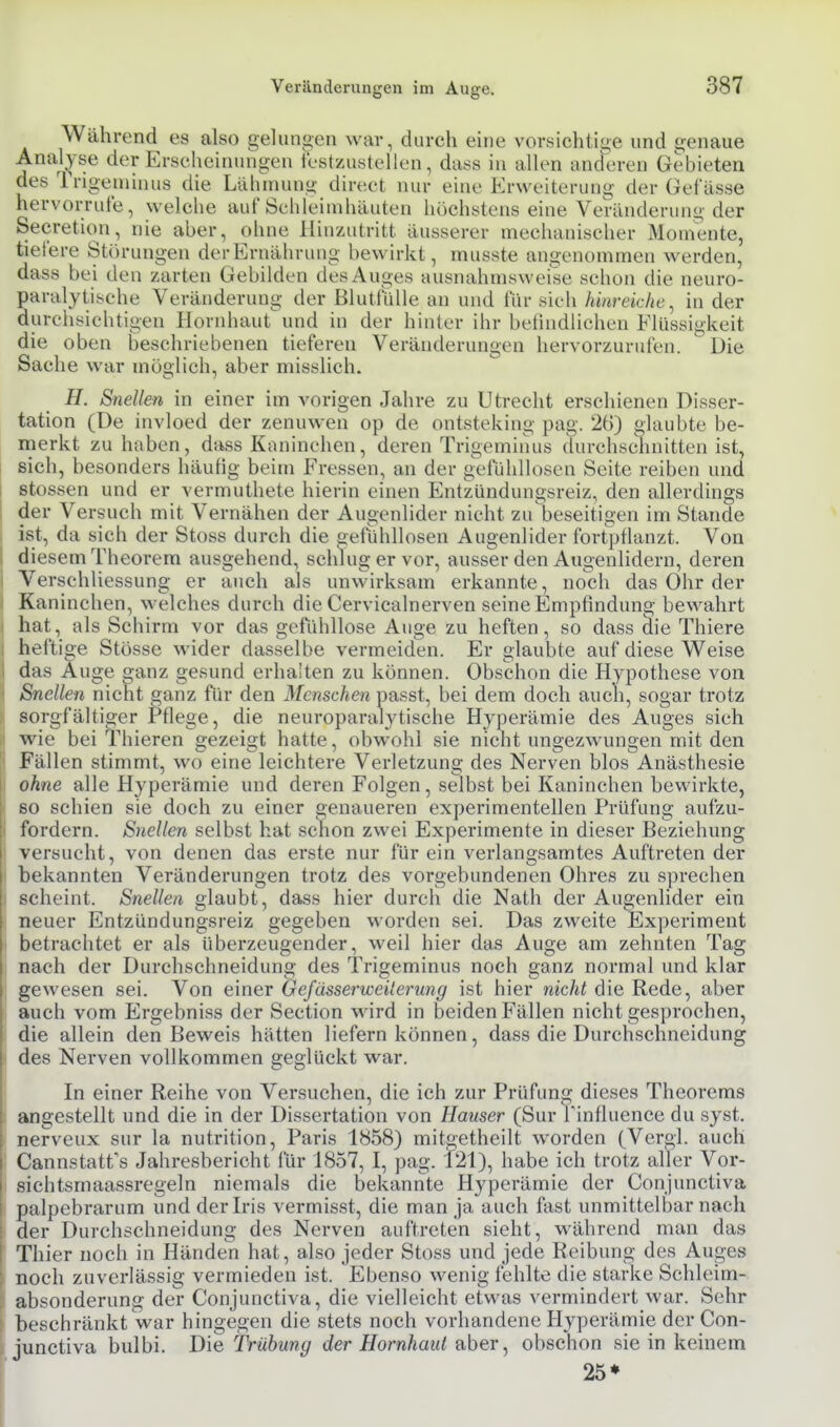 Während es also gelungen war, durch eine vorsichtige und genaue Analyse der Erscheinungen iestzustellen, dass in allen anderen Gebieten des Trigeininus die Lähmung direct nur eine Erweiterung der Gefässe hervorrufe, welche auf Schleimhäuten höchstens eine Veränderung der Secretion, nie aber, ohne Hinzutritt äusserer mechanischer Momente, tiefere Störungen der Ernährung bewirkt, musste angenommen werden, dass bei den zarten Gebilden des Auges ausnahmsweise schon die neuro- paralytische Veränderung der Blutfülle an und für sich hinreiche^ in der durchsichtigen Hornhaut und in der hinler ihr befindlichen Flüssigkeit die oben beschriebenen tieferen Veränderungen hervorzurufen. Die Sache war möglich, aber misslich. H. Snellen in einer im vorigen Jahre zu Utrecht erschienen Disser- tation (De invloed der zenuwen op de ontsteking pag. 26) glaubte be- merkt zu haben, dass Kaninchen, deren Trigemiiuis durchschnitten ist, sich, besonders häufig beim Fressen, an der g-efüldlosen Seite reiben und stossen und er vermuthete hierin einen Entzündungsreiz, den allerdings der Versuch mit Vernähen der Augenlider nicht zu'beseitigen im Stande ist, da sich der Stoss durch die gefühllosen Augenlider fort'pflanzt. Von diesem Theorem ausgehend, schlug er vor, ausser den Augenlidern, deren Verschliessung er auch als unwirksam erkannte, noch das Ohr der Kaninchen, welches durch die Cervicalnerven seineEmpfinduna; bewahrt hat, als Schirm vor das gefühllose Auge zu heften, so dass die Thiere heftige Stösse wider dasselbe vermeiden. Er glaubte auf diese Weise das Auge ganz gesund erhalten zu können. Obschon die Hypothese von Snellen nicht ganz für den Menschen passt, bei dem doch auch, sogar trotz sorgfältiger t^flege, die neuroparalytische Hyperämie des Auges sich wie bei Thieren gezeigt hatte, obwohl sie nicht ungezwungen mit den Fällen stimmt, wo eine leichtere Verletzung des Nerven blos Anästhesie ohne alle Hyperämie und deren Folgen, selbst bei Kaninchen bewirkte, so schien sie doch zu einer genaueren experimentellen Prüfung aufzu- fordern. Snellen selbst hat schon zwei Experimente in dieser Beziehung versucht, von denen das erste nur für ein verlangsamtes Auftreten der bekannten Veränderungen trotz des vorgebundenen Ohres zu sprechen scheint. Snellen glaubt, dass hier durch die Nath der Augenlider ein neuer Entzündungsreiz gegeben worden sei. Das zweite Experiment betrachtet er als überzeugender, weil hier das Auge am zehnten Tag nach der Durchschneidung des Trigeminus noch ganz normal und klar gewesen sei. Von einer Gejässerwei'ening ist hier nicht die Rede, aber auch vom Ergebniss der Section wird in beiden Fällen nicht gesprochen, die allein den Beweis hätten liefern können, dass die Durchschneidung des Nerven vollkommen geglückt war. In einer Reihe von Versuchen, die ich zur Prüfung dieses Theorems angestellt und die in der Dissertation von Häuser (Sur Tinfluence du syst, nerveux sur la nutrition, Paris 1858) mitgetheilt worden (Vergl. auch Cannstatfs Jahresbericht für 1857, I, pag. i21), habe ich trotz aller Vor- sieh tsrnaassregeln niemals die bekannte Hyperämie der Conjunctiva palpebrarum und der Iris vermisst, die man ja auch fast unmittelbar nach der Durchschneidung des Nerven auftreten sieht, während man das Thier noch in Händen hat, also jeder Stoss und jede Reibung des Auges noch zuverlässig vermieden ist. Ebenso wenig fehlte die starke Schleim- absonderung der Conjunctiva, die vielleicht etwas vermindert war. Sehr beschränkt war hingegen die stets noch vorhandene Hyperämie der Con- junctiva bulbi. Die Trübung der Hornhaut Q,ber ^ obschon sie in keinem 25»