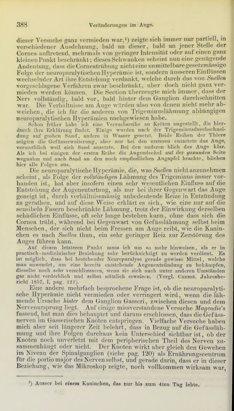 dieser Versuche ganz vermieden war,^ zeigte sich immer nur partiell, in verschifdener Ausdehnung, bald an dieser, bald an jener Stelle der Corneii aiiftreteud, mehrmals von geringer Intensität oder auf einen ganz kleinen Punkt beschränkt; dieses Schwanken scheint nun eine genügende Andeutung, dass dieCorneatrübung nichteine unmittelbaregesetzmässige Fol<>e der neuroparaljtischen Hyperämie ist, sondern äusseren Eintlüssen wechselnder Art ihre'Kntstehung verdankt, welche durch das von Snellen vorgeschlagene Verfahren zwarbeschränkt, aber doch nicht ganz ver- mieden werden kiinnen. Die Section überzeugte mich immer, dass der Nerv vollständig, bald vor, bald hinter dem Ganglion durchschnitten war. Die Verhültnisse am Auge würden also von denen nicht mehr ab- weichen, die ich für die anderen von TrigeminusläJmiung abhängigen neuroparal3'tischen Hyperämien nachgewiesen habe. Sclion iVuljcr liabe' ich eine, Vcrsuclisreihc an Kröten angestellt, die hier- durch ihre Erklärung findet. Einige wurden nach der Trigeininusdurchschnei- dung auf groben Sand, andere in Wasser gesetzt. Beide Reihen der Thierc zeigten die Gefässerweiterung, aber nnr hei den ersteren entartete das Auge, vermuthlich weil sieh Sand ansetzte. Bei den anderen blieb das Auge klar. Als ich bei einigen der ersten Reihe die Augendeckel auf der {/esunden Seite wegnahm und auch Sand an den noch empfindlichen Augapfel brachte, blieben hier alle Folgen aus. Die neuroparalytische Hyperämie, die, was/SneZ/ew nicht anzunehmen scheint, als Folge der vollständigen Lähmung des Trigeminus immer vor- handen ist, hat aber insofern einen sehr wesentlichen Einfluss auf die Entstehung der Augenentartung, als nur bei ihrer GegenN's art das Auge geneigt ist, durch verhältuissmässig unbedeutende Reize in Entzündung zu gerathen, und auf diese Weise erklärtes sich, wie eine nur auf die sensibeln Fasern beschränkte Lähmung, trotz der Einwirkung derselben schädlichen Einflüsse, oft sehr lange bestehen kann, ohne dass sich die Cornea trübt, während bei Gegenwart von Gefässlähmung selbst beim Menschen, der sich nicht beim Fressen am Auge reibt, wie die Kanin- chen es nach Snellen thun, ein sehr eerinsier Reiz zur Zerstöruns; des Auges fuhren Ivann. Auf diesen letzteren Punkt muss ich um so mehr hinweisen, als er in practisch-mcdicinischer Beziehung sehr berücksichtigt zu werden verdient. Es ist möglich, dass bei bestehender Neuroparalyse gerade gewisse Mittel, welche man anwendet, um eine bereits entstehende Augenentzündung zu bekämpfen, dieselbe noch sehr verschlimmern, wenn sie sieh auch unter anderen Umständen gar nicht verderblich und selbst nützlich erweisen. (Vergl. Cannst. Jahresbe- richt 1857, I, pag. 12]). Eine andere mehrfach besprochene Frage ist, ob die neuroparalyti- sche Hyperämie nicht vermieden oder verringert wird, wenn die läh- mende Ursache hinter dem Ganglion Gasseri, zwischen diesen und dem Nervenursj)rung liegt. Auf einige missverstandene Versuche Magendie?, fussend, hat man dies behauptet\md daraus erschlossen, dass die Gefäss- nerven im Gasserischen Knoten entspringen. Vielfache Versuche haben mich aber seit längerer Zeit belehrt, dass in Bezug auf die Gefässläh- mung und ihre Folgen durchaus kein Unterschied sichtbar ist, ob der Knoten noch unverletzt mit dem peripherischen Theil des Nerven zu- sammenhängt oder nicht. Der Knoten wirkt aber gleich den Geweben im Niveau der Spinalganghen (siehe pag. 120) als Ernährungscenlrum für die portio major des Nerven selbst, und gerade darin, dass er in dieser Beziehung, wie das Mikroskop zeigte, noch vollkommen wirksam war, ^) Ausser bei einem Kaninchen, das nur bis zum 4ten Tag lebte.