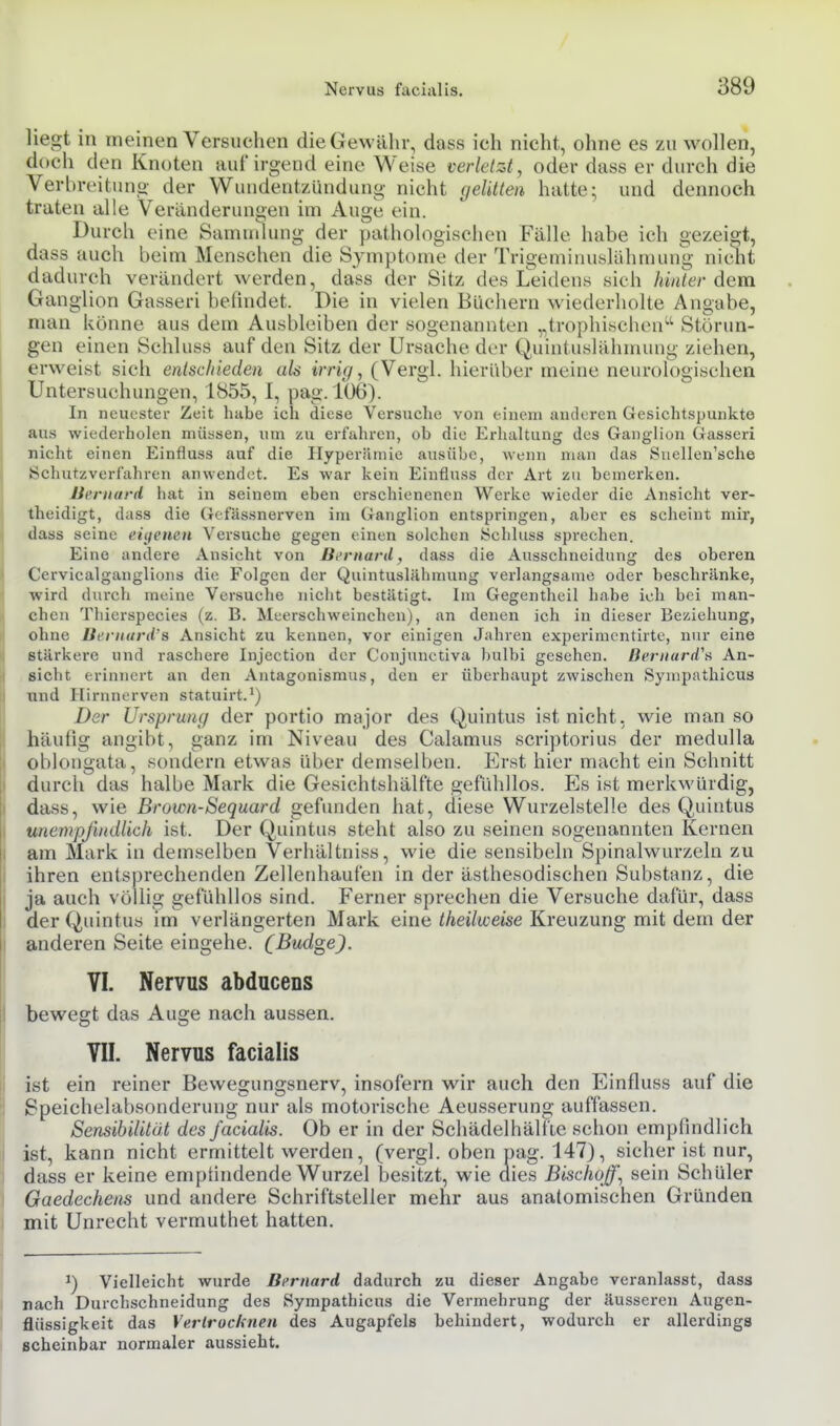liegt in meinen Versuchen die Gewähr, dass ich nicht, ohne es zu wollen, doch den Knoten auf'irgend eine Weise verletzt, oder dass er durch die Verbreitung der Wutidentzündung nicht gelitten hatte; und dennoch traten alle Veränderunoen im Auo;e ein. Durch eine Sammlung der pathologischen Fälle habe ich gezeigt, dass auch beim Menschen die Symptome der Trigeminuslühmung nicht dadurch verändert werden, dass der Sitz des LTeidens sich Ai/<<er dem Ganglion Gasseri befindet. Die in vielen Bliciiern wiederholte Angabe, man könne aus dem Ausbleiben der sogenannten „trophischen'-'' Störun- gen einen Schluss auf den Sitz der Ursache der Quintuslähmung ziehen, erweist sich entschieden als irrig, (Vergl. hierüber meine neurologischen Untersuchungen, 1855, I, pag. 106). In neuester Zeit habe ich diese Versuche von einem anderen Gesichtspunkte aus wiederholen müssen, um zu ei-fahren, ob die Erhaltung des Ganglion Gasseri nicht einen Einfluss auf die Hyperämie ausübe, wenn man das Suellen'sche Öchutzverlahren anwendet. Es war kein Einfluss der Art zu bemerken. Ucrnard hat in seinem eben erschienenen Werke wieder die Ansicht ver- theidigt, dass die Gefässnerven im Ganglion entspringen, aber es scheint mir, dass seine eiijemn Versuche gegen einen solchen Schluss sprechen. Eine andere Ansicht von Bi'rnard, dass die Ausschneidung des oberen Cervicalganglions die Folgen der Quintuslähmung verlangsame oder beschränke, ■wird durch meine Versuche nicht bestätigt. Im Gegentheil habe ich bei man- chen Thierspecies (z. B. Meerschweinchen), an denen ich in dieser Beziehung, ohne Bi'ritunVs Ansicht zu kennen, vor einigen Jahren experimcntirte, nur eine stärkere und raschere Injection der Conjunctiva bulbi gesehen. Bernurd''ü An- sicht erinnert an den Antagonismus, den er überhaupt zwischen Sympathicus Tind Hirnnerven statuirt.') Der Ursprung der portio major des Quintus ist nicht, wie man so häufig angibt, ganz im Niveau des Calamus scviptorius der medulla oblongata, sondern etwas über demselben. Erst hier macht ein Schnitt durch das halbe Mark die Gesichtshälf'te gefühllos. Es ist merkwürdig, dass, wie Brown-Sequard gefimden hat, diese Wurzelstelle des Quintus unempfindlich ist. Der Quintus steht also zu seinen sogenannten Kernen am Mark in demselben Verhältniss, wie die sensibeln Si)inalwurzeln zu ihren entsprechenden Zellenhaufen in der ästhesodischen Substanz, die ja auch völlig gefühllos sind. Ferner sprechen die Versuche dafür, dass der Quintus im verlängerten Mark eine theilweise Kreuzung mit dem der anderen Seite eingehe. (Budge). VI. Nervus abducens bewegt das Auge nach aussen. VII. Nervus facialis ist ein reiner Bewegungsnerv, insofern wir auch den Einfluss auf die Speichelabsonderung nur als motorische Aeusserung auffassen. Sensibilität des facialis. Ob er in der Schädelhälfie schon empfindlich ist, kann nicht ermittelt werden, (vergl. oben pag. 147), sicher ist nur, dass er keine empfindende Wurzel besitzt, wie dies BiscJwff., sein Schüler Gaedechem und andere Schriftsteller mehr aus anatomischen Gründen mit Unrecht vermuthet hatten. Vielleicht wurde Bfrnard dadurch zu dieser Angabe veranlasst, dass nach Durchschneidung des Sympathicus die Vermehrung der äusseren Augen- flüssigkeit das Vertrocknen des Augapfels behindert, wodurch er allerdings scheinbar normaler aussieht.