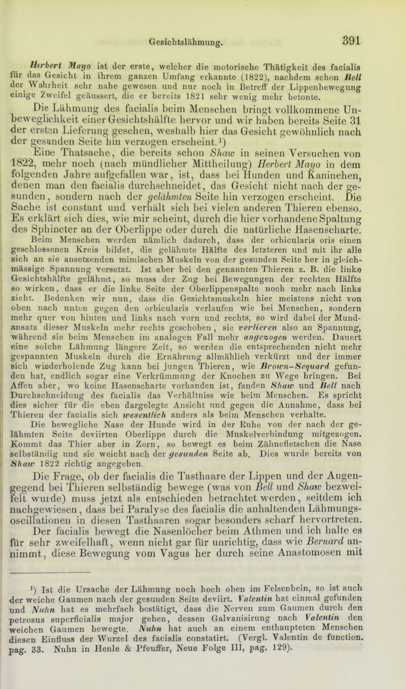Gesichtslähmung. Herbert Mayo ist der erste, welcher die motorische Thätigkcit des facialis für das Gesicht in ihrem ganzen Umfang erkannte (1822), naclidem schon Bell der^ Wahrheit sehr nahe gewesen und nur noch in Betreff der Lippenbewegung einige Zweifel geäussert, die er bereits 1821 sehr wenig mehr betonte. Die Lähmung des facialis beim Menschen bringt vollkommene Un- beweglichkeit einer Gesichtshälfte hervor und wir haben bereits Seite 31 der erstsn Lieferung gesehen, weshalb hier das Gesicht gewöhnlich nach der gesunden Seite hin verzogen erscheint.^) Eine Thatsache, die bereits schon Shaw in seinen Versuchen von 1822, mehr noch (nach mündlicher Mittheilung) Herbert Mayo in dem folgenden Jahre aufgefallen war, ist, dass bei Hunden und Kaninchen, denen man den facialis durchschneidet, das Gesicht nicht nach der ge- sunden, sondern nach der ^e/äAm/e« Seite hin verzogen erscheint. Die Sache ist constant und verhält sich bei vielen anderen Thieren ebenso. Es erklärt sich dies, wie mir scheint, durch die hier vorhandene Spaltung des Sphincter an der Oberlippe oder durch die natürliche Hasenscharte. Beim Menschen werden nämlich dadurch, dass der orbicularis oris einen geschlossenen Kreis bildet, die gelähmte Hälfte des letzteren und mit ihr alle i sich an sie ansetzenden mimischen Muskeln von der gesunden Seite her in gleich- I mässige Spannung versetzt. Ist aber bei den genannten Thieren z. B. die linke Gesichtshälfte gelähmt, so muss der Zug bei Bewegungen der rechten Hälfte so wirken, dass er die linke Seite der Oberlippenspalte noch mehr nach links zieht. Bedenken wir nun, dass die Gesichtsmuskeln hier meistens nicht von oben nach unten gegen den orbicularis verlaufen wie bei Menschen, sondern mehr quer von hinten und links nach vorn und rechts, so wird dabei der Mund- ansatz dieser Muskeln mehr rechts geschoben , sie verlieren also an Spannung, während sie beim Mensehen im analogen Fall mehr angeü-ogen werden. Dauert eine solche Lähmung längere Zeit, so werden die entsprechenden nicht mehr gespannten Muskeln durch die Ernährung allmählich verkürzt und der immer I sich wiederholende Zug kann bei jungen Thieren, wie Bromi-Sequard gefun- I den hat, endlich sogar eine Verkrümmung der Knochen zu Wege bringen. Bei ' Affen aber, wo keine Hasenscharte vorhanden ist, fanden Shaw und Bell nach ; Durchschncidiing des facialis das Verhältniss wie beim Menschen. Es spricht I dies sicher für die eben dargelegte Ansicht und gegen die Annahme, dass bei I Thieren der facialis sich icesentlich anders als beim Menschen verhalte. Die bewegliche Nase der Hunde wird in der Ruhe von der nach der ge- I lähmten Seite deviirten Oberlippe durch die Muskelverbindung mitgezogen. Kommt das Thier aber in Zorn, so bewegt es beim Zähnefletschen die Nase selbständig und sie weicht nach der gesunden Seite ab. Dies wurde bereits von Shaw 1822 richtig angegeben. Die Frage, ob der facialis die Tasthaare der Lippen und der Augen- gegend bei Thieren selbständig bewege (was von Bell und Shaw bezvi^ei- felt wurde) muss jetzt als entschieden betrachtet werden, seitdem ich j nachgewiesen, dass bei Paralyse des facialis die anhaltenden Lähmungs- i oscillationen in diesen Tasthaaren sogar besonders scharf hervortreten. Der facialis bewegt die Nasenlödier beim Athmen und ich halte es für sehr zweifelhaft, wenn nicht gar für unrichtig, dass wie Bernard an- nimmt, diese Bewegung vom Vagus her durch seine Anastomosen mit ^) Ist die Ursache der Lähmung noch hoch oben im Felsenbein, so ist auch der weiche Gaumen nach der gesunden Seite deviirt. Valentin hat einmal gefunden und Nuhn hat es mehrfach bestätigt, dass die Nerven zum Gaumen durch den petrosus superficialis major gehen, dessen Galvanisirung nach Valentin den weichen Gaumen bewegte. Nuhn hat auch an einem enthaupteten Menschen diesen Einfluss der Wurzel des facialis constatirt. (Vergl. Valentin de function. pag. 33. Nuhn in Henle & Pfeuffer, Neue Folge HI, pag. 129).