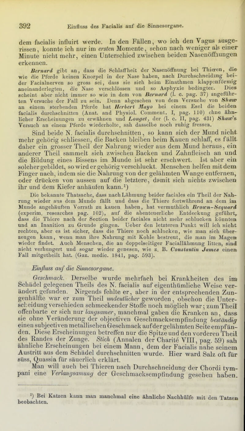 dem facialis influirt werde. In den Fällen, wo ich den Vagus ausge- rissen, konnte ich nur im ersten Momente, schon nach weniger als einer Minute nicht mehr, einen Unterschied zwischen beiden NasenölFaungen erkennen. Bernard gibt an, dass die Schlaffheit der Nasenöffnung bei Thieren, die wie die Pferde keinen Knorpel in der Nase haben, nach Durchschneidang bei- der Facialnervcn so gross sei, dass sie sich beim Einathmen klappänförmig aneinanderlegten, die Nase verschlössen und so Asphyxie bedingtei;. Dies scheint aber nicht immer so wie in dem von Jiernard (1. c. pag. 37) angeführ- ten Versuche der Fall zu sein. Denn abgesehen von dem Versuche von Shaw an einem sterbenden Pferde hat Herbert ßlayo bei einem Esel die beiden facialis durclischnitten (Anat. and Physiol. Comment. I, pag. 110) ebne ähn- licher Erscheinungen zu erwähnen und Langet, der (I. c. II, pag. 431) Shaw'& Versuch an einem Pferde wiederholte, sah dasselbe noch ruhig fressen. Sind beide N. facialis durchschnitten, so kann sich der Mund nicht mehr gehörig schliessen, die Backen bleiben beim Kauen schlaff, es fällt daher ein grosser Theil der Nahrung wieder aus dem Mund heraus, ein anderer Theil sammelt sich zwischen Backen und Zahnfleisch an und die Bildung eines Bissens im Munde ist sehr erschwert. Ist aber ein solcher gebildet, so wird er gehörig verschluckt. Menschen helfen mit dem Finger nach, indem sie die Nahrung von der gelähmten Wange entfernen, oder drücken von aussen auf die letztere, damit sich nichts zwischen ihr und dem Kiefer anhäufen kann.^) Die bekannte Thatsache, dass nach Lähmung beider faciales ein Theil der Nah- rung wieder aus dem Munde fällt und dass die Thiere fortwährend an dem im Munde angehäuften Vorrath zu kauen haben, hat vermuthlich Brown-Sequard (experim. researches pag. 102), auf die abenteuerliche Entdeckung geführt, dass die Thiere nach der Section beider faciales nicht mehr schlucken könnten und an Inanition zu Grunde gingen. Ueber den letzteren Punkt will ich nicht rechten, aber es ist sicher, dass die Thiere noch schlucken, wie man sich über- zeugen kann, wenn man ihre Nahrung mit Kohle bestreut, die man im Magen wieder findet. Auch Menschen, die an doppelseitiger Faciallähraung litten, sind nicht verhungert und sogar wieder genesen, wie z. B. ConslanÜn James einen Fall mitgetheilt hat. (Gaz. medic. 1841, pag. 593). Einfluss auf die Sinnesorgane. Geschmack. Derselbe wurde mehrfach bei Krankheiten des im Schädel gelegenen Theils des N. facialis auf eigenthümliche Weise ver- ändert gefunden. Nirgends fehlte er, aber in der entsprechenden Zun- genhälfte war er zum Theil undeutlicher geworden, obschon die Unter- scheidung verschieden schmeckender Stoffe noch möglich war; zum Theil offenbarte er sich nur langsamer, manchmal gaben die Kranken an, dass sie ohne Veränderung der objectiven Geschmacksempfindung beständig einen subjectiven metallischen Geschmack aufdergelähmten Seite empfän- den. Diese Erscheinungen betreffen nur die Spitze und den vorderen Theil des Randes der Zunge. Stich (Annalen der Charite VIII, pag. 59) sah ähnliche Erscheinungen bei einem Mann, dem der Facialis nahe seinem Austritt aus dem Schädel durchschnitten wurde. Hier ward Salz oft für süss, Quassia für säuerlich erklärt. Man will auch bei Thieren nach Durchschneiduno- der Chordi tym- pani eine Verlangsamung der Geschmacksempfindung gesehen haben. ^) Bei Katzen kann man manchmal eine ähnliche Nachhülfe mit den Tatze» beobachten. I