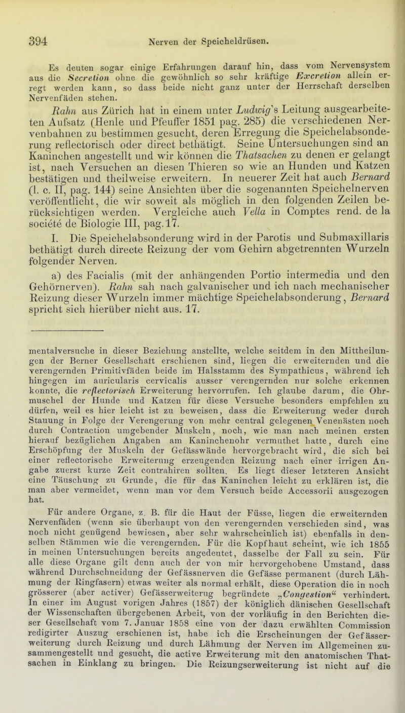 Es deuten sogar einige Erfahrungen daranf hin, dass vom Nervensystem aus die Secrelion ohne die gewöhnlich so sehr kräftige Excreiion allein er- regt werden kann, so dass beide nicht ganz unter der Herrschaft derselben Nervenfäden stehen. Rahn aus Zürich hat in einem unter Ludwig\ Leitung ausgearbeite- ten Aufsatz (Henle und Pfeufler 1851 pa^. 285) die verschiedenen Ner- venbahnen zu bestimmen gesucht, deren Erregung die Speichelabsonde- rung reflectorisch oder direct bethätigt. Seine Untersuchungen sind an Kaninchen angestellt und wir konnen'die Thatsachen zu denen er gelangt ist, nach Versuchen an diesen Thieren so wie an Hunden und Katzen bestätigen und theilweise erweitern. In neuerer Zeit hat auch Bernard (1. c. II, pag. 144) seine Ansichten über die sogenannten Sijeichelnerven veröffentlic^it, die wir soweit als möglich in den folgenden Zeilen be- rücksichtigen werden. Vergleiche auch Vella in Comptes rend. de la societe de Biologie III, pag. 17. I. Die Speichelabsonderung wird in der Parotis und Submaxillaris bethätigt durch directe Reizung der vom Gehirn abgetrennten Wurzeln folgender Nerven. a) des Facialis (mit der anhängenden Portio intermedia und den Gehörnerven). Rahn sah nach galvanischer und ich nach mechanischer Reizung dieser Wurzeln immer mächtige Speichelabsonderung, Bernard spricht sich hierüber nicht aus. 17. mentalversuche in dieser Beziehung anstellte, welche seitdem in den Mittheilun- gen der Berner Gesellschaft erschienen sind, liegen die erweiternden und die verengernden Primitivfäden beide im Halsstamm des Sympathicus, während ich hingegen im auricularis cervicalis ausser verengernden nur solche erkennen konnte, die reflectorisch Erweiterung hervorrufen. Ich glaube darum, die Ohr- muschel der Hunde und Katzen für diese Versuche besonders empfehlen zu dürfen, weil es hier leicht ist zu beweisen, dass die Erweiterung weder durch Stauung in Folge der Verengerung von mehr central gelegenen Venenästen noch durch Contraction umgebender Muskeln, noch, wie man nach meinen ersten hierauf bezüglichen Angaben am Kanincheuohr vermuthet hatte, durch eine Erschöpfung der Muskeln der Gefässwände hervorgebracht wird, die sich bei einer reflectoi-ische Erweiterung erzeugenden Reizung nach einer irrigen An- gabe zuerst kurze Zeit contrahiren sollten. Es liegt dieser letzteren Ansicht eine Täuschung zu Grunde, die für das Kaninchen leicht zu erklären ist, die man aber vermeidet, wenn man vor dem Versuch beide Accessorii ausgezogen hat. Für andere Organe, z. B. für die Haut der Füsse, liegen die erweiternden Nervenfaden (wenn sie überhaupt von den verengernden verschieden sind, was noch nicht genügend bewiesen, aber sehr wahrscheinlich ist) ebenfalls in den- selben Stämmen wie die verengernden. Für die Kopfhaut scheint, wie ich 1855 in meinen Untersuchungen bereits angedeutet, dasselbe der Fall zu sein. Für alle diese Organe gilt denn auch der von mir hervorgehobene Umstand, dass während Durchschneidiing der Gefässnerven die Gefässe permanent (durch Läh- mung der Kingfasern) etwas weiter als normal erhält, diese Operation die in noch grösserer (aber activer) Gefässerweiterug begründete ,,Co7iyeslion^' verhindert. In einer im August vorigen Jahres (1857) der königlich dänischen Gesellschaft der Wissenschaften übergebenen Arbeit, von der vorläufig in den Berichten die- ser Gesellschaft vom 7. Januar 1858 eine von der dazu erwählten Commission redigirter Auszug erschienen ist, habe ich die Erscheinungen der Gefässer- weiterung durch Reizung und durch Lähmung der Nerven im Allgemeinen zu- sammengestellt und gesucht, die active Erweiterung mit den anatomischen That- sachen in Einklang zu bringen. Die Reizungserweiterung ist nicht auf die