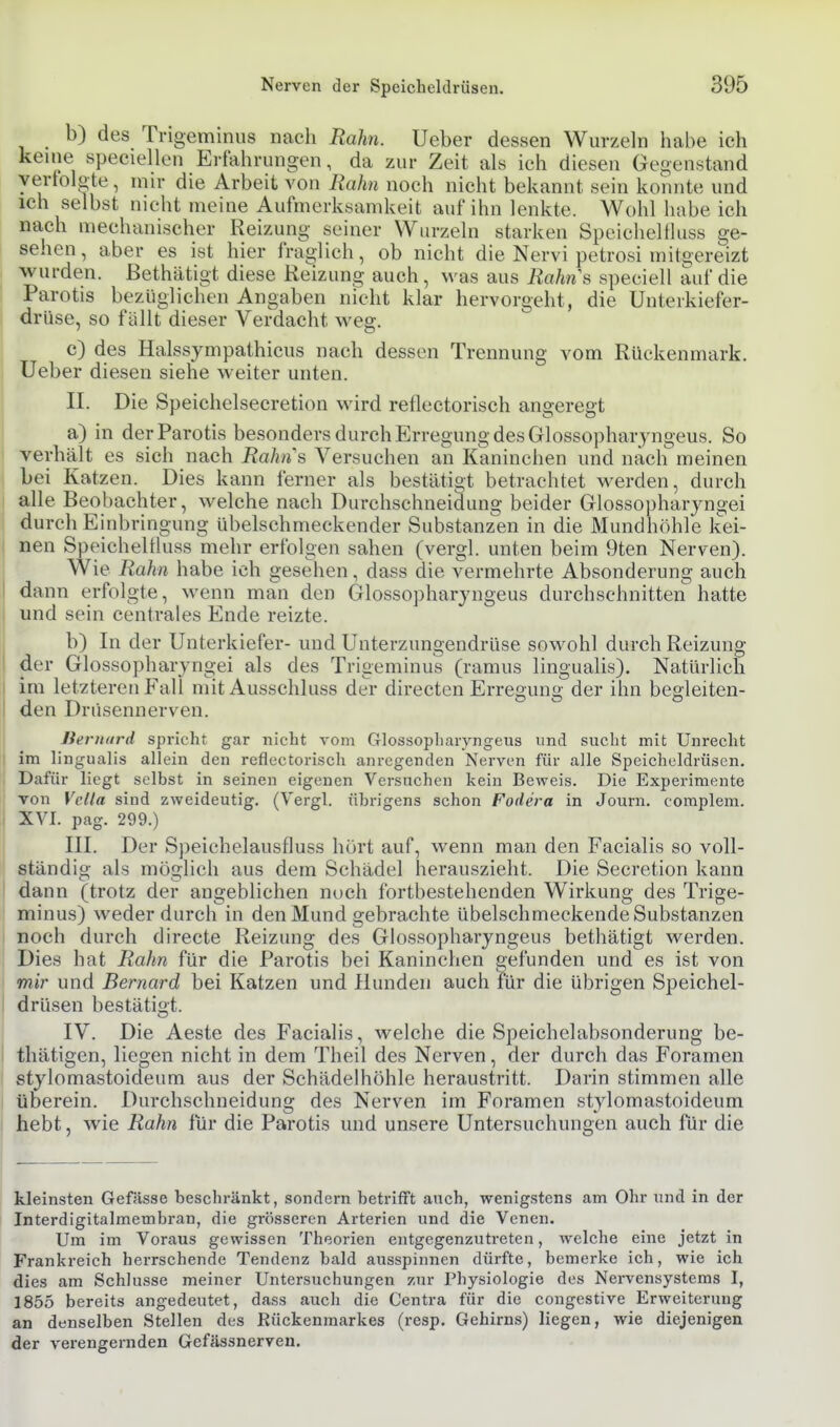 b) des Ti-igeminus nach Rahn. Ueber dessen Wurzeln habe ich keine speciellen Erfahrungen, da zur Zeit als ich diesen Gegenstand yertolöte, mir die Arbeit von Rahn noch nicht bekannt sein konnte und ich selbst nicht meine Aufmerksamkeit auf ihn lenkte. Wohl habe ich nach mechanischer Reizung seiner Wurzeln starken Speicheltluss ge- sehen, aber es ist hier fraglich, ob nicht die Nervi petrosi mitgereizt wurden, ßethätigt diese Reizung auch, was aus Rahns speciell auf die Parotis bezüglichen Angaben nicht klar hervorgeht, die Unterkiefer- drüse, so fällt dieser Verdacht weg. c) des Halssympathicus nach dessen Trennung vom Rückenmark. Ueber diesen siehe weiter unten. II. Die Speichelsecretion wird reflectorisch angeregt a) in der Parotis besonders durch Erregung des Glossopharyngeus. So verhält es sich nach Rahn''s Versuchen an Kaninchen und nach meinen bei Katzen. Dies kann ferner als bestätigt betrachtet vv^erden, durch alle Beobachter, welche nach Durchschneidung beider Glossophar jngei durch Einbringung übelschmeckender Substanzen in die Mundhöhle kei- nen SpeicheUhiss mehr erfolgen sahen (vergl. unten beim 9ten Nerven). Wie Rahn habe ich gesehen, dass die vermehrte Absonderung auch dann erfolgte, wenn man den Glossopharyngeus durchschnitten hatte und sein centrales Ende reizte. b) In der Unterkiefer- und Uuterzungendrüse sowohl durch Reizung der Glossopharyno-ei als des Trigeminus (ramus lingualis). Natürlich im letzteren Fall mit Ausschluss der directen Erregung der ihn begleiten- den Drüsennerven. liernard spricht gar nicht vom Glossopliaryngeus und sucht mit Unrecht im lingualis allein den reflectorisch anregenden Nerven für alle Speicheldrüsen. Dafür liegt selbst in seinen eigenen Versuchen kein Beweis. Die Experimente Ton Vella sind zweideutig. (Vergl. übrigens schon Fodera in Journ. complem. XVI. pag. 299.) III. Der Speichelausfluss hört auf, wenn man den Facialis so voll- ständig als möglich aus dem Schädel herauszieht. Die Secretion kann dann (trotz der angeblichen noch fortbestehenden Wirkung des Trige- minus) weder durch in den Mund gebrachte übelschmeckende Substanzen noch durch directe Reizung des Glossopharyngeus bethätigt werden. Dies hat Rahn für die Parotis bei Kaninchen gefunden und es ist von mir und Bernard bei Katzen und Hunden auch für die übrigen Speichel- drüsen bestätigt. IV. Die Aeste des Facialis, welche die Speichelabsonderung be- thätigen, liegen nicht in dem Theil des Nerven, der durch das Foramen stylomastoideum aus der Schädelhöhle heraustritt. Darin stimmen alle überein. Durchschneidung des Nerven im Foramen stylomastoideum hebt, wie Rahn für die Parotis und unsere Untersuchungen auch für die kleinsten Gefässe beschränkt, sondern betrifft auch, wenigstens am Ohr und in der Interdigitalmembran, die grösseren Arterien und die Venen. Um im Voraus gewissen Theorien entgegenzutreten, welche eine jetzt in Frankreich herrschende Tendenz bald ausspinnen dürfte, bemerke ich, wie ich dies am Schlüsse meiner Untersuchungen zur Physiologie des Nervensystems I, 1855 bereits angedeutet, dass auch die Centra für die congestive Erweiterung an denselben Stellen des Rückenmarkes (resp. Gehirns) liegen, wie diejenigen der verengernden Gefässnerven.