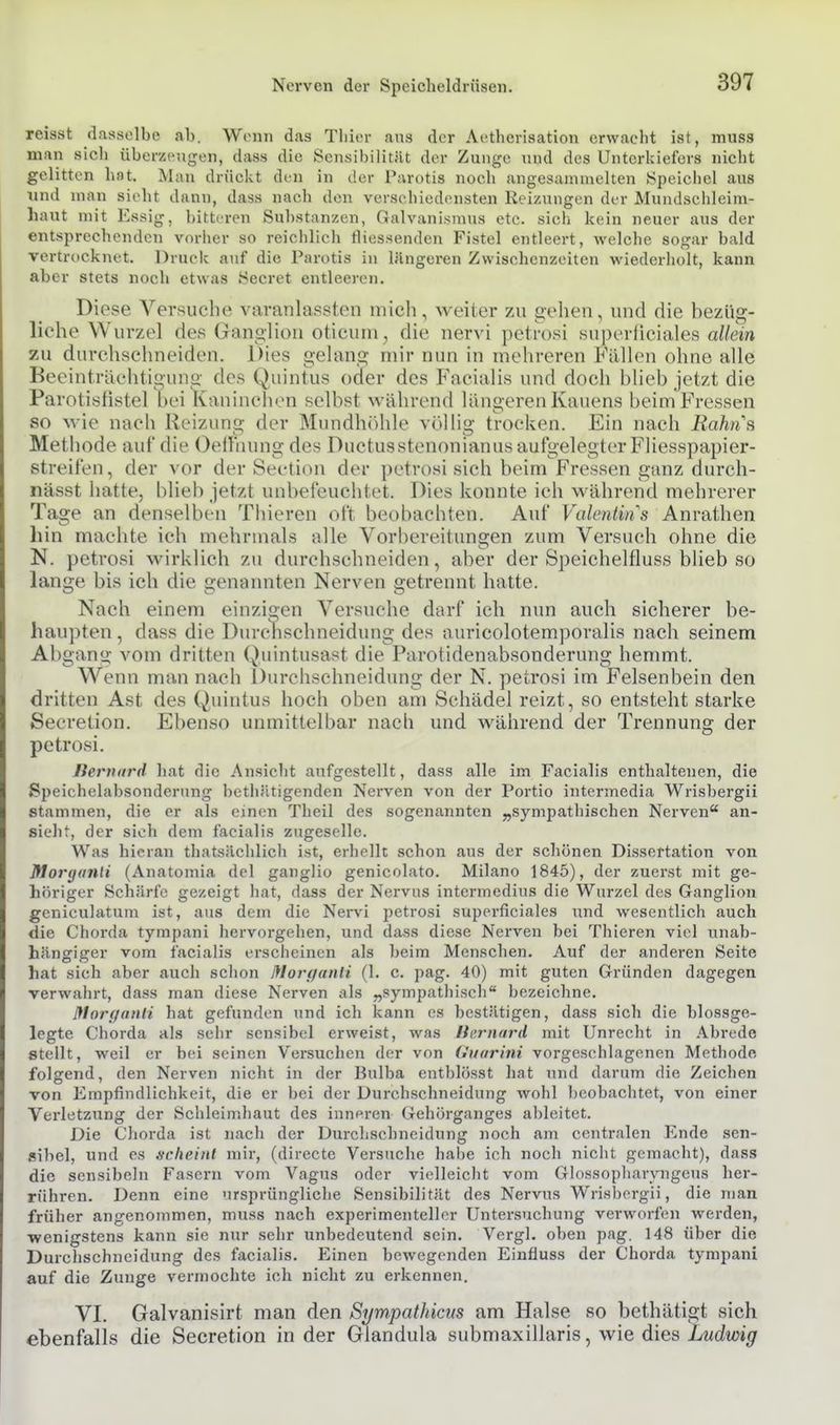reisst dasselbe ab. Wenn das Tbicr ans der Aetherisation erwacht ist, muss man sicli überzeugen, dass die Sensibilität der Zunge und des Unterkiefers nicht gelitten hat. Man drückt den in der Parotis noch angesammelten .Speicbel aus und man sieht dann, dass nach den verschiedensten Reizungen der Mundschleim- haut mit Essig, bittrren Sul)stanzen, Galvanisraus etc. sich kein neuer aus der entsprechenden vorher so reichlich tliessenden Fistel entleert, welche sogar bald vertrocknet. Druck auf die Parotis in längeren Zwischenzeiten wiederholt, kann aber stets noch etwas iSecret entleeren. Diese Versuche varanlassten mich, Aveitcr zu gehen, und die hezüg- liche Wurzel des Ganglion oticum, die nervi petrosi superficiales allein zu durchschneiden. Dies gehxng mir nun in mehreren Fällen ohne alle Beeinträchtigung des Quintus oder des Facialis und doch blieb jetzt die Parotisfistel bei Kaninchen selbst während läno-eren Kauens beim Fressen so wie nach Reizung der Mundhöhle völlig trocken. Ein nach Rahns Methode auf die Oefl'nung des Ductusstenonianus aufgelegter FUesspapier- streifen, der vor der Section der petrosi sich beim Fressen ganz dui'ch- nässt hatte, blieb jetzt unbefeuchtet. Dies konnte ich während mehrerer Tage an denselben Thieren oft beobachten. Auf Valentins Ani-athen hin machte ich mehrmals alle Vorl)ereitungen zum Versuch ohne die N. petrosi wirklich zu durchschneiden, aber der Speichelfluss blieb so lange bis ich die genannten Nerven getrennt hatte. Nach einem einzigen Versuche darf ich nun auch sicherer be- haupten , dass die Durchschneidung des auricolotemporalis nach seinem Abgang vom dritten Quintusast die Parotidenabsonderung hemmt. Wenn man nach Durchschneidung der N. petrosi im Felsenbein den dritten Ast des Quintus hoch oben am Schädel reizt, so entsteht starke Secretion. Ebenso unmittelbar nacb und während der Trennung der petrosi. Iternnrd hat die Ansicht aufgestellt, dass alle im Facialis enthaltenen, die Speichelabsonderung bcthätigenden Nerven von der Portio intermedia Wrisbergii stammen, die er als einen Theil des sogenannten „sympathischen Nerven an- sieht, der sich dem facialis zugeselle. Was hieran thatsächlich ist, erhellt schon aus der schönen Dissertation von Morijunli (Anatomia del ganglio genicolato. Milano 1845), der zuerst mit ge- höriger Schärfe gezeigt hat, dass der Nervus intermedius die Wurzel des Ganglion geniculatum ist, aus dem die Nervü petrosi superficiales i;nd wesentlich auch die Chorda tympani hervorgehen, und dass diese Nerven bei Thieren viel unab- hängiger vom facialis erscheinen als beim Menschen. Auf der anderen Seite hat sieh aber auch schon Jflovf/anli (1. c. pag. 40) mit guten Gründen dagegen verwahrt, dass man diese Nerven als „sympathisch bezeichne. !}torganli hat gefunden und ich kann es bestätigen, dass sich die blossge- legte Chorda als sehr sensibel erweist, was Iternnrd mit Unrecht in Abrede stellt, weil er bei seinen Versuchen der von Guarini vorgeschlagenen Methode folgend, den Nerven nicht in der Bulba entblösst hat und darum die Zeichen von Empfindlichkeit, die er bei der Durchschneidung wohl l)eobachtet, von einer Verletzung der Schleimhaut des inneren Gehörganges ableitet. Die Chorda ist nach der Durchschneidung noch am centralen Ende sen- sibel, und es scheint mir, (directe Versuche habe ich noch nicht gemacht), dass die sensibcln Fasern vom Vagus oder violleicht vom Glossopharvngeus her- rühren. Denn eine ursprüngliche Sensibilität des Nervus Wrisbergii, die man früher angenommen, muss nach experimenteller Untersuchung verworfen werden, ■wenigstens kann sie nur sehr unbedeutend sein. Vergl. oben pag. 148 über die Durchschncidung des facialis. Einen bewegenden Einfluss der Chorda tympani auf die Zunge vermochte ich nicht zu erkennen. VI. Galvanisirt man den Sympathicus am Halse so bethätigt sich ebenfalls die Secretion in der Glandula submaxillaris, wie dies Ludwig