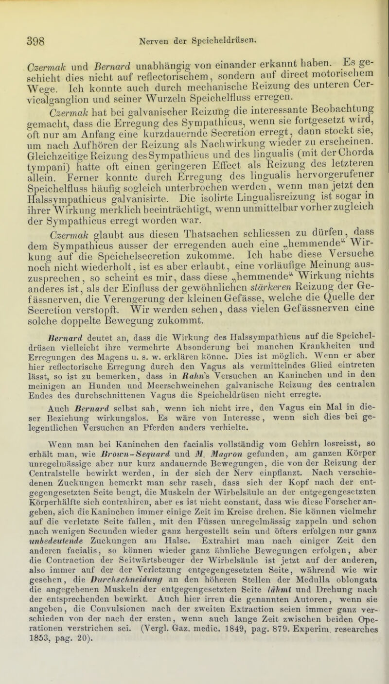 Czermak und Bernard unabhängig von einander erkannt haben. Es ge- schieht dies nicht auf reflectorischem, sondern auf direct motorischem Wege. Ich konnte auch durch mechanische Reizung des unteren ber- vicatganglion und seiner Wurzehi Speichelfluss erregen. ger oft ..... .-o ■ ... - , . um nach Aufhören der Reizung als Nachwirkung wieder zu erscheinen. Gleichzeitige Reizung desSjmpathicus und des lingualis (mit der Chorda tympani) hatte oft einen geringeren Effect als Reizung des letzteren allein. Ferner konnte durch Erregung des lingualis hervorgerufener Speichelfluss häufig sogleich unterbrochen werden, wenn man jetzt den Halssvmpathicus g-alvanisirte. Die isolirte Lingualisreizung ist sog;ar in ihrer Wirkung merklich beeinträchtigt, wenn unmittelbar vorher zugleich der Sympathicus erregt worden war. Czermak glaubt aus diesen Thatsachen schliessen zu dürfen, dass dem Sympathicus ausser der erregenden auch eine „hemmende-' Wir- kung auf die Speichelsecretion zukomme. Ich habe diese Versuche noch nicht wiederholt, ist es aber erlaubt, eine vorläufige Meinung aus- zusprechen, so scheint es mir, dass diese „hemmende'-' Wirkung nichts anderes ist, als der Einfluss der gewöhnlichen stärkeren Reizung der Ge- fässnerven, die Verengerung der kleinen Gefässe, welche die Quelle der Secretion verstopft. Wir werden sehen, dass vielen Gefässnerven eine solche doppelte Bewegung zukommt. Bernard deutet an, dass die Wirkung des Halssympcathicns auf die Speichel- drüsen vielleicht ihre vermehrte Absonderung bei manchen Krankheiten und Erregungen des Magens u. s. w. erklären könne. Dies ist möglich. Wenn er aber hier reflectorische Erregung durch den Vagus als vermittelndes Glied eintreten lässt, so ist zu bemerken, dass in Rahn's Versuchen an Kaninchen und in den meinigen an Hunden und Meerschweinchen galvanische Reizung des centralen Endes des durchschnittenen Vagus die Speicheldrüsen nicht erregte. Auch Bernard selbst sah, wenn ich nicht irre, den Vagus ein Mal in die- ser Beziehung wirkungslos. Es wäre von Interesse, wenn sich dies bei ge- legentlichen Versuchen an Pferden anders A'-erhielte. Wenn man bei Kaninchen den facialis vollständig vom Gehirn losreisst, so erhält man, wie Jiroirn-Seqtiai-d und III. Magron gefunden, am ganzen Körper unregelmässige aber nur kiirz andauernde Bewegungen, die von der Reizung der Centraistelle bewirkt werden, in der sich der Nerv einpflanzt. Nach verschie- denen Zuckungen bemerkt man sehr rasch, dass sich der Kopf nach der ent- gegengesetzten Seite beugt, die Muskeln der Wirbelsäule an der entgegengesetzten Körperhälfte sich contrahiren, aber es ist uicht constant, dass wie diese Forscher an- geben, sich die Kaninchen immer einige Zeit im Kreise drehen. Sie können vielmehr auf die verletzte Seite fallen, mit den Füssen unregelmässig zappeln und schon nach wenigen Sccundcn wieder ganz hergestellt sein und öfters erfolgen nur ganz unbedeuleiide Zuckungen am Halse. Extrahirt man nach einiger Zeit den anderen facialis, so können wieder ganz ähnliche Bewegungen erfolgen, aber die Contraction der Seitwärtsbeuger der Wirbelsäule ist jetzt auf der anderen, also immer auf der der Verletzung entgegengesetzten Seite, während wie wir gesehen, die Diirclischneidtiuff an den höheren Stellen der Mednlla oblongata die angegebenen Muskeln der entgegengesetzten Seite lähmt und Drehung nach der entsprechenden bewirkt. Auch hier irren die genannten Autoren, wenn sie angeben, die Convulsionen nach der zweiten Extraction seien immer ganz ver- schieden von der nach der ersten, wenn auch lange Zeit zwischen beiden Ope- rationen verstrichen sei. (Vergl. Gaz. medic. 1849, pag. 879. Experim. researches 1853, pag, 20).