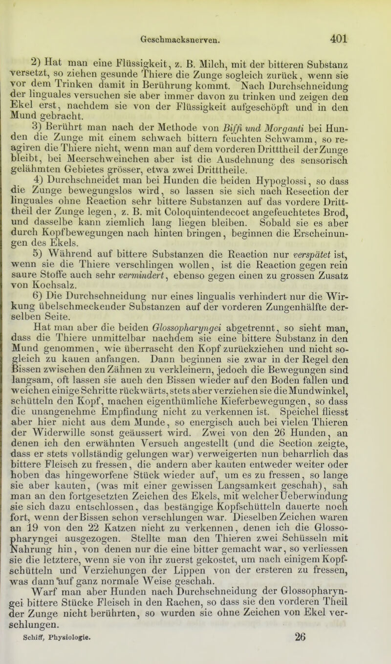 2) Hat man eine Flüssigkeit, z. B. Milch, mit der bitteren Substanz versetzt, so ziehen gesunde Thiere die Zunge sogleich zurück, wenn sie vor dem Trinken damit in Berührung kommt. Nach üurchschneidung der linguales versuchen sie aber immer davon zu trinken und zeigen den Ekel erst, nachdem sie von der Flüssigkeit aufgeschöpft und in den Mund gebracht. 3) Berührt man nach der Methode von Bifß und Morganti bei Hun- den die Zunge mit einem schwach bittern feuchten Schwamm, so re- agiren die Thiere nicht, wenn man auf dem vorderen Dritttheil der Zunge bleibt, bei Meerschweinchen aber ist die Ausdehnung des sensorisch gelähmten Gebietes grösser, etwa zwei Dritttheile. 4) Durchschneidet man bei Hunden die beiden Hypoglossi, so dass die Zunge bewegungslos wird, so lassen sie sich nach Resection der linguales ohne Reaction sehr bittere Substanzen auf das vordere Dritt- theil der Zunge legen, z. B. mit Coloquintendecoct angefeuchtetes Brod, und dasselbe kann ziemlich lang liegen bleiben. Sobald sie es aber durch Kopfbewegungen nach hinten bringen, beginnen die Erscheinun- gen des Ekels. 5) Während auf bittere Substanzen die Reaction nur verspätet ist, wenn sie die Thiere verschlingen wollen, ist die Reaction gegen rein saure Stoffe auch sehr vermindert, ebenso gegen einen zu grossen Zusatz von Kochsalz. 6) Die Dui-chschneidung nur eines lingualis verhindert nur die Wir- kung übelschmeckender Substanzen auf der vorderen Zungenhälfte der- selben Seite. Hat man aber die beiden Glossopharyngei abgetrennt, so sieht man, dass die Thiere unmittelbar nachdem sie eine bittere Substanz in den Mund genommen, wie überrascht den Kopf zurückziehen und nicht so- gleich zu kauen anfangen. Dann beginnen sie zwar in der Regel den Bissen zwischen den Zähnen zu verkleinern, jedoch die Bewegungen sind langsam, oft lassen sie auch den Bissen wieder auf den Boden fallen und weichen einige Schritte rückwärts, stets aber verziehen sie die Mundwinkel, schütteln den Kopf, machen eigenthümliche Kieferbewegungen, so dass die unangenehme Empfindung nicht zu verkennen ist. Speichel fliesst aber hier nicht aus dem Munde, so energisch auch bei vielen Thieren der Widerwille sonst geäussert wird. Zwei von den 26 Hunden, an denen ich den erwähnten Versuch angestellt (und die Section zeigte, dass er stets vollständig gelungen war) verweigerten nun beharrlich das bittere Fleisch zu fressen, die andern aber kauten entweder weiter oder hoben das hingeworfene Stück wieder auf, um es zu fressen, so lange sie aber kauten, (was mit einer gewissen Langsamkeit geschah), sah man an den fortgesetzten Zeichen des Ekels, mit welcher Üeberwindung sie sich dazu entschlossen, das bestängige Kopfschütteln dauerte noch fort, wenn der Bissen schon verschlungen war. Dieselben Zeichen waren an 19 von den 22 Katzen nicht zu verkennen, denen ich die Glosso- pharyngei ausgezogen. Stellte man den Thieren zwei Schüsseln mit Nahrung hin, von denen nur die eine bitter gemacht war, so verliessen sie die letztere, wenn sie von ihr zuerst gekostet, um nach einigem Kopf- schütteln und Verziehungen der Lippen von der ersteren zu fressen, was dann 'auf ganz normale Weise geschah. Warf man aber Hunden nach Durchschneidung der Glossopharyu- ei bittere Stücke Fleisch in den Rachen, so dass sie den vorderen Theil er Zunge nicht berührten, so wurden sie ohne Zeichen von Ekel ver- schlungen. Schiff, Physiologie. 26