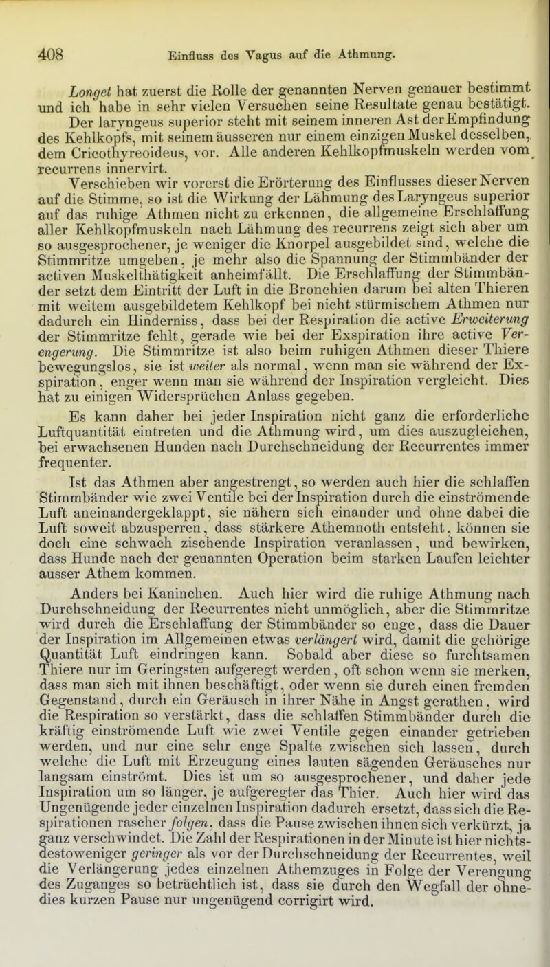 Longet hat zuerst die Rolle der genannten Nerven genauer bestimmt und ich habe in sehr vielen Versuchen seine Resultate genau bestätigt. Der laryngeus superior steht mit seinem inneren Ast derEmpfindung des Kehlkopfs, mit semem äusseren nur einem einzigen Muskel desselben, dem Cricothyreoideus, vor. Alle anderen Kehlkopfmuskeln werden vom_ recurrens innervirt. Verschieben wir vorerst die Erörterung des Einflusses dieser Nerven auf die Stimme, so ist die Wirkung der Lähmung des Laryngeus superior auf das ruhige Athmen nicht zu erkennen, die allgemeine Erschlaffung aller Kehlkopfmuskeln nach Lähmung des recurrens zeigt sich aber um so ausgesprochener, je weniger die Knorpel ausgebildet sind, welche die Stimmritze umgeben, je mehr also die Spannung der Stimmbänder der activen Muskelthätigkeit anheimfällt. Die Erschlaffung der Stimmbän- der setzt dem Eintritt der Luft in die Bronchien darum bei alten Thieren mit weitem ausgebildetem Kehlkopf bei nicht stürmischem Athmen nur dadurch ein Hinderniss, dass bei der Respiration die active Erweiterung der Stimmritze fehlt, gerade wie bei der Exspiration ihre active Ver- engerung. Die Stimmritze ist also beim ruhigen Athmen dieser Thiere bewegungslos, sie ist weiter als normal, wenn man sie während der Ex- spiration , enger wenn man sie während der Inspiration vergleicht. Dies hat zu einigen Widersprüchen Anlass gegeben. Es kann daher bei jeder Inspiration nicht ganz die erforderliche Luftquantität eintreten und die Athmung wird, um dies auszugleichen, bei erwachsenen Hunden nach Durchschneidung der Recurrentes immer frequenter. Ist das Athmen aber angestrengt, so werden auch hier die schlaffen Stimmbänder wie zwei Ventile bei der Inspiration durch die einströmende Luft aneinandergeklappt, sie nähern sich einander und ohne dabei die Luft soweit abzusperren, dass stärkere Athemnoth entsteht, können sie doch eine schwach zischende Inspiration veranlassen, und bewirken, dass Hunde nach der genannten Operation beim starken Laufen leichter ausser Athem kommen. Anders bei Kaninchen. Auch hier wird die ruhige Athmung nach Durchschneidung der Recurrentes nicht unmöglich, aber die Stimmritze wird durch die Erschlaffung der Stimmbänder so enge, dass die Dauer der Inspiration im Allgemeinen etwas verlängert wird, damit die 2;ehörige Quantität Luft eindringen kann. Sobald aber diese so furctitsamen Thiere nur im Geringsten aufgeregt werden, oft schon wenn sie merken, dass man sich mit ihnen beschäftigt, oder wenn sie durch einen fremden Gegenstand, durch ein Geräusch in ihrer Nähe in Angst gerathen, wird die Respiration so verstärkt, dass die schlaffen Stimmbänder durch die kräftig einströmende Luft wie zwei Ventile gegen einander getrieben werden, und nur eine sehr enge Spalte zwischen sich lassen, durch welche die Luft mit Erzeugung eines lauten sägenden Geräusches nur Inspiration um so länger, je aufgeregter das Thier. Auch hier wird das Ungenügende jeder einzelnen Inspiration dadurch ersetzt, dass sich die Re- spirationen rascher/o/(/en, dass die Pause zwischen ihnen sich verkürzt, ja ganz verschwindet. Die Zahl der Respirationen in der Minute ist hier nichts- destoweniger geringer als vor der Durchschneidung der Recurrentes, weil die Verlängerung jedes einzelnen Athemzuges in Folge der Verengung des Zuganges so beträchtlich ist, dass sie durch den Wegfall der oline^ dies kurzen Pause nur ungenügend corrigirt wird. lano;sam einströmt. Dies ist rochener, imd daher jede