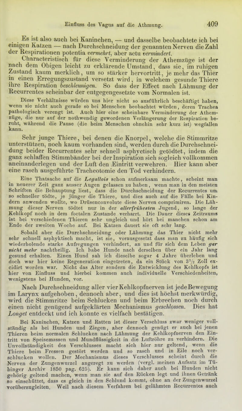Es ist also auch bei Kaninchen, — und dasselbe beobachtete ich bei einigen Katzen — nach Durchschneidung der genannten Nerven die Zahl der Respirationen potentia vermehrt, aber actu vermindert. Characteristisch für diese Verminderung der Athemzüge ist der nach dem Obigen leicht zu erklärende Umstand, dass sie, im ruhigen Zustand kaum merklich, um so stärker hervortritt, je mehr das Thier in einen Erregungszustand versetzt wird. in vi^elchem gesunde Thiere ihre Respiration beschleunigen. So dass aer Effect nachT Lähmung der Recurrentes scheinbar der entgegengesetzte vom Normalen ist. Diese Verhältnisse würden uns hier nicht so ausführlich beschäftigt haben, wenn sie nicht auch gerade so bei Menschen beobachtet würden, deren Trachea pathologisch verengt ist. Auch hier eine scheinbare Verminderung der Athem- züge, die nur auf der nothwendig gewordenen Verlängerung der Respiration be- ruht, während die Pause (die beim Menschen ohnehin sehr kurz ist) wegfallen kann. Sehr junge Thiere, bei denen die Knorpel, M^elche die Stimmritze unterstützen, noch kaum vorhanden sind, werden durch die Durchschnei- dung beider Recurrentes sehr schnell asphyctisch getödtet, indem die ganz schlaffen Stimmbänder bei der Inspiration sich sogleich vollkommen aneinanderlegen und der Luft den Eintritt verwehren. Hier kann aber eine rasch ausgeführte Tracheotomie den Tod verhindern. Eine Thatsache auf die hegallois schon aufmerksam machte, scheint man in neuerer Zeit ganz ausser Augen gelassen zu haben, wenn man in den meisten Schriften die Behauptung liest, dass die Durchschneidnng der Recurrentes um so schneller tödte, je jünger die Thiere, und dies auch auf die Fälle bei Kin- dern anwenden wollte, wo Drüsenconvolute diese Nerven comprimiren. Die Läh- mung dieser Nerven tödtet nur in der allerfriiheslen Jugend, so lange der Kehlkopf noch in dem foetalen Zu.stande verharrt. Die Dauer dieses Zeitraums ist bei verschiedenen Thieren sehr ungleich und hört bei manchen schon am Ende der zweiten Woche auf. Bei Katzen dauert sie oft sehr lang. Sobald aber die Durchschneidung oder Lähmung das Thier nicht mehr sehr schnell asphyktisch macht, ist sie, vorausgesetzt dass man zu häufig sich wiederholende starke Aufregungen verhindert, an und für sich dem Leben gar nicht mehr nachtheilig. Ich habe Hunde nach derselben über ein Jahr lang gesund erhalten. Einen Hund sah ich dieselbe sogar 4 Jahre überleben und doch war hier keine Regeneration eingetreten, da ein Stück von Sy» Zoll ex- cidirt worden war. Nicht das Alter sondern die Entwicklung des Kehlkopfs ist hier von Einfluss und hierbei kommen auch individuelle Verschiedenheiten, wenigstens bei Hunden, vor. Nach Durchschneidung aller vier Kehlkopfnerven ist jedeBewegung im Larynx aufgehoben, dennoch aber, und aies ist höchst merkwürdig, wird die Stimmritze beim Schlucken und beim Erbrechen noch durch einen nicht genügend aufgeklärten Mechanismus geschlossen. Dies hat Longet entdeckt und ich konnte es vielfach bestätigen. Bei Kaninchen, Katzen und Ratten ist dieser Verschluss zwar weniger voll- ständig als bei Hunden und Ziegen, aber dennoch genügt er auch bei jenen Thieren beim normalen Schlucken nach Lähmung der Kehlkopfnerven den Ein- tritt von Speisemassen und Mundflüssigkeit in die Luftröhre zu verhindern. Die UnVollständigkeit des Verschlusses macht sich hier nur geltend, wenn die Thiere beim Fressen gestört werden und so rasch und in Eile noch ver- schlucken wollen. Der Mechanismus dieses Verschlusses scheint durch die Nerven der Zungenwurzel angeregt zu werden (vergl. meinen Aufsatz im Tü- binger Archiv 1850 pag. 625). Er kann sich daher auch bei Hunden nicht gehörig geltend machen, wenn man sie auf den Rücken legt und ihnen Getränk so einschüttet, dass es gleich in den Schlund kommt, ohne an der Zungenwurzel Torüberzugleiten. Weil nach diesem Verfahren bei gelähmten Recurrentes auch