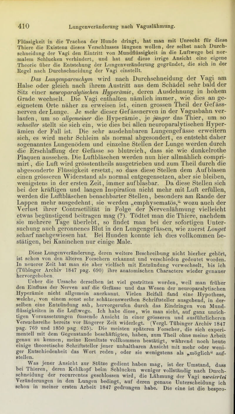 Flüssigkeit in die Trachea der Hunde dringt, hat man mit Unrecht für diese Thiere die Existenz dieses Vcrsclilusses läugnen wollen, der selbst nach Durch- schneidiing der Vagi den Eintritt von Mundflüssigkeit in die Luftwege bei nor- malem Schlucken verhindert, und hat auf diese irrige Ansicht eine eigene Theorie über die Entstehung der Lungenveränderung gegründet, die sich in der Kegel nach Durchschneidung der Vagi einstellt. Das Lungenparenchym wird nach Durchschneidung der Vagi am Halse oder gleich nach ihrem Austritt aus dem Schädel sehr bald der Sitz einer neuroparalytischen Hyperämie, deren Ausdehnung in hohem Grade wechselt. Die Vagi enthalten nämlich immer, wie dies an ge- eignetem Orte näher zu erweisen ist, einen grossen Theil der Gefäss- nerven der Lunge. Je mehr dieser Gefässnerven in der Vagusbahn ver- laufen, um so allgemeiner die Hyperämie, jünger das Thier, um so schneller stellt sie sich ein, wie dies bei allen neuroparalytischen Hyper- ämien der Fall ist. Die sehr ausdehnbaren Lungengef'ässe erweitern sich, es wird mehr Schleim als normal abgesondert, es entsteht daher sogenanntes Lungenödem und einzelne Stellen der Lunge werden durch die Erschlaffung der Gefässe so blutreich, dass sie wie dunkelrothe Plaquen aussehen. Die Luftbläschen werden nun hier allmählich compri- mirt, die Luft wird grösstentheils ausgetrieben und zum Theil durch die abgesonderte Flüssigkeit ersetzt, so dass diese Stellen dem Aufblasen einen grösseren Widerstand als normal entgegensetzen, aber sie bleiben, wenigstens in der ersten Zeit, immer aufblasoar. Da diese Stellen sich bei der kräftigen und langen Inspiration nicht mehr mit Luft erfüllen, werden die Luftbläschen benachbarter Stellen, besonders am Rande der Lappen mehr ausgedehnt, sie werden „emphysematös,'^ wozu auch der Verlust ihrer Contractilität in Folge der Nervenlähmung vielleicht etwas begünstigend beitragen mag (?). Tödtet man die Thiere, nachdem sie mehrere Tage überlebt, so findet man bei der sofortigen Unter- suchung auch geronnenes Blut in den Lungengefässcn, wie zuerst Longet scharf nachgewiesen hat. Bei Hunden konnte ich dies vollkommen be- stätigen, bei Kaninchen nur einige Male. Diese Lungenveränderung, deren weitere Beschreibung nicht hierher gehört, ist schon von den älteren Forschern erkannnt und verschieden gedeutet worden. In neuerer Zeit hat man sie aber vielfach mit Entzündung verwechselt, bis ich (Tübinger Archiv 1847 pag. 690) ihre anatomischen Charactere wieder genauer hervorgehoben. Ueber die Ursache derselben ist viel gestritten worden, weil man früher den Einfluss der Nerven auf die Gefässe und das Wesen der neuroparalytischen Hyperämie nicht allgemein anerkannt. Vielen Beifall fand eine Hypothese, welche, von einem sonst sehr schätzenswerthen Schriftsteller ausgehend, in der- selben eine Entzündung sah, hervorgerufen durch das Eindringen von Mund- flüssigkeiteu in die Luftwege. Ich habe diese, wie man sieht, auf ganz unrich- tigen Voraussetzungen fussende Ansicht in einer grösseren und ausführlicheren Versuchsreihe bereits vor längerer Zeit widerlegt. (Vergl. Tübinger Archiv 1847 pag. 769 und 1850 pag. 625). Die meisten späteren Forscher, die sich experi- mentell mit dem Gegenstande beschäftigten, haben, zum Theil ohne meine Arbeit genau zu kennen, meine Resultate vollkommen bestätigt, während noch heute einige theoretische Schriftsteller jener unhaltbaren Ansicht mit mehr oder weni- ger Entschiedenheit das Wort reden, oder sie wenigstens als „möglich auf- stellen. Was jener Ansicht zur Stütze gedient haben mag, ist der Umstand, dass bei Thieren, deren Kehlkopf beim Schlucken weniger vollständig nach Durch- schneidung der recurrentes geschlossen wird, die Lähmung der Vagi zweierlei Veränderungen in den Lungen bedingt, auf deren genaue Unterscheidung ich schon in meiner ersten Arbeit 1847 gedrungen habe. Die eine ist die bespro-