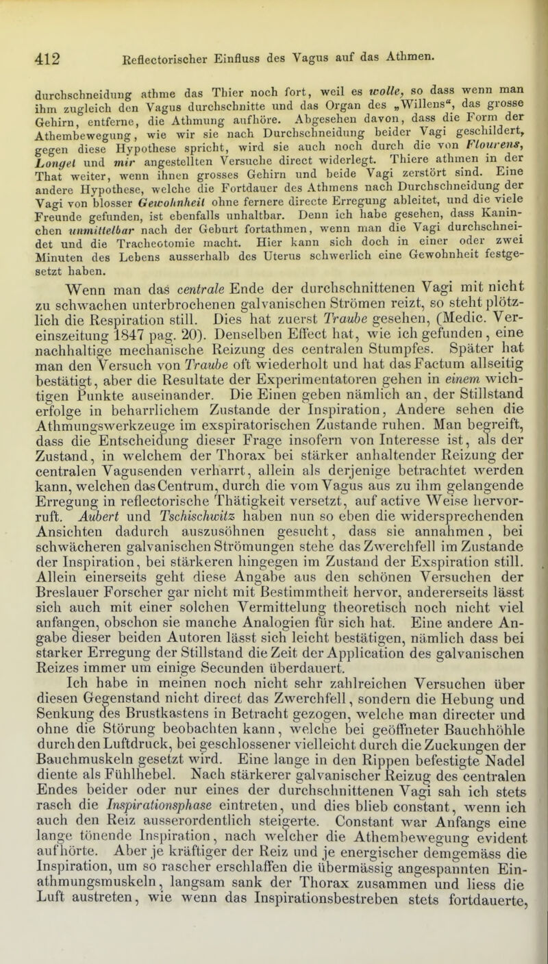 durchschneidiuig athme das Thier noch fort, weil es icolle, so dass wenn man ihm zugleich den Vagus durchschnitte und das Organ des „Willens«, das grosse Gehirn, entferne, die Athmung aufhöre. Abgesehen davon, dass die Form der Athembewegung, wie wir sie nach Durchschneidung beider Vagi geschildert, gegen diese Hypothese spricht, wird sie auch noch durch die von Flourens, Longel und mir angestellten Versuche direct widerlegt. Thiere athmen in der That weiter, wenn ihnen grosses Gehirn und beide Vagi zerstört sind. Eine andere Hypothese, welche die Fortdauer des Athmcns nach Durchschneidung der Vagi von blosser Gewohnheit ohne fernere directe Erregung ableitet, und die viele Freunde gefunden, ist ebenfalls unhaltbar. Denn ich habe gesehen, dass Kanin- chen tinmillelbar nach der Geburt fortathmen, wenn man die Vagi durchschnei- det und die Tracheotomie macht. Hier kann sich doch in einer oder zwei Minuten des Lebens ausserhalb des Uterus schwerlich eine Gewohnheit festge- setzt haben. Wenn man das centrale Ende der durchschnittenen Vagi mit nicht zu schwachen unterbrochenen galvanischen Strömen reizt, so steht plötz- lich die Respiration still. Dies hat zuerst Traube gesehen, (Medic. Ver- einszeitung 1847 pag. 20). Denselben Effect hat, wie ich gefunden , eine nachhaltige mechanische Reizung des centralen Stumpfes. Später hat man den Versuch von Traube oft wiederholt und hat das Factum allseitig bestätigt, aber die Resultate der Experimentatoren gehen in einem wich- tigen Punkte auseinander. Die Einen geben nämlich an, der Stillstand erfolge in beharrlichem Zustande der Inspiration, Andere sehen die Athmungswerkzeuge im exspiratorischen Zustande ruhen. Man begreift, dass die Entscheidung dieser Frage insofern von Interesse ist, als der Zustand, in welchem der Thorax bei stärker anhaltender Reizung der centralen Vagusenden verharrt, allein als derjenige betrachtet werden kann, welchen dasCentrum, durch die vom Vagus aus zu ihm gelangende Erregung in reflectorische Thätigkeit versetzt, auf active Weise hervor- ruft. Aubert und Tschischwitz haben nun so eben die widersprechenden Ansichten dadurch auszusöhnen gesucht, dass sie annahmen, bei schwächeren galvanischen Strömungen stehe das Zwerchfell im Zustande der Inspiration, bei stärkeren hingegen im Zustand der Exspiration still. Allein einerseits geht diese Angabe aus den schönen Versuchen der Breslauer Forscher gar nicht mit Bestimmtheit hervor, andererseits lässt sich auch mit einer solchen Vermittelung theoretisch noch nicht viel anfangen, obschon sie manche Analogien für sich hat. Eine andere An- gabe äieser beiden Autoren lässt sich leicht bestätigen, nämlich dass bei starker Erregung der Stillstand die Zeit der Application des galvanischen Reizes immer um einige Secunden überdauert. Ich habe in meinen noch nicht sehr zahlreichen Versuchen über diesen Gegenstand nicht direct das Zwerchfell, sondern die Hebung und Senkung des Brustkastens in Betracht gezogen, welche man directer und ohne die Störung beobachten kann, welche bei geölfneter Bauchhöhle durch den Luftdruck, bei geschlossener vielleicht durch die Zuckungen der Bauchmuskeln gesetzt wird. Eine lange in den Rippen befestigte Nadel diente als Fühlhebel. Nach stärkerer galvanischer Reizug des'centralen Endes beider oder nur eines der durchschnittenen Vagi sah ich stets rasch die Inspirationsphase eintreten, und dies blieb constant, wenn ich auch den Reiz ausserordentlich steigerte. Constant war Anfangs eine lange tönende Inspiration, nach welcher die Athembewegung evident auf hörte. Aber je kräftiger der Reiz und je energischer demgemäss die Inspiration, um so rascher erschlaffen die übermässig angespannten Ein- athmungsmuskeln, langsam sank der Thorax zusammen und liess die Luft austreten, wie wenn das Inspirationsbestreben stets fortdauerte,