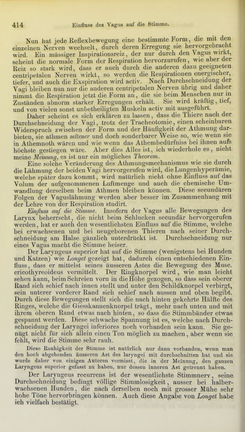Nun hat jede Reflexbewegung eine bestimmte Form, die mit den einzelnen Nerven wechselt, durch deren Erregung sie hervorgebracht wird. Ein massiger Inspirationsreiz, der nur durch den Vagus wirkt, scheint die normale Form der Respiration hervorzurufen, wie aber der Reiz so stark wird, dass er auch durch die anderen dazu geeigneten centripetalen Nerven wirkt, so werden die Respirationen energischer, tiefer, und auch die Exspiration wird activ. Nach Durchschneidung der Vagi bleiben nun nur die anderen centripetalen Nerven übrig und daher nimmt die Respiration jetzt die Form an, die sie beim Menschen nur in Zuständen abnorm starker Erregungen erhält. Sie wird kräftig, tief, und von vielen sonst unbetheiligten Muskeln activ mit ausgeführt. Daher scheint es sich erklären zu lassen, dass die Thiere nach der Durchschneidung der Vagi, trotz der Tracheotomie, einen scheinbaren Widerspruch zwischen der Form und der Häufigkeit der Athmung dar- bieten, sie athmen seltener und doch sonderbarer Weise so, wie wenn sie in Athemnoth wären und wie wenn das Athembedürfniss bei ihnen aufs höchste gestiegen wäre. Aber dies Alles ist, ich wiederhole es, nicht meine Meinung, es ist nur ein mögliches Theorem. Eine solche Veränderung des Athmungsmechanismus wie sie durch die Lähmung der beiden Vagi hervorgerufen wird, die Lungenhyperämie, welche später dazu kommt^ wird natürlich nicht ohne Einfluss auf das Volum der aufgenommenen Luftmenge und auch die chemische Um- wandlung derselben beim Athmen bleiben können. Diese secundären Folgen der Vaguslähmung werden aber besser im Zusammenhang mit der Lehre von der Respiration studirt. Einfluss auf die Stimme. Insofern der Vagus alle Bewegungen des Larynx beherrscht, die nicht beim Schlucken secundär hervorgerufen werden, hat er auch den wesentlichsten Einfluss auf die Stimme, welche bei erwachsenen und bei neugeborenen Thieren nach seiner Durch- schneidung am Halse gänzlich unterdrückt ist. Durchschneidung nur eines Vagus macht die Stimme heiser. Der Larjmgeus superior hat auf die Stimme (wenigstens bei Hunden und Katzen) wie jLo?i5re^ gezeigt hat, dadurch einen entschiedenen Ein- fluss , dass er mittelst seines äusseren Astes die Bewegung des Muse, cricothyreoideus vermittelt. Der Ringknorpel wird, wie man leicht sehen kann, beim Schreien vorn in die Höhe gezogen, so dass sein oberer Rand sich schief nach innen stellt und unter den Schildknorpel verbirgt, sein unterer vorderer Rand sich schief nach aussen und oben begibt. Durch diese Bewegungen stellt sich die nach hinten gekehrte Hälfte des Ringes, welche die Giesskannenknorpel trägt, mehr nach unten und mit ihrem oberen Rand etwas nach hinten, so dass die Stimmbänder etwas gespannt werden. Diese schwache Spannung ist es, welche nach Durch- schneidung der Laryngei inferiores noch vorhanden sein kann. Sie ge- nügt nicht für sich allein einen Ton möglich zu machen, aber wenn sie fehlt, wird die Stimme sehr rauh. Diese Rauhigkeit der Stimme ist natürlich nur dann vorhanden, wenn man den hoch abgehenden äusseren Ast des lar3'ngei mit durchschnitten hat und sie wurde daher von einigen Autoren vermisst, die in der Meinung, den ganzen Laryngcus superior gefasst zu haben, nur dessen inneren Ast getrennt haben. Der Laryngeus recurrens ist der wesentlichste Stimmnerv, seine Durchschneidung bedingt völlige Stimmlosigkeit, ausser bei halber- wachsenen Hunden, die nach derselben noch mit grosser Mühe sehr hohe Töne hervorbringen können. Auch diese Angabe von Longet habe ich vielfach bestätigt.