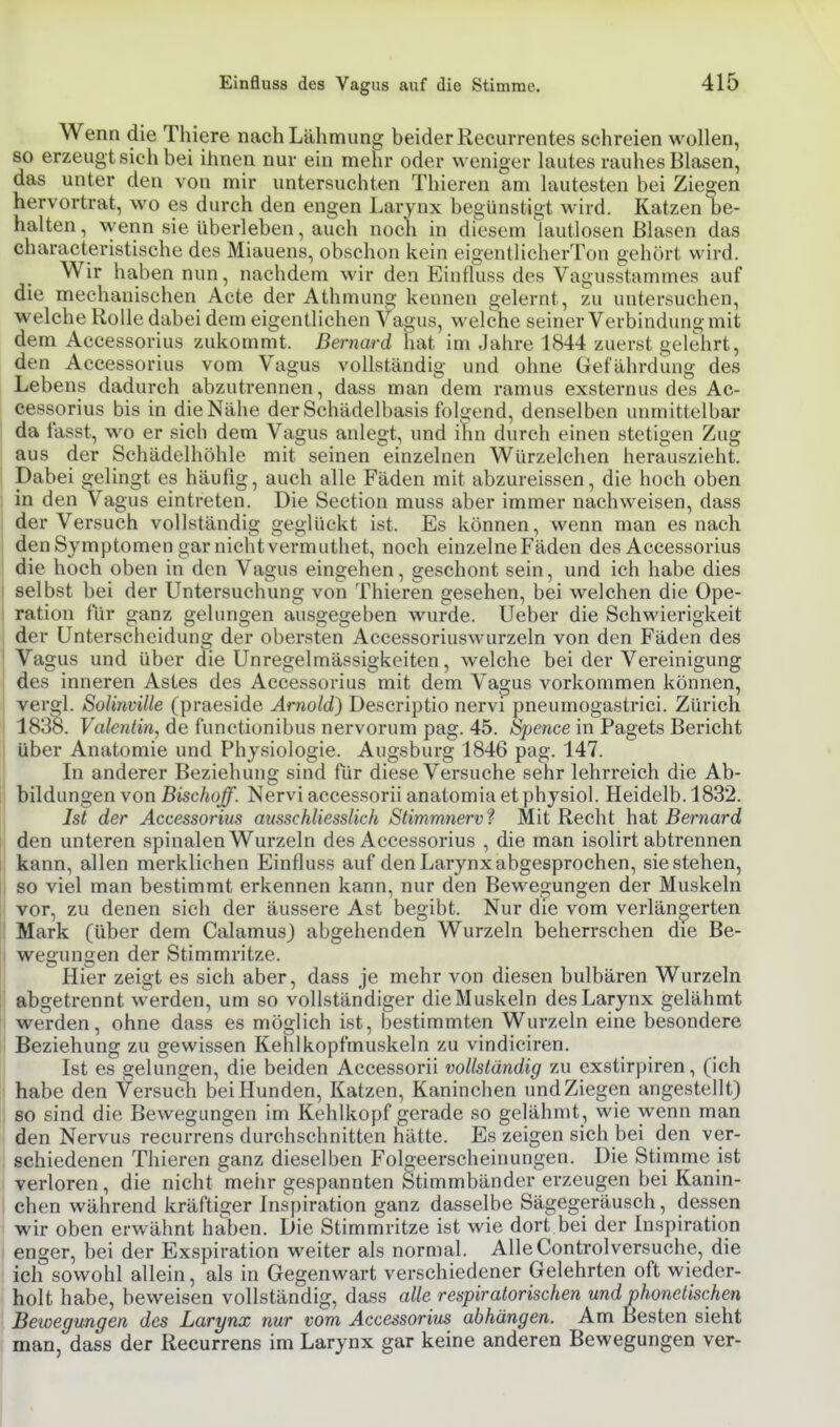 Wenn die Thiere nach Lähmung beider Recurrentes schreien wollen, so erzeugt sieh bei ihnen nur ein mehr oder weniger lautes rauhes Blasen, das unter den von mir untersuchten Thieren am lautesten bei Zielen hervortrat, wo es durch den engen Larynx begünstigt wird. Katzen be- halten , wenn sie Uberleben, auch noch in diesem lautlosen Blasen das characteristische des Miauens, obschon kein eigentlicherTon gebort wird. Wir haben nun, nachdem wir den Eintluss des Vagusstammes auf die mechanischen Acte der Athmung kennen gelernt, zu untersuchen, welche Rolle dabei dem eigentlichen Vagus, welche seiner Verbindung mit dem Accessorius zukommt. Bernard liat im Jahre 1844 zuerst gelehrt, den Accessorius vom Vagus vollständig und ohne Gefährdung des Lebens dadurch abzutrennen, dass man dem ramus exsternus des Ac- cessorius bis in die Nähe der Schädelbasis folgend, denselben unmittelbar da fasst, wo er sich dem Vagus anlegt, und ihn durch einen stetigen Zug aus der Schädelhöhle mit seinen einzelnen Würzelchen herauszieht. Dabei gelingt es häufig, auch alle Fäden mit abzureissen, die hoch oben in den Vagus eintreten. Die Section muss aber immer nachweisen, dass der Versuch vollständig geglückt ist. Es können, wenn man es nach den Symptomen gar nicht vermuthet, noch einzelneFäden des Accessorius die hoch oben in den Vagus eingehen, geschont sein, und ich habe dies I selbst bei der Untersuchung von Thieren gesehen, bei welchen die Ope- I ration für ganz gelungen ausgegeben wurde. Ueber die Schwierigkeit der Unterscheidung der obersten Accessoriuswurzeln von den Fäden des Vagus und über die Unregelmässigkeiten, welche bei der Vereinigung i des inneren Astes des Accessorius mit dem Vagus vorkommen können, vergl. Solinville (praeside Arnold) Descriptio nervi pneumogastrici. Zürich 1838. Valentin, de functionibus nervorum pag. 45. Spence in Pagets Bericht I über Anatomie und Physiologie. Augsburg 1846 pag. 147. In anderer Beziehung sind für diese Versuche sehr lehrreich die Ab- bildungen von Bischoff. Nervi accessorii anatomia et physiol. Heidelb. 1832. Ist der Accessorius ausschliesslich Stimmnerv f Mit Recht hsit Bernard den unteren spinalen Wurzeln des Accessorius , die man isolirt abtrennen kann, allen merklichen Einfluss auf den Larynx abgesprochen, sie stehen, so viel man bestimmt erkennen kann, nur den Bewegungen der Muskeln vor, zu denen sich der äussere Ast begibt. Nur die vom verlän2,erten Mark (Uber dem Calamus) abgehenden Wurzeln beherrschen die Be- j wegungen der Stimmritze. ' Hier zeigt es sich aber, dass je mehr von diesen bulbären Wurzeln ■ abgetrennt werden, um so vollständiger die Muskeln des Larynx gelähmt i werden, ohne dass es möglich ist, bestimmten Wurzeln eine besondere I Beziehung zu gewissen Kehlkopfmuskeln zu vindiciren. Ist es gelungen, die beiden Accessorii vollständig zu exstirpiren, (ich habe den Versuch bei Hunden, Katzen, Kaninchen und Ziegen angestellt) so sind die Bewegungen im Kehlkopf gerade so gelähmt, wie wenn man den Nervus recurrens durchschnitten hätte. Es zeigen sich bei den ver- schiedenen Thieren ganz dieselben Foloeerscheinungen. Die Stimme ist I verloren, die nicht mehr gespannten Stimmbänder erzeugen bei Kanin- chen während kräftiger Inspiration ganz dasselbe Sägegeräusch, dessen wir oben erwähnt haben. Die Stimmritze ist wie dort bei der Inspiration enger, bei der Exspiration weiter als normal. AlleControlversuche, die ich sowohl allein, als in Gegenwart verschiedener Gelehrten oft wieder- holt habe, beweisen vollständig, dass alle respiratorischen und phonetischen Beioegungen des Larynx nur vom Accessorius abhängen. Am Besten sieht man, dass der Recurrens im Larynx gar keine anderen Bewegungen ver-