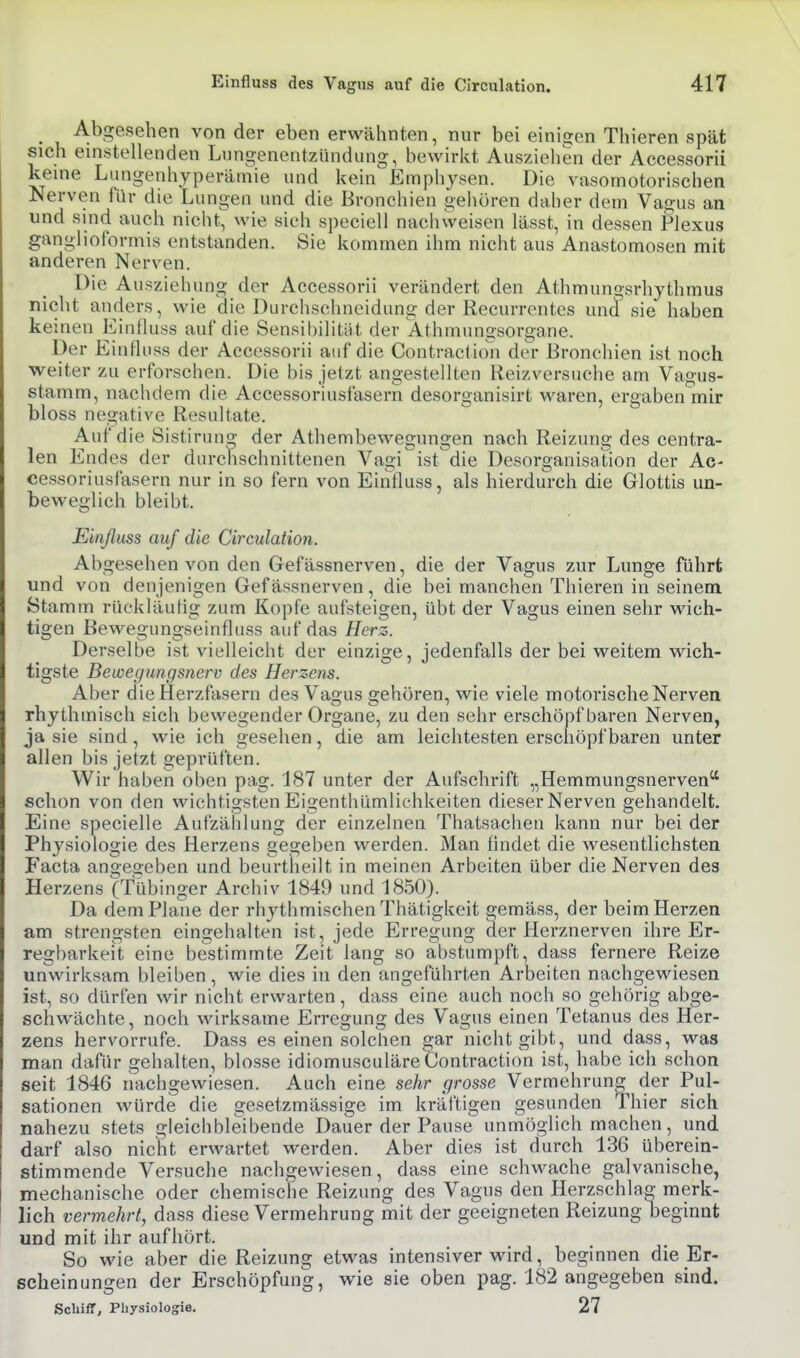 Abgesehen von der eben erwähnten, nur bei einigen Thieren spät sich einstellenden Lungenentzündung, bewirkt Ausziehen der Accessorii keine Lungenhyperätnie und kein Emphysen. Die vasomotorischen Nerven für die Lungen und die Bronchien gehören daher dem Vagus an und sind auch nicht, wie sich speciell nachweisen lässt, in dessen Plexus ganglioformis entstanden. Sie kommen ihm nicht aus Anastomosen mit anderen Nerven. Die Ausziehung der Accessorii verändert den Athmungsrhythmus nicht anders, wie die Durchschneidung der Recurrentes und sie haben keinen Einfluss auf die Sensibilität der Athniungsorgane. Der Einfluss der Accessorii auf die Contractio'n der Bronchien ist noch weiter zu erforschen. Die bis jetzt angestellten Reizversuche am Vagus- stamm, nachdem die Accessoriusfasern desorganisirt waren, ergaben mir bloss negative Resultate. Auf die Sistirung der Athembewegiingen nach Reizung des centra- len Endes der durchschnittenen Vagi ist die Desorganisation der Ac- cessoriusCasern nur in so fern von Einfluss, als hierdurch die Glottis un- beweglich bleibt. Einßuss auf die Circulation. Abgesehen von den Gefässnerven, die der Vagus zur Lunge führt und von denjenigen Gef ässnerven, die bei manchen Thieren in seinem Stamm rückläufig zum Kopfe aufsteigen, übt der Vagus einen sehr wich- tigen Bewegungseinfluss auf das Herz. Derselbe ist vielleicht der einzige, jedenfalls der bei weitem wich- tigste Bewegungsnerv des Herzens. Aber die Herzfasern des Vagus gehören, wie viele motorische Nerven rhythmisch sich bewegender Organe, zu den sehr erschöpf baren Nerven, ja sie sind, wie ich gesehen, die am leichtesten erschöpf baren unter allen bis jetzt geprüften. Wir haben oben pag. 187 unter der Aufschrift „Hemmungsnerven schon von den wichtigsten Eigenthümlichkeiten dieser Nerven gehandelt. Eine specielle Aufzählung der einzelnen Thatsachen kann nur bei der Physiologie des Herzens gegeben werden. Man findet die wesentlichsten P'acta angegeben und beurtheilt in meinen Arbeiten über die Nerven des Herzens (Tübinger Archiv 1849 und 1850). Da dem Plane der rhythmischen Thätigkeit gemäss, der beim Herzen am strengsten eingehalten ist, jede Erregung der Herznerven ihre Er- regbarkeit eine bestimmte Zeit lang so abstumpft, dass fernere Reize unwirksam bleiben, wie dies in den angeführten Arbeiten nachgewiesen ist, so dürfen wir nicht erwarten, dass eine auch noch so gehörig abge- schwächte, noch wirksame Erregung des Vagus einen Tetanus des Her- zens hervorrufe. Dass es einen solchen gar nicht gibt, und dass, was man dafür gehalten, blosse idiomusculäreContraction ist, habe ich schon seit 1846 nachgewiesen. Auch eine sehr grosse Vermehrung der Pul- sationen würde die gesetzmässige im kräftigen gesunden Thier sich nahezu stets gleichbleibende Dauer der Pause unmöglich machen, und darf also niclit erwartet werden. Aber dies ist durch 136 überein- stimmende Versuche nachgewiesen, dass eine schwache galvanische, mechanische oder chemische Reizung des Vagus den Herzschlag merk- lich vermehrt, dass diese Vermehrung mit der geeigneten Reizung beginnt und mit ihr aufhört. So wie aber die Reizung etwas intensiver wird, beginnen die Er- scheinungen der Erschöpfung, wie sie oben pag. 182 angegeben sind. Scliiff, Physiologie. 27