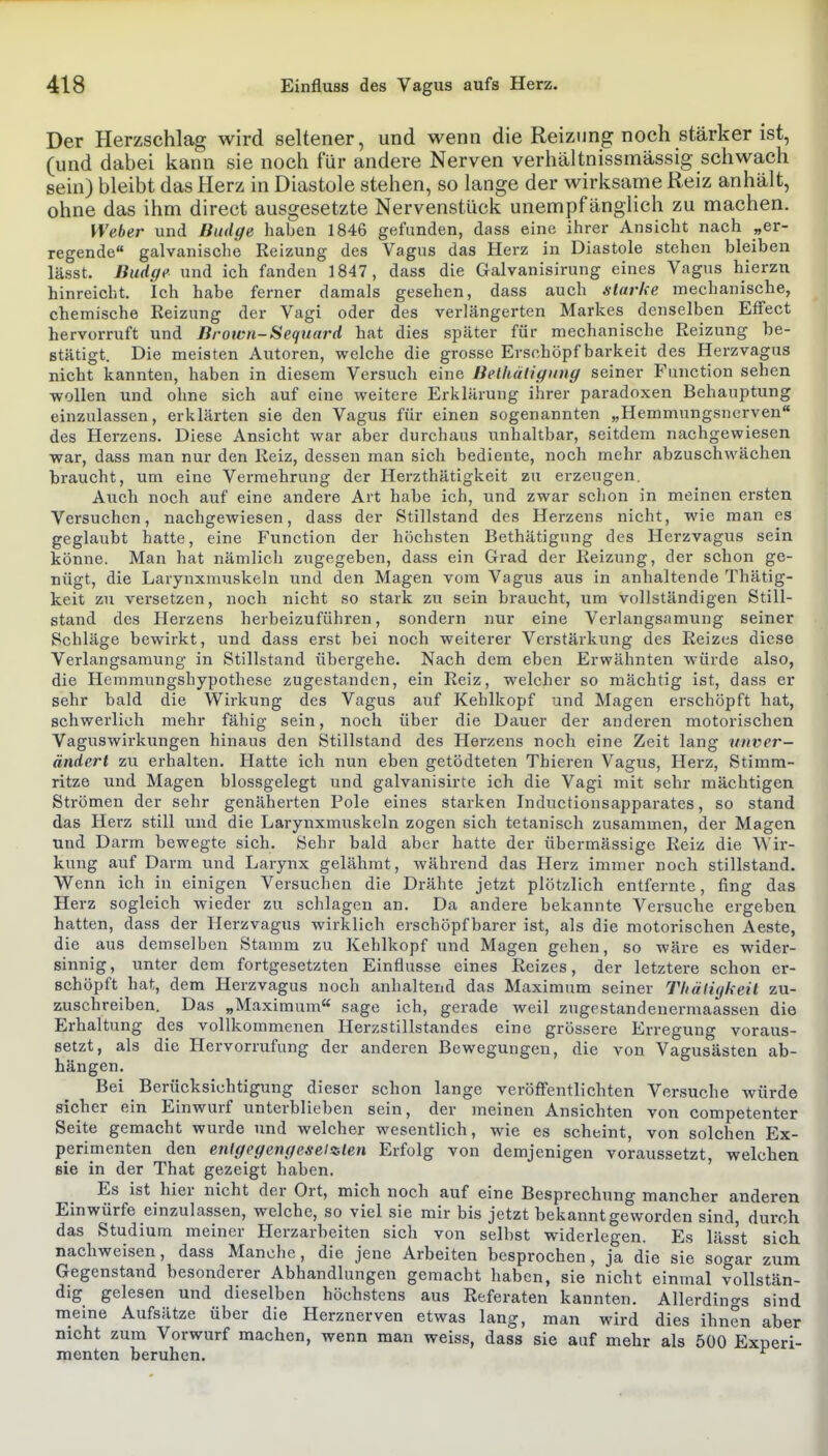 Der Herzschlag wird seltener, und wenn die Reizung noch stärker ist, (und dabei kann sie noch für andere Nerven verhältnissmässig schwach sein) bleibt das Herz in Diastole stehen, so lange der wirksame Reiz anhält, ohne das ihm direct ausgesetzte Nervenstück unempfänglich zu machen. Weber und Bitdge haben 1846 gefunden, dass eine ihrer Ansicht nach „er- regende galvanische Reizung des Vagus das Herz in Diastole stehen bleiben lässt. Budge und ich fanden 1847, dass die Galvanisirung eines Vagus hierzu hinreicht. Ich habe ferner damals gesehen, dass auch .starke mechanische, chemische Reizung der Vagi oder des verlängerten Markes denselben Effect hervorruft und Brown-Sequard hat dies später für mechanische Reizung be- stätigt. Die meisten Autoren, welche die grosse Erschöpf barkeit des Herzvagus nicht kannten, haben in diesem Versuch eine Belhäliyiing seiner Function sehen wollen und ohne sich auf eine weitere Erklärung ihrer paradoxen Behauptung einzulassen, erklärten sie den Vagus für einen sogenannten „Hemmungsnerven des Herzens. Diese Ansicht war aber durchaus unhaltbar, seitdem nachgewiesen war, dass man nur den Reiz, dessen man sich bediente, noch mehr abzuschwächen braucht, um eine Vermehrung der Herzthätigkeit zu erzeugen. Auch noch auf eine andere Art habe ich, und zwar schon in meinen ersten Versuchen, nachgewiesen, dass der Stillstand des Herzens nicht, wie man es geglaubt hatte, eine Function der höchsten Bethätigung des Herzvagus sein könne. Man hat nämlich zugegeben, dass ein Grad der Reizung, der schon ge- nügt, die Larynxnuiskeln und den Magen vom Vagus aus in anhaltende Thätig- keit zu versetzen, noch nicht so stark zu sein braucht, um vollständigen Still- stand des Herzens herbeizuführen, sondern nur eine Verlangsamung seiner Schläge bewirkt, und dass erst bei noch weiterer Verstärkung des Reizes diese Verlangsamung in Stillstand übergehe. Nach dem eben Erwähnten w-ürde also, die Hemmungshypothese zugestanden, ein Reiz, welcher so mächtig ist, dass er sehr bald die Wirkung des Vagus auf Kehlkopf und Magen erschöpft hat, schwerlich mehr fähig sein, noch über die Dauer der anderen motorischen Vaguswirkungen hinaus den Stillstand des Herzens noch eine Zeit lang unver- ändert zu erhalten. Hatte ich nun eben getödteten Tbieren Vagus, Herz, Stimm- ritze und Magen blossgelegt und galvanisirte ich die Vagi mit sehr mächtigen Strömen der sehr genäherten Pole eines starken Inductionsapparates, so stand das Herz still und die Larynxmuskeln zogen sich tetanisch zusammen, der Magen und Darm bewegte sich. Sehr bald aber hatte der übermässige Reiz die Wir- kung auf Darm und Larynx gelähmt, während das Herz immer noch stillstand. Wenn ich in einigen Versuchen die Drähte jetzt plötzlich entfernte, fing das Herz sogleich wieder zu schlagen an. Da andere bekannte Versuche ergeben hatten, dass der Herzvagus wirklich erschöpf barer ist, als die motorischen Aeste, die aus demselben Stamm zu Kehlkopf und Magen gehen, so wäre es wider- sinnig, unter dem fortgesetzten Einflüsse eines Reizes, der letztere schon er- schöpft hat, dem Herzvagus noch anhaltend das Maximum seiner Thälüjkeit zu- zuschreiben. Das „Maximum« sage ich, gerade weil zugestandenermaassen die Erhaltung des vollkommenen Herzstillstandes eine grössere Erregung voraus- setzt, als die Hervorrufung der anderen Bewegungen, die von Vagusästen ab- hängen. Bei ^ Berücksichtigung dieser schon lange veröffentlichten Versuche würde sicher ein Einwurf unterblieben sein, der meinen Ansichten von competenter Seite gemacht wurde und welcher wesentlich, wie es scheint, von solchen Ex- perimenten den entgegengesetzten Erfolg von demjenigen voraussetzt, welchen Bie in der That gezeigt haben. Es ist hier nicht der Ort, mich noch auf eine Besprechung mancher anderen Einwürfe einzulassen, welche, so viel sie mir bis jetzt bekanntgeworden sind, durch das Studium meiner Herzarbeiten sich von selbst widerlegen. Es lässt sich nachweisen, dass Manche, die jene Arbeiten besprochen, ja die sie sogar zum Gegenstand besonderer Abhandlungen gemacht haben, sie nicht einmal vollstän- dig gelesen und dieselben höchstens aus Referaten kannten. Allerdino-s sind meine Aufsätze über die Herznerven etwas lang, man wird dies ihnen aber nicht zum Vorwurf machen, wenn man weiss, dass sie auf mehr als 500 Experi- menten beruhen.