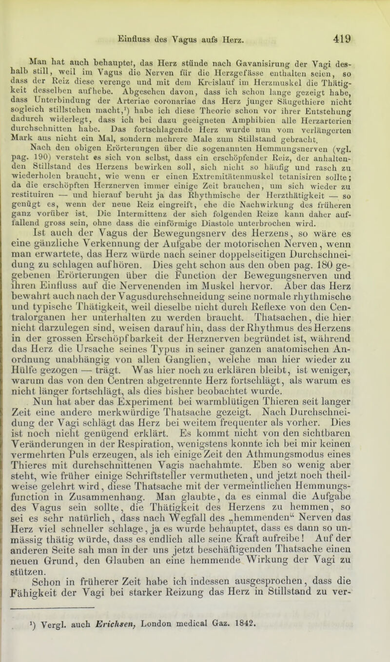Man hat auch hehauptet, das Herz stünde nach Gavanisirung der Vagi des- halb still, weil im Vagus die Nerven für die Hcrzgcfässe enthalten seien, so dass der Reiz diese verenge und mit dem Kreislauf im Herzmuskel die Thatig- keit desselben aufhebe. Abgesehen davon, dass ich schon lange gezeigt habe, dass Unterbindung der Arteriae coronariae das Herz junger Öäugethicre nicht sogleich stillstehen macht,') habe ich diese Theorie schon vor ihrer Entstehung dadurch widerlegt, dass ich bei dazu geeigneten Amphibien alle Herzarterien durchschnitten habe. Das fortschlagende Herz wurde nun vom verlängerten Mark aus nicht ein Mal, sondern mehrere Male zum Stillstand gebracht. Nach den obigen Erörterungen über die sogenannten Hemmuugsnerven (vgl. pag. 190) versteht es sich von selbst, dass ein erschöpfender Reiz, der anhalten- den Stillstand des Herzens bewirken soll, sich nicht so häufig und rasch zu wiederholen braucht, wie wenn er einen Extremitiitenmuskel tetanisiren sollte; da die erschöpften Herznerven immer einige Zeit brauchen, um sich wieder zu restituiren — und h ierauf beruht ja das Rhythmische der Herzthlltigkeit — so genügt es, wenn der neue Reiz eingreift, ehe die Nachwirkung des früheren ganz vorüber ist. Die Intermittenz der sich folgenden Reize kann daher auf- fallend gross sein, ohne dass die einförmige Diastole unterbrochen wird. Ist auch der Vagus der Bewegungsnerv des Herzens, so wäre es eine gänzliche Verkennung der Aulgabe der motorischen Nerven, wenn man erwartete, das Herz würde nach seiner doppelseitigen Durchschnei- dung zu schlagen aufhören. Dies geht schon aus den oben pag. 180 ge- gebenen Erörterungen über die Function der Bewegungsnerven und ihren Einlluss auf die Nervenenden im Muskel hervor. Aber das Herz bewahrt auch nach der Vagusdurchschneidung seine normale rhythmische und typische Thätigkeit, weil dieselbe nicht durch Reflexe von den Cen- tralorganen her unterhalten zu werden braucht. Tliatsachen, die hier nicht darzulegen sind, weisen daraufhin, dass der Rhythmus des Herzens in der grossen Erschöpf barkeit der Herznerven begründet ist, während das Herz die Ursache seines Typus in seiner ganzen anatomischen An- ordnung unabhängig von allen Ganglien, welche man hier wieder zu Hülfe gezogen — trägt. Was hier noch zu erklären bleibt, ist weniger, warum das von den Centren abgetrennte Herz fortschlägt, als warum es nicht länger fortschlägt, als dies bisher beobachtet wurde. . Nun hat aber das Experiment bei warmblütigen Thieren seit langer Zeit eine andere merkwürdige Thatsache gezeigt. Nach Durchschnei- dung der Vagi schlägt das Herz bei weitem frequenter als vorher. Dies ist noch nicht genügend erklärt. Es kommt nicht von den sichtbaren Veränderungen in der Respiration, wenigstens konnte ich bei mir keinen vermehrten Puls erzeugen, als ich einige Zeit den Athmungsmodus eines Thieres mit durchschnittenen Vasis nachahmte. Eben so wenig aber steht, wie früher einige Schriftsteller vermutheten, und jetzt noch theil- weise gelehrt wird, diese Thatsache mit der vermeintlichen Hemmungs- function in Zusammenhang. Man glaubte, da es einmal die Aufgabe des Vagus sein sollte, die Thätigkeit des Herzens zu hemmen, so sei es sehr natürlich, dass nach Wegfall des „hemmenden'-'' Nerven das Herz viel schneller schlage, ja es wurde behauptet, dass es dann so un- mässig thätig würde, dass es endlich alle seine Kraft aufreibe! Auf der anderen Seite sah man in der uns jetzt beschäftigenden Thatsache einen neuen Grund, den Glauben an eine hemmende Wirkung der Vagi zu stützen. Schon in früherer Zeit habe ich indessen ausgesprochen, dass die Fähigkeit der Vagi bei starker Reizung das Herz in Stillstand zu ver- ^) Vergh auch Erichgen, London medical Gaz. 1842.