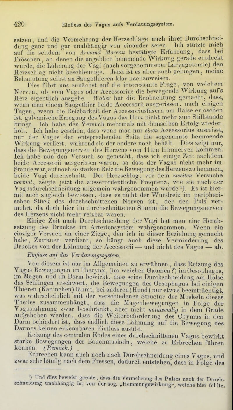 setzen, und die Vermehrung der Herzschläge nach ihrer Durchschnei- dun2; <2:anz und gar unabhängig von einander seien. Ich stützte mich aufgehe seitdem von Armand ^Moreau bestätigte Erfahrung, dass bei Fröschen, an denen die angeblich hemmende Wirkung gerade entdeckt wurde, die Lähmung der Vagi (nach vorgenommener Larjngotomie) den Herzscblag nicht bc^schleunige. Jetzt ist es aber auch gelungen, meine Behauptung selbst an Säugetbieren klar nachzuweisen. Dies fuhrt uns zimächst auf die interessante Frage, von welchem Nerven, ob vom Vagus oder Accessorius die bewegende Wirkung aufs Herz eigentlich ausgelie. Waller hat die Beobachtung gemacht,_ dass, wenn man einem Säugethier beide Accessorii ausgerissen, nach einigen Tagen, wenn die Reizbarkeit der Accessoriusfasern am Halse erloschen ist, galvanische Erregung des Va<ius das Herz nicht mehr zum Stillstande bringt. Ich habe den Versuch mehrmals mit demselben Erfolg wieder- holt. Ich habe gesehen, dass wenn man nur einen Accessorius ausreisst, nur der Vagus der entsprechenden Seite die sogenannte hemmende Wirkung verliert, während sie der andere noch beliält. Dies zeigt nur, dass die Bewegungsnerven des Herzens vom Ilten Hirnnerven kommen. Ich habe nun den Versuch so gemacht, dass ich einige Zeit nachdem beide Accessorii ausgerissen waren, so dass der Vagus nicht mehr im Stande war, auf noch so starken Reiz die Bewegung des Herzens zu hemmen, beide Vagi durchschnitt. Der Herzschlag, vor dem zweiten Versuche normal^ zeigte jetzt die ausserordentliche Frequenz, wie sie nach der Vagusdurchschneidung allgemein wahrgenommen wurde Es ist hier- mit auch zugleich bewiesen, dass es nicht der Wundreiz im peripheri- schen Stück des durchschnittenen Nerven ist, der den Puls ver- mehrt, da doch hier im durchschnittenen Stamm die Bewegungsnerven des Herzens nicht mehr reizbar waren. Einige Zeit nach Durcbschneidung der Vagi hat man eine Herab- setzimg des Druckes im Arteriensystem wahrgenommen. Wenn ein einziger Versuch an einer Ziege, den ich in dieser Beziehung gemacht habe, Zutrauen verdient, so hängt auch diese Verminderung des Druckes von der Lähmung der Accessorii — und nicht des Vagus — ab. Einßuss auf das Verdauungssystem. Von diesem ist nur im Allgemeinen zu erwähnen, dass Reizung des Vagus Bewegungen im Pharynx, (im weichen Gaumen?) im Oeso]>bagus, im Magen und im Darm bewirkt, dass seine Durchschneidung am Halse das Schlingen erschwert, die Bewegungen des Oesophagus bei einigen Thieren (Kaninchen) lähmt, bei anderen (Hund) nur etM'as'beeinträchtigt, was Avabrscheinlich mit der verschiedenen Structur der Muskeln dieses Theiles zusammenhängt; dass die Magenbewegungen in Folge der Vaguslähmung zwar beschränkt, aber nicht notliwendig in dem'^Grade aufgehoben werden, dass die Weiterbeförderung des Chymus in den Darm behindert ist, dass endlich diese Lähmung auf die Bev^-eo-unc des Darmes keinen erkennbaren Einfluss ausübt. Reizung des centralen Endes eines durchschnittenen Vagus bewirkt starke Bewegungen der Bauchmuskeln, welche zu Erbrechen führen können. (Remack.) Erbrechen kann auch noch nach Durchschneidung eines Vagus und zwar sehr häufig nach dem Fressen, dadurch entstehen, dass in Folge des ^) Und dies beweist gerade, dass die Vermelirung des Pulses nach der Durch- Bchneidnng unabhängig ist von der sog. „Hemmungswirkung«, welche hier fehlte.