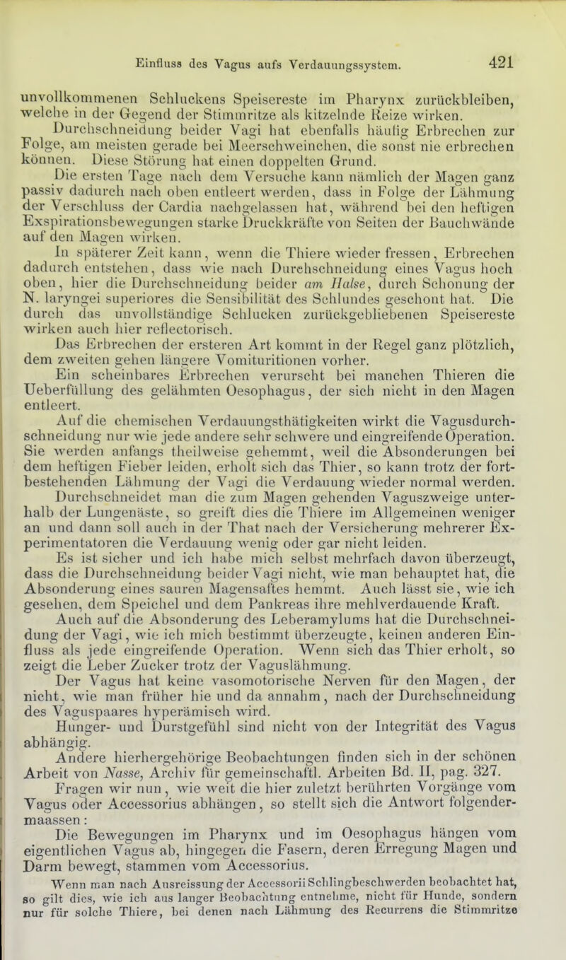 unvollkommenen Schluckens Speisereste im Pharynx zurückbleiben, welche in der Gegend der Stimmritze als kitzelnde Reize wirken. Durchschneiduns; beider Vai hat ebenlalls häulio; Erbrechen zur rolge, am meisten gerade bei Meerschweinchen, die sonst nie erbrechen können. Diese Störung hat einen doppelten Grund. Die ersten Tage nach dem Versuche kann nämlich der Magen ganz passiv dadurch nacli oben entleert werden, dass in Folge der Lähmung der Versciiluss der Cardia nachgelassen hat, während hei den heftigen Exspirationsbewegungen starke Druckkräfte von Seiten der Bauchwände a u f d e n M age n w i r k e n. In späterer Zeit kann, wenn die Thiere wieder fressen , Erbrechen dadurch entstehen, dass wie nach Durchschneidung eines Vagus hoch oben, hier die Durchschneidung l)eider am Halse^ durch Schonung der N. laryngei superiores die Sensibilität des SchUmdes geschont hat. Die dureh das unvollständige Schlucken zurückgebliebenen Speisereste wirken auch hier reflectorisch. Das Erbrechen der ersteren Art kommt in der Regel ganz plötzlich, dem zweiten gehen längere Vomituritionen vorher. Ein scheinbares Erbrechen verurscht bei manchen Thieren die UeberfüUung des gelähmten Oesophagus, der sich nicht in den Magen entleert. Auf die chemischen Verdauungsthätigkeiten wirkt die Vagusdurch- schneidung nur wie jede andere sehr schwere und eingreifende Operation. Sie werden anfangs theilweise gehemmt, weil die Absonderungen bei dem heftigen Fieber leiden, erholt sieh das Thier, so kann trotz der fort- bestehenden Lähmung der Vagi die Verdauung wieder normal werden. Durchschneidet man die zum Magen gehenden Vaguszweige unter- halb der Lungenäste, so reift dies die Thiere im Alloemeinen weniger an und dann soll auch in der That nach der Versicherung mehrerer Ex- perimentatoren die Verdauung wenig oder gar nicht leiden. Es ist sicher und ich habe mich selbst mehrfach davon überzeugt, dass die Durchschneidung heider Vagi nicht, wie man behauptet hat, die Absonderung eines sauren Magensaftes hemmt. Auch lässt sie, wie ich gesehen, dem Speichel und dem Pankreas ihre mehlverdauende Kraft. Auch auf die Absonderung des Leberamylums hat die Durchschnei- dung der Vagi, wie ich mich bestimmt überzeugte, keinen anderen Ein- fluss als jede eingreifende Operation. Wenn sich das Thier erholt, so zeigt die Leber Zucker trotz der Vaguslähmung. Der Vagus hat keine vasomotorische Nerven für den Magen, der nicht, wie man früher hie und da annahm, nach der Durchschneidung des Vaguspaares hyperämisch wird. Hunger- und Durstgefühl sind nicht von der Integrität des Vagus abhängig. Andere hierhergehörige Beobachtungen finden sich in der schönen Arbeit von Nasse, Archiv für gemeinschaftl. Arbeiten Bd. II, pag. 327. Fragen wir nun, wie Aveit die hier zuletzt berührten Vorgänge vom Vagus oder Accessorius abhängen, so stellt sich die Antwort folgender- maassen: Die Bewegungen im Pharynx und im Oesophagus hängen vom eigentlichen Vagus ab, hingegen die Fasern, deren Erregung Magen und Darm bewegt, stammen vom Accessorius. Wenn man nach AusreissungderAccessoriiSclilingbescliwerden beobachtet hat, so gilt dies, wie ich aus langer Beobachtung entnelime, nicht für Hunde, sondern nur für solche Thiere, bei denen nach Lähmung des Recurrens die Stimmritze