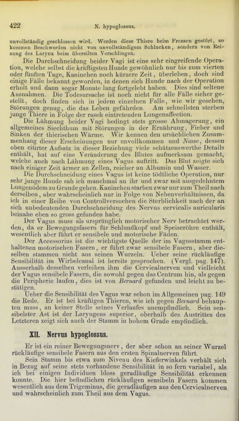 N. hypoglossus. unvollständig geschlossen wird. Werden diese Thiere beim Fressen gestört, so kommen Beschwerden nicht von unvollständigem Schlucken, sondern von Rei- zung des Larynx beim übereilten Verschlingen. Die Durchöchneidung beider Vagi ist eine sehr eingreifende Opera- tion, welche selbst die kräftigsten Hunde gewöhnlich nur bis zum vierten oder fünften Tage, Kaninchen noch kürzere Zeit, überleben, doch sind, einige Fälle bekannt geworden, in denen sich Hunde nach der Operation erholt und dann sogar Monate lang fortgelebt haben. Dies sind seltene Ausnahmen. Die Todesursache ist noch nicht für alle Fälle sicher ge- stellt, doch finden sich in jedem einzelnen Falle, wie wir gesehen, Störungen genug, die das Leben gefährden. Am schnellsten sterben junge Thiere in Folge der rasch eintretenden Lungenaffection. Die Lähmung beider Vagi bedingt stets grosse Abmagerung, ein allgemeines Siechthum mit Störungen in der Ernährung, Fieber und Sinken der thierischen Wärme. Wir kennen den ursächlichen Zusam- menhang dieser Erscheinungen nur unvollkommen und Nasse ^ dessen oben citirter Aufsatz in dieser Beziehung viele schätzenswerthe Details enthält, hat auf eine Veränderung des Blutes aufmerksam gemacht, welche auch nach Lähmung eines Vagus auftritt. Das Blut zeigte sich nach einiger Zeit ärmer an Zellen, reiclier an Albumin und Wasser. Die Durchschneidung eines Vagus ist keine tödtliche Operation, nur sehr junge Hunde sah ich manchmal an ihr und zwar mit ausgedehntem Lungenödem zu Grunde gehen. Kaninchen starben zwar nur zum Theil nach derselben, aber wahrscheinlich nur in Folge von Nebenverhältnissen, da ich in einer Reihe von ControUversuchen die Sterblichkeit nach der an sich unbedeutenden Durchschneidung des Nervus cervicalis auricularis beinahe eben so gross gefunden habe. Der Vagus muss als ursprünglich motorischer Nerv betrachtet wer- den, da er Bewegungsfasern für Schlundkopf und Speiseröhre enthält, wesentlich aber führt er sensibele und motorische Fäden. Der Accessorius ist die wichtigste Quelle der im Vagusstamm ent- haltenen motorischen Fasern , er führt zwar sensibele Fasern, aber die- selben stammen nicht aus seinen Wui'zeln. Ueber seine rückläufige Sensibilität im Wirbelcanal ist bereits gesprochen. (Vergl. pag. 147). Ausserhalb desselben verleihen ihm die Cervicalnerven und vielleicht der Vagus sensibele Fasern, die sowohl gegen das Centrum hin, als gegen die Peripherie laufen, dies ist von Bernard gefunden und leicht zu be- stätigen. Ueber die Sensibilität des Vagus war schon im Allgemeinen pag. 149 die Rede. Er ist bei kräftigen Thieren, wie ich gegen Bernard behaup- ten muss, an keiner Stelle seines Verlaufes unempfindlich. Sein sen- sibelster Ast ist der Laryngeus superior, oberhalb des Austrittes des Letzteren zeigt sich auch der Stamm in hohem Grade empfindlich. III. Nervus hypoglossus. Er ist ein reiner Bewegungsnerv, der aber schon an seiner Wurzel rückläufige sensibele Fasern aus den ersten Spinalnerven führt. Sein Stamm bis etwa zum Niveau des Kieferwinkels verhält sich in Bezug auf seine stets vorhandene Sensibilität in so fern variabel, als ich bei einigen Individuen bloss geradläufige Sensibilität erkennen konnte. Die hier befindlichen rückläufigen sensibeln Fasern kommen wesentlich aus demTrigeminus, die geradläufigen aus den Cervicalnerven und wahrscheinlich zum Theil aus dem Vagus.