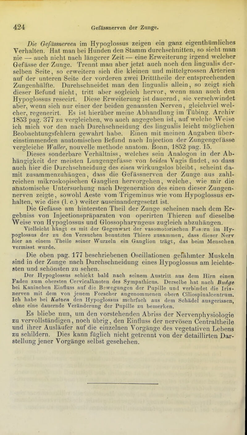 Die Gefässnerven im Hypoglossus zeigen ein ganz eigentliümliches Verhalten. Hat man bei Hunden den Stamm durchschnitten, so sieht man nie — auch nicht nach längerer Zeit — eine Erweiterung irgend welcher Gefässe der Zunge. Trennt man aber jetzt auch noch den lingualis der- selben Seite, so erweitern sich die Ideinen und mittelgrossen Arterien auf der unteren Seite der vorderen zwei Dritttheile der entsprechenden Zungenhälfte. Durchschneidet man den lingualis allein, so zeigt sich dieser Befund nicht, tritt aber sogleich hervor, wenn man auch den Hypoglossus resecii-t. Diese Erweiterung ist dauernd, sie verschwindet aber, wenn sich nur einer der beiden genannten Nerven, gleichviel wel- cher, regenerirt. Es ist hierüber meine Abhandlung im Tabing. Archiv 1853 pag. 377 zu vergleichen, wo auch angegeben ist, auf welche Weise ich mich vor den nach Durchschneidung des lingualis leicht möglichen Beobachtun^sfehlern gewahrt habe. Einen mit meinen Angaben über- einstimmenden anatomischen Befund nach Injection der Zungengefässe vergleiche Waller, nouvelle methode anatom. Bonn, 1852 pag. 15. Dieses sonderbare Verhältniss, welches sein Analogon in der Ab- hängigkeit der meisten Lungengefässe von beiden Vagis findet, so dass aucii hier die Durchschneidung des einen wirkungslos bleibt, scheint da- mit zusammenzuhängen, dass die Gefässnerven der Zunge aus zahl- reichen inikroskopisclien Ganglien hervorgehen, welche, wie mir die anatomische Untersuchung nach Degeneration des einen dieser Zungen« nerven zeigte, sowohl Aeste vom Trigeminus wie vom Hypoglossus er- halten, wie dies (1. c.) w^eiter auseinandergesetzt ist. Die Gefässe am hintersten Theil der Zunge scheinen nach dem Er- gebniss von Injectionspräparaten von operirten Thieren auf dieselbe Weise von Hypoglossus und Glossopharyngeus zugleich abzuhängen. Vielleicht hängt es mit der Gegenwart der vasomotorischen Fasern im Hy- poglossus der zu den Versuchen benut,2ten Thiere zusammen, dass dieser Nerv hier an einem Theile seiner Wurzeln ein Ganglion trägt, das beim Menschen vermisst wurde. Die oben pag. 177 beschriebenen Oscillationen gefähmter Muskeln sind in der Zunge nach Durchschneidung eines Hypoglossus am leichte- sten und schönsten zu sehen. Der Hypoglossus schickt bald nach seinem Austritt aus dem Hirn einen Faden zum obersten Cervicalknoten des Sympathicus. Derselbe hat nach Budge bei Kaninchen Einfluss auf die Bewegungen der Pupille und verbindet die Iris- nerven mit dem von jenem Forscher angenommenen obern Ciliospinalcentrum. Ich habe bei Kalten den Hypoglossus mehrfach aus dem Schädel ausgerissen, ohne eine dauernde Veränderung der Pupille zu bemei-ken. Es bliebe nun, um den vorstehenden Abriss der Nervenphysioloo-ie zu vervollständigen, noch übrig, den Einfluss der nervösen Centralthelle und ihrer Ausläufer auf die einzelnen Vorgänge des vegetativen Lebens zu schildern. Dies kann füglich nicht getrennt von der'detaillirten Dar- stellung jener Vorgänge selbst geschehen.