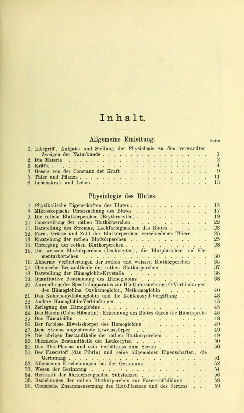 Inhalt. Allgemeine Einleitung. Seite 1. Inbegriff, Aufgabe und Stellung der Physiologie zu den verwandten Zweigen der Naturkunde 1 2. Die Materie 2 3. Kräfte 4 4. Gesetz von der Constanz der Kraft . 9 5. Thier und Pflanze 11 6. Lebenskraft und Leben 13 Physiologie des Blutes. 7. Physikalische Eigenschaften des Blutes 15 8. Mikroskopische Untersuchung des Blutes 17 9. Die rothen Blutkörperchen (Erythrocyten) 19 10. Conservirung der rothen Blutkörperchen 22 11. Darstellung des Stromas, Lackfarbigmachen des Blutes 23 12. Form, Grösse und Zahl der Blutkörperchen verschiedener Thiere ... 25 13. Entstehung der rothen Blutkörperchen . 25 14. Untergang der rothen Blutkörperchen 28 15. Die weissen Blutkörperchen (Leukocyten), die Blutplättchen und Ele- mentarkörnchen 30 16. Abnorme Veränderungen der rothen und weissen Blutkörperchen ... 35 17. Chemische Bestandtheile der rothen Blutkörperchen 37 18. Darstellung der Hämoglobin-ELrystalle 38 19. Quantitative Bestimmung des Hämoglobins 38 20. Anwendung des Spectralapparates zur H b-Untersuchung; 0-Verbindungen des Hämoglobins, Oxyhämoglobin, Methämoglobin 40 21. Das Kohlenoxydhämoglobin und die Kohlenoxyd-Vergiftung 43 22. Andere Hämoglobin-Verbindungen 45 23. Zerlegung des Hämoglobins 45 24. Das Hämin (Chlor-Hämatin); Erkennung des Blutes durch die Häminprobe 46 25. Das Hämatoidin 48 26. Der farblose Eiweisskörper des Hämoglobins 49 27. Dem Stroma angehörende Eiweisskörper 49 28. Die übrigen Bestandtheile der rothen Blutkörperchen . 49 29. Chemische Bestandtheile der Leukocyten 50 30. Das Blut-Plasma und sein Verhältniss zum Serum 50 31. Der Faserstoff (das Fibrin) und seine allgemeinen Eigenschaften; die Gerinnung . 51 32. Allgemeine Erscheinungen bei der Gerinnung 52 33. Wesen der Gerinnung • 54 34. Herkunft der fibrinerzeugenden Substanzen 56 35. Beziehungen der rothen Blutkörperchen zur Faserstoffbildung .... 58 36. Chemische Zusammensetzung des Blut-Plasmas und des Serums ... 59