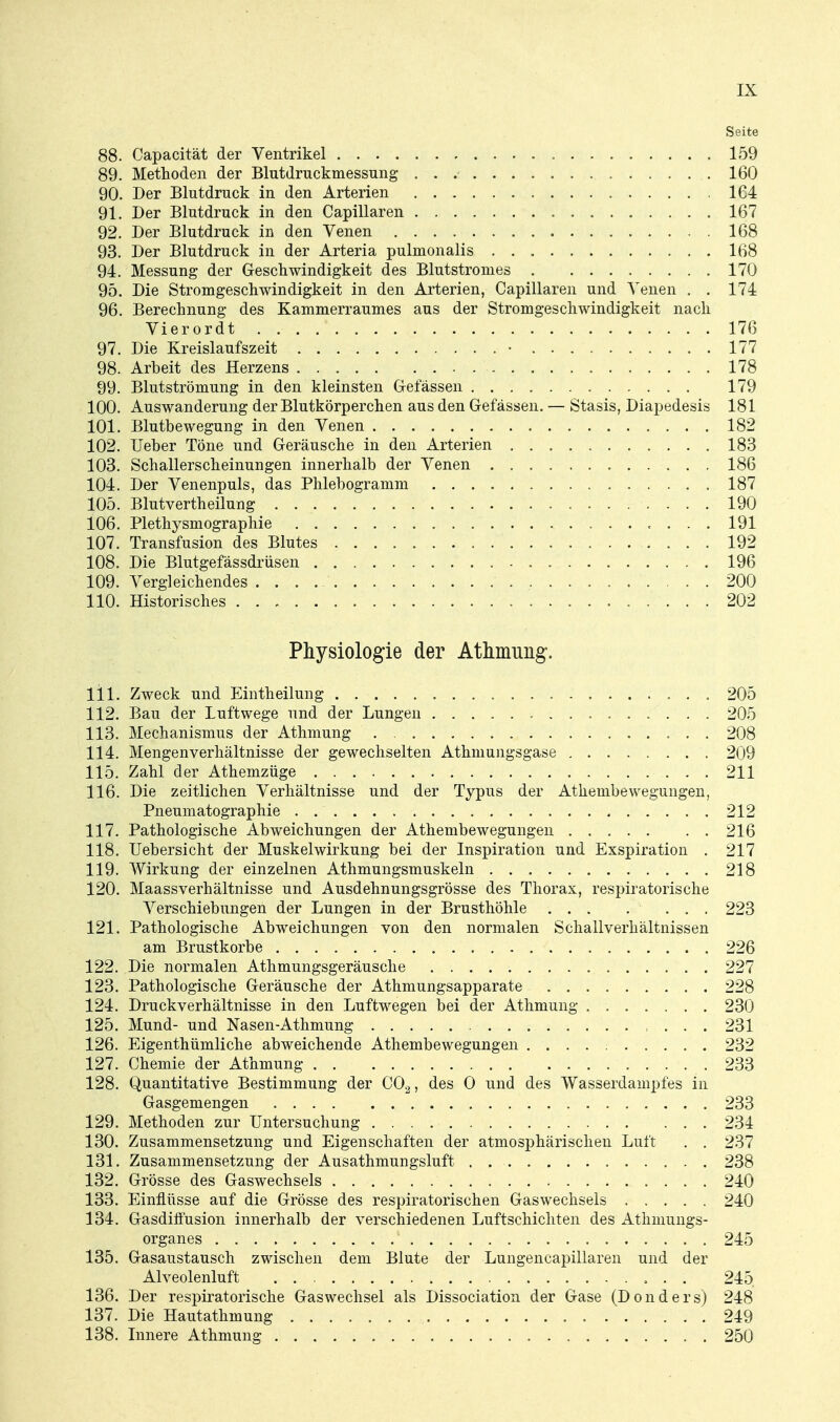 Seite 88. Capacität der Ventrikel 159 89. Methoden der Blutdruckmessung 160 90. Der Blutdruck in den Arterien 164 91. Der Blutdruck in den Capillaren 167 92. Der Blutdruck in den Venen 168 93. Der Blutdruck in der Arteria pulmonalis 168 94. Messung der Geschwindigkeit des Blutstronies 170 95. Die Stromgeschwindigkeit in den Arterien, Capillaren und Venen . . 174 96. Berechnung des Kammerraumes aus der Stromgeschwindigkeit nach Vierordt 176 97. Die Kreislaufszeit • 177 98. Arbeit des Herzens 178 99. Blutströmung in den kleinsten Gelassen 179 100. Auswanderung der Blutkörperchen aus den Gefässen. — Stasis, Diapedesis 181 101. Blutbewegung in den Venen 182 102. lieber Töne und Geräusche in den Arterien 183 103. Schallerscheinungen innerhalb der Venen 186 104. Der Venenpuls, das Phlebogramm 187 105. Blutvertheilung 190 106. Plethysmographie 191 107. Transfusion des Blutes 192 108. Die Blutgefässdrüsen 196 109. Vergleichendes 200 110. Historisches 202 Physiologie der Atlunung. 111. Zweck und Eintheilung 205 112. Bau der Luftwege und der Lungen 205 113. Mechanismus der Athmung 208 114. Mengenverhältnisse der gewechselten Athmungsgase 209 115. Zahl der Athemzüge 211 116. Die zeitlichen Verhältnisse und der Typus der Athenibewegungeu, Pneumatographie 212 117. Pathologische Abweichungen der Athenibewegungeu 216 118. Uebersicht der Muskelwirkung bei der Inspiration und Exspiration . 217 119. Wirkung der einzelnen Athmungsmuskeln 218 120. Maassverhältnisse und Ausdehnungsgrösse des Thorax, respiratorische Verschiebungen der Lungen in der Brusthöhle 223 121. Pathologische Abweichungen von den normalen Schallverhältnissen am Brustkorbe 226 122. Die normalen Athmungsgeräusche 227 123. Pathologische Geräusche der Athmungsapparate 228 124. Druckverhältnisse in den Luftwegen bei der Athmung . 230 125. Mund- und Nasen-Athmung , . . . 231 126. Eigenthümliche abweichende Athembewegungen 232 127. Chemie der Athmung 233 128. Quantitative Bestimmung der CO.^, des 0 und des Wasserdampfes in Gasgemengen 233 129. Methoden zur Untersuchung 234 130. Zusammensetzung und Eigenschaften der atmosphärischen Luft . . 237 131. Zusammensetzung der Ausathmungsluft 238 132. Grösse des Gaswechsels 240 133. Einflüsse auf die Grösse des respiratorischen Gaswechsels 240 134. Gasdiffusion innerhalb der verschiedenen Luftschichten des Athmungs- organes 245 135. Gasaustausch zwischen dem Blute der Lungencapillaren und der Alveolenluft 245 136. Der respiratorische Gaswechsel als Dissociation der Gase (Donders) 248 137. Die Hautathmung 249 138. Innere Athmung 250