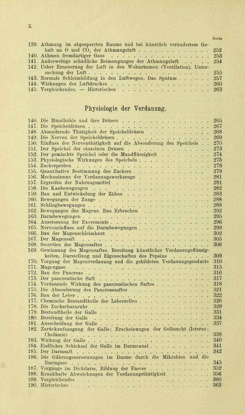 Seite 139. Athmung im abgesperrten Räume und bei künstlich verändertem Ge- halt an 0 und CO^ der Athmungsluft 252 140. Athmen fremdartiger Gase 253 141. Anderweitige schädliche Beimengungen der Athmungsluft 254 142. Ueber Erneuerung der Luft in den Wohnräumen (Ventilation). Unter- suchung der Luft 255 143. Normale Schleimbildung in den Luftwegen. Das Sputum 257 144. Wirkungen des Luftdruckes 260 145. Vergleichendes. — Historisches 263 Physiologie der Verdauung. 146. Die Mundhöhle und ihre Drüsen 265 147. Die Speicheldrüsen 267 148. Absondernde Thätigkeit der Speicheldrüsen ... 268 149. Die Nerven der Speicheldrüsen 269 150. Einfluss der Nerventhätigkeit auf die Absonderung des Speichels . . 270 151. Der Speichel der einzelnen Drüsen 273 152. Der gemischte Speichel oder die Mundflüssigkeit 274 153. Physiologische Wirkungen des Speichels 275 154. Zuckerproben 278 155. Quantitative Bestimmung des Zuckers 279 156. Mechanismus der Verdauungswerkzeuge . 281 157. Ergreifen der Nahrungsmittel 281 158. Die Kaubewegungen 282 159. Bau und Entwickelung der Zähne 283 160. Bewegungen der Zunge 288 161. Schlingbewegungen 289 162. Bewegungen des Magens. Das Erbrechen 292 163. Darmbewegungen 295 164. Ausstossung der Excremente 296 165. Nerveneinfluss auf die Darmbewegungen 299 166. Bau der Magenschleimhaut 302 167. Der Magensaft 305 168. Secretion des Magensaftes 306 169. Gewinnung des Magensaftes. Bereitung künstlicher Verdauungsüüssig- keiten, Darstellung und Eigenschaften des Pepsins 309 170. Vorgang der Magenverdauung und die gebildeten Verdauungsproducte 310 171. Magengase 315 172. Bau des Pancreas 316 173. Der pancreatische Saft 317 174. Verdauende Wirkung des pancreatischen Saftes 318 175. Die Absonderung des Pancreassaftes 321 176. Bau der Leber 322 177. Chemische Bestandtheile der Leberzellen 326 178. Die Zuckerharnruhr 329 179. Bestandtheile der Galle 331 180. Bereitung der Galle 334 181. Ausscheidung der Galle 337 182. Zurückaufsaugung der Galle; Erscheinungen der Gelbsucht (Icterus; Cholämie) 338 183. Wirkung der Galle 340 184. Endliches Schicksal der Galle im Darmcanal 341 185. Der Darmsaft 342 186. Die Gährungszersetzungen im Darme durch die Mikrobien und die Darmgase 345 187. Vorgänge im Dickdarm, Bildung der Faeces 352 188. Krankhafte Abweichungen der Verdauungsthätigkeit 356 189. Vergleichendes 360 190. Historisches .... 363