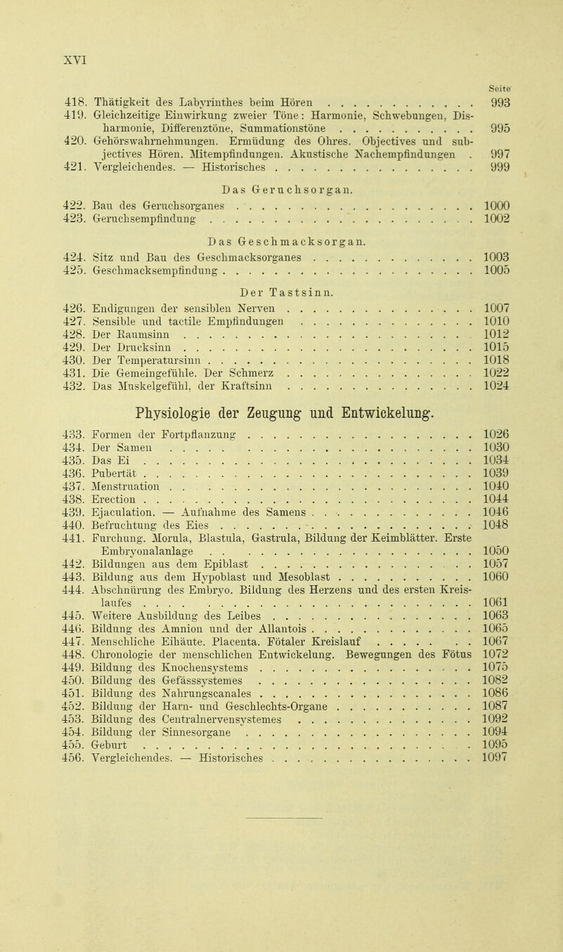 Seite- 418. Thätigkeit des Labyrinthes beim Hören 993 419. Gleichzeitige Einwirkung zweier Töne: Harmonie, Schwebungen, Dis- harmonie, Differenztöne, Summationstöne 995 420. Gehörswahrnehmungen. Ermüdung des Ohres. Objectives und sub- jectives Hören. Mitempfindungen. Akustische Nachempfindungen . 997 421. Vergleichendes. — Historisches 999 Das Geruchsorgan. 422. Bau des Geruchsorganes 1000 423. Geruchsempfindung 1002 Das Geschmacksorgan. 424. Sitz und Bau des Geschmacksorganes 1003 425. Geschmacksempfindung 1005 Der Tastsinn. 426. Endigungen der sensiblen Nerven 1007 427. Sensible und tactile Empfindungen 1010 428. Der Raumsinn 1012 429. Der Drucksinn 1015 430. Der Temperatursinn 1018 431. Die Gemeingefühle. Der Schmerz 1022 432. Das Muskelgefühl, der Kraftsinn 1024 Pliysiologie der Zeugung und Entwickelung. 433. Formen der Fortpflanzung 1026 434. Der Samen 1030 435. Das Ei 1034 436. Pubertät 1039 437. Menstruation 1040 438. Erection 1044 439. Ejaculation. — Aufnahme des Samens . 1046 440. Befruchtung des Eies 1048 441. Furchung. Morula, Blastula, Gastrula, Bildung der Keimblätter. Erste Embryonalanlage 1050 442. Bildungen aus dem Epiblast 1057 443. Bildung aus dem Hypoblast und Mesoblast 1060 444. Abschnürung des Embryo, Bildung des Herzens und des ersten Kreis- laufes 1061 445. Weitere Ausbildung des Leibes 1063 446. Bildung des Amnion und der AUantois 1065 447. Menschliche Eihäute. Placenta. Fötaler Kreislauf 1067 448. Chronologie der menschlichen Entwickelung. Bewegungen des Fötus 1072 449. Bildung des Knochensystems 1075 450. Bildung des Gefässsystemes 1082 451. Bildung des Nahrungscanales 1086 452. Bildung der Harn- und Geschlechts-Organe 1087 453. Bildung des Centralnervensystemes 1092 454. Bildung der Sinnesorgane 1094 455. Geburt 1095 456. Vergleichendes. — Historisches 1097