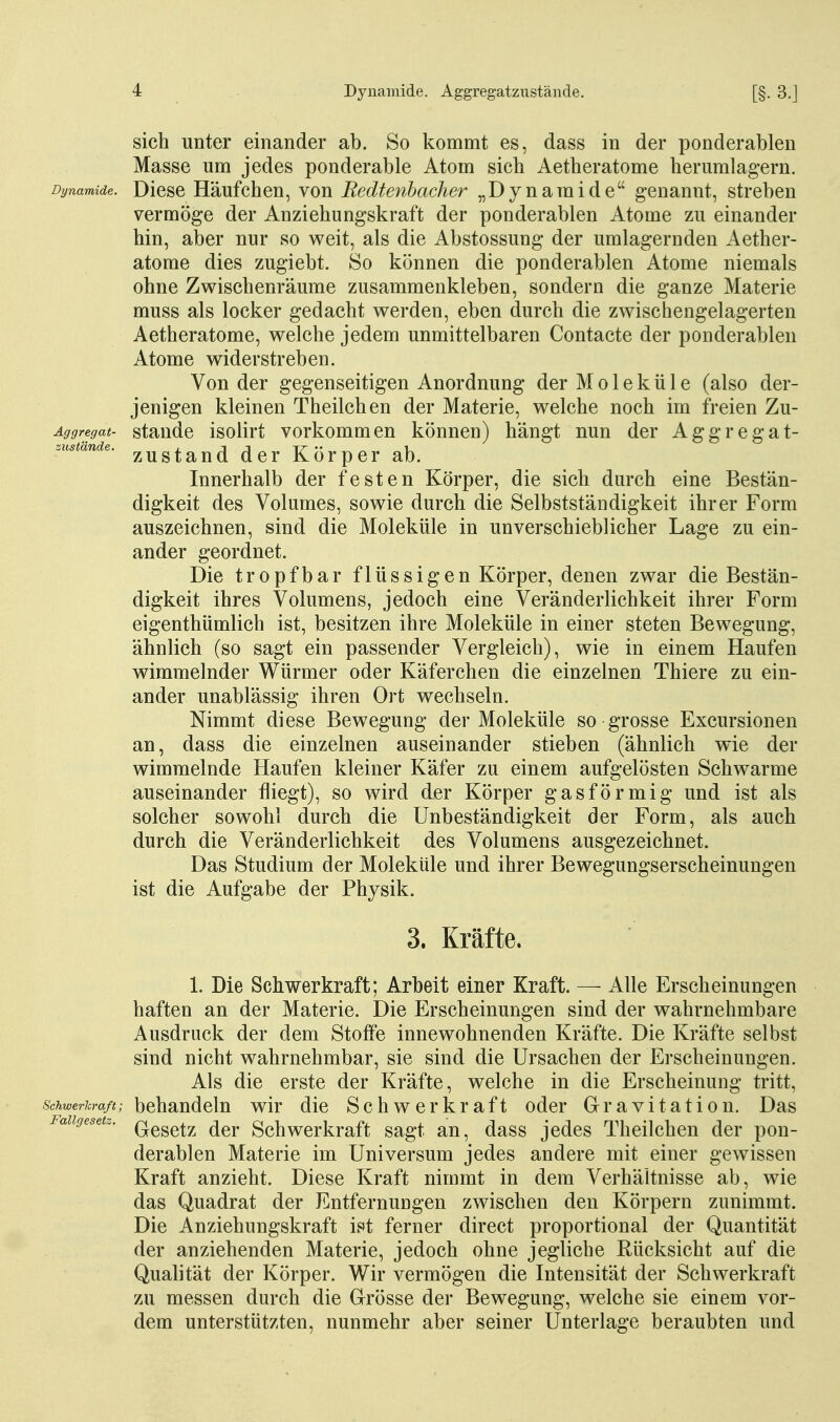 sich unter einander ab. So kommt es, dass in der ponderablen Masse um jedes ponderable Atom sich Aetheratome herumlagern. Dynamide. Dicsc Häufchcn, von Eedtenhacher „Dynaraide genannt, streben vermöge der Anziehungskraft der ponderablen Atome zu einander hin, aber nur so weit, als die Abstossung der umlagernden Aether- atome dies zugiebt. So können die ponderablen Atome niemals ohne Zwischenräume zusammenkleben, sondern die ganze Materie muss als locker gedacht werden, eben durch die zwischengelagerten Aetheratome, welche jedem unmittelbaren Contacte der ponderablen Atome widerstreben. Von der gegenseitigen Anordnung der Moleküle (also der- jenigen kleinen Theilchen der Materie, welche noch im freien Zu- Äggregat- staudc isoÜrt vorkommcu können) hängt nun der Aggregat- .ustwnäe. 5,^^gtand dcr Körper ab. Innerhalb der festen Körper, die sich durch eine Bestän- digkeit des Volumes, sowie durch die Selbstständigkeit ihrer Form auszeichnen, sind die Moleküle in unverschieblicher Lage zu ein- ander geordnet. Die tropfbar flüssigen Körper, denen zwar die Bestän- digkeit ihres Volumens, jedoch eine Veränderlichkeit ihrer Form eigenthümlich ist, besitzen ihre Moleküle in einer steten Bewegung, ähnlich (so sagt ein passender Vergleich), wie in einem Haufen wimmelnder Würmer oder Käferchen die einzelnen Thiere zu ein- ander unablässig ihren Ort wechseln. Nimmt diese Bewegung der Moleküle so grosse Excursionen an, dass die einzelnen auseinander stieben (ähnlich wie der wimmelnde Haufen kleiner Käfer zu einem aufgelösten Schwarme auseinander fliegt), so wird der Körper gasförmig und ist als solcher sowohl durch die Unbeständigkeit der Form, als auch durch die Veränderlichkeit des Volumens ausgezeichnet. Das Studium der Moleküle und ihrer Bewegungserscheinungen ist die Aufgabe der Physik. 3. Kräfte. 1. Die Schwerkraft; Arbeit einer Kraft. — Alle Erscheinungen haften an der Materie. Die Erscheinungen sind der wahrnehmbare Ausdruck der dem Stoffe innewohnenden Kräfte. Die Kräfte selbst sind nicht wahrnehmbar, sie sind die Ursachen der Erscheinungen. Als die erste der Kräfte, welche in die Erscheinung tritt. Schwerkraß; behandeln wir die Schwerkraft oder Gravitation. Das Fallgesetz. Q^gg^-^^ ^^j. gchwcrkraft sagt an, dass jedes Theilchen der pon- derablen Materie im Universum jedes andere mit einer gewissen Kraft anzieht. Diese Kraft nimmt in dem Verhältnisse ab, wie das Quadrat der Entfernungen zwischen den Körpern zunimmt. Die Anziehungskraft ift ferner direct proportional der Quantität der anziehenden Materie, jedoch ohne jegliche Rücksicht auf die Qualität der Körper. Wir vermögen die Intensität der Schwerkraft zu messen durch die Grösse der Bewegung, welche sie einem vor- dem unterstützten, nunmehr aber seiner Unterlage beraubten und