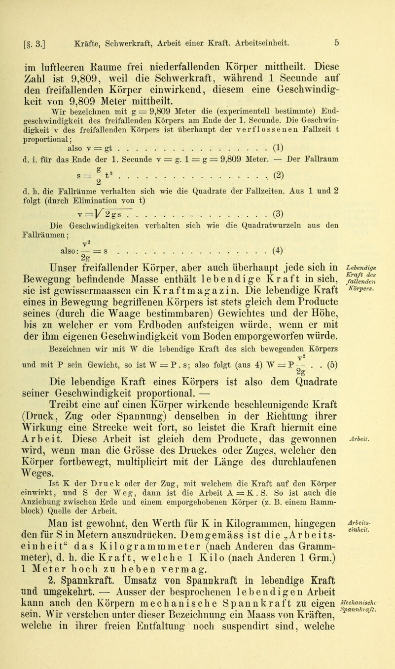 im luftleeren Eaume frei niederfallenden Körper mittheilt. Diese Zahl ist 9,809, weil die Schwerkraft, während 1 Secunde auf den freifallenden Körper einwirkend, diesem eine Geschwindig- keit von 9,809 Meter mittheilt. Wir bezeicbnen mit g = 9,809 Meter die (experimentell bestimmte) End- geschwindigkeit des freifallenden Körpers am Ende der 1. Secunde. Die Geschwin- digkeit V des freifallenden Körpers ist überhaupt der verflossenen Fallzeit t proportional; also V = gt (1) d. i. für das Ende der 1. Secunde v = g. 1 — g = 9,809 Meter. — Der Fallraum s = ^-t^ (2) d. h. die Falli'äume verhalten sich wie die Quadrate der Fallzeiten. Aus 1 und 2 folgt (durch Elimination von t) V =V2^ (3) Die Geschwindigkeiten verhalten sich wie die Quadratwurzeln aus den Fallräumen; also: — = s (4) 2g Unser freifallender Körper, aber auch überhaupt jede sich in Lebendige Bewegung befindende Masse enthält lebendige Kraft in sich, ^uLdZ sie ist gewissermaassen ein Kraftmagazin. Die lebendige Kraft Körpers. eines in Bewegung begriffenen Körpers ist stets gleich dem Producte seines (durch die Waage bestimmbaren) Gewichtes und der Höhe, bis zu welcher er vom Erdboden aufsteigen würde, wenn er mit der ihm eigenen Geschwindigkeit vom Boden emporgeworfen würde. Bezeichnen wir mit W die lebendige Kraft des sich bewegenden Körpers v2 und mit P sein Gewicht, so ist W = P . s; also folgt (aus 4) W — P — . . (5) 2g Die lebendige Kraft eines Körpers ist also dem Quadrate seiner Geschwindigkeit proportional. — Treibt eine auf einen Körper wirkende beschleunigende Kraft (Druck, Zug oder Spannung) denselben in der Richtung ihrer Wirkung eine Strecke weit fort, so leistet die Kraft hiermit eine Arbeit. Diese Arbeit ist gleich dem Producte, das gewonnen ^rieit. wird, wenn man die Grösse des Druckes oder Zuges, welcher den Körper fortbewegt, multiplicirt mit der Länge des durchlaufenen Weges. Ist K der Druck oder der Zug, mit welchem die Kraft auf den Körper einwirkt, und S der Weg, dann ist die Arbeit A = K. S. So ist auch die Anziehung zwischen Erde und einem emporgehobenen Körper (z. B. einem Ramm- block) Quelle der Arbeit. Man ist gewohnt, den Werth für K in Kilogrammen, hingegen den für S in Metern auszudrücken. Demgemäss ist die „Arbeits- einheit das Kilogrammmeter (nach Anderen das Gramm- meter), d. h. die Kraft, welche 1 Kilo (nach Anderen 1 Grm.) 1 Meter hoch zu heben vermag. 2. Spannkraft. Umsatz von Spannkraft in lebendige Kraft und umgekehrt. — Ausser der besprochenen lebendigen Arbeit kann auch den Körpern mechanische Spannkraft zu eigen f^^l^'^^^^^^ sein. Wir verstehen unter dieser Bezeichnung ein Maass von Kräften, welche in ihrer freien Entfaltung noch suspendirt sind, welche