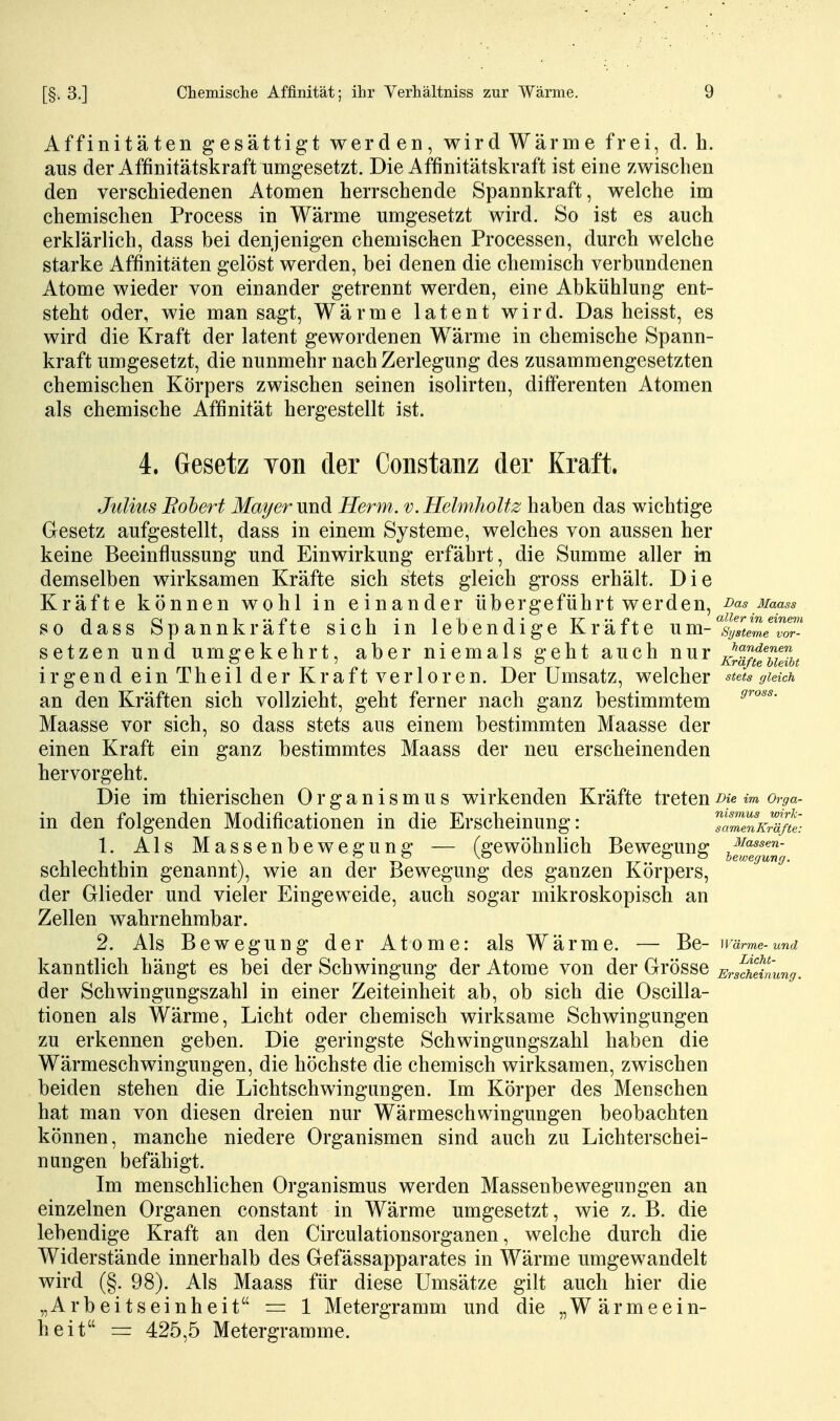 Affinitäten gesättigt werden, wird Wärme frei, d. h. aus der Affinitätskraft umgesetzt. Die Affinitätskraft ist eine zwischen den verschiedenen Atomen herrschende Spannkraft, welche im chemischen Process in Wärme umgesetzt wird. So ist es auch erklärlich, dass bei denjenigen chemischen Processen, durch welche starke Affinitäten gelöst werden, bei denen die chemisch verbundenen Atome wieder von einander getrennt werden, eine Abkühlung ent- steht oder, wie man sagt, Wärme latent wird. Das heisst, es wird die Kraft der latent gewordenen Wärme in chemische Spann- kraft umgesetzt, die nunmehr nach Zerlegung des zusammengesetzten chemischen Körpers zwischen seinen isolirten, differenten Atomen als chemische Affinität hergestellt ist. in den folgenden Modificationen in die Erscheinung: ^ 1. Als Massenbewegung — (gewöhnlich Bewegung ^^««^^w- 4. Gesetz Yon der Constanz der Kraft. Julius Bobert Mai/er und Herrn, v. HelmhoUz haben das wichtige Gesetz aufgestellt, dass in einem Systeme, welches von aussen her keine Beeinflussung und Einwirkung erfährt, die Summe aller in demselben wirksamen Kräfte sich stets gleich gross erhält. Die Kräfte können wohl in einander übergeführt werden. Das Maass so dass Spannkräfte sich in lebendige Kräfte um-V*<emeTor setzen und umgekehrt, aber niemals geht auch nur xlä/tbMbt irgend ein Theil der Kraft verloren. Der Umsatz, welcher ^tets gleich an den Kräften sich vollzieht, geht ferner nach ganz bestimmtem Maasse vor sich, so dass stets aus einem bestimmten Maasse der einen Kraft ein ganz bestimmtes Maass der neu erscheinenden hervorgeht. Die im thierischen Organismus wirkenden Kräfte tretenm or^a- nismus wirk- samenKräfte: Massen- schlechthin genannt), wie an der Bewegung des ganzen Körpers, der Glieder und vieler Eingeweide, auch sogar mikroskopisch an Zellen wahrnehmbar. 2. Als Bewegung der Atome: als Wärme. — Be- wärme-und kanntlich hängt es bei der Schwingung der Atome von der Grösse Ersdilinung. der Schwingungszahl in einer Zeiteinheit ab, ob sich die Oscilla- tionen als Wärme, Licht oder chemisch wirksame Schwingungen zu erkennen geben. Die geringste Schwingungszahl haben die Wärmeschwingungen, die höchste die chemisch wirksamen, zwischen beiden stehen die Lichtschwingungen. Im Körper des Menschen hat man von diesen dreien nur Wärmeschwingungen beobachten können, manche niedere Organismen sind auch zu Lichterschei- nungen befähigt. Im menschlichen Organismus werden Massenbewegungen an einzelnen Organen constant in Wärme umgesetzt, wie z. B. die lebendige Kraft an den Cii'culationsorganen, welche durch die Widerstände innerhalb des Gefässapparates in Wärme umgewandelt wird (§. 98). Als Maass für diese Umsätze gilt auch hier die „Arbeitseinheit == 1 Metergramm und die „Wärmeein- heit = 425,5 Metergramme.
