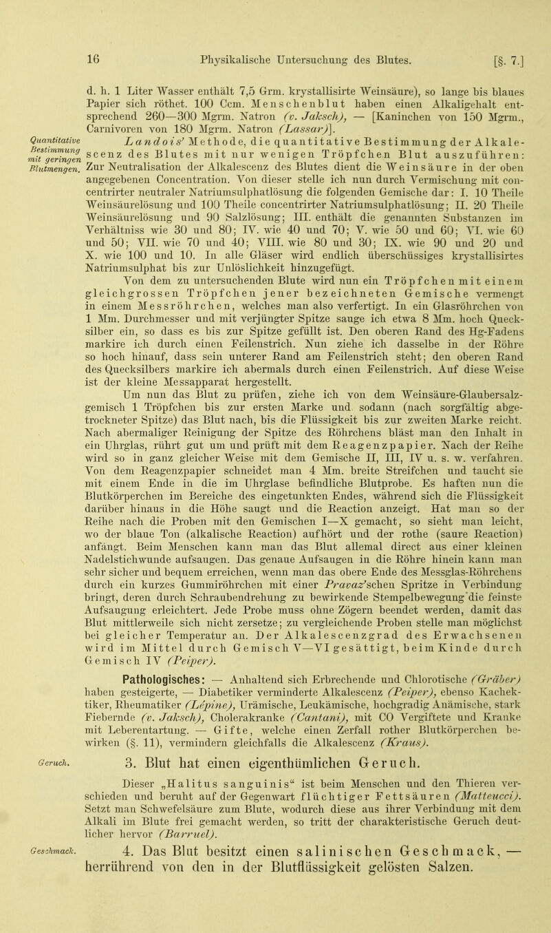 d. h. 1 Liter Wasser enthält 7,5 Grm. krystallisirte Weinsäure), so lange bis blaues Papier sich röthet. 100 Ccm. Menschenblut haben einen Alkaligehalt ent- sprechend 260—300 Mgrm. Natron (v. Jaksch), — [Kaninchen von 150 Mgrm., Carnivoren von 180 Mgrm. Natron (Lassar)]. Quantitative iya?^c?o*s'Methode, diequantitativeBestimmungderAlkale- mitl^Hngen »cenz des Blutes mit nur wenigen Tröpfchen Blut auszuführen: Blutmengen. Zur Neutralisation der Alkalescenz des Blutes dient die Weinsäure in der oben angegebenen Concentration. Yon dieser stelle ich nun durch Vermischung mit con- centrirter neutraler Natriumsulphatlösung die folgenden Gremische dar: I. 10 Theile Weinsäurelösung und 100 Theile concentrirter Natriumsulphatlösung; II. 20 Theile Weinsäurelösung und 90 Salzlösung; III. enthält die genannten Substanzen im Verhältniss wie 30 und 80; IV. wie 40 und 70; V. wie 50 und 60; VI. wie 60 und 50; VII. wie 70 und 40; VIH. wie 80 und 30; IX. Avie 90 und 20 und X. wie 100 und 10. In alle Gläser wird endlich überschüssiges krystallisirtes Natriumsulphat bis zur Unlöslichkeit hinzugefügt. Von dem zu untersuchenden Blute wird nun ein Tröpfchenmit einem gleichgrossen Tröpfchen jener bezeichneten Gemische vermengt in einem Messröhrchen, welches man also verfertigt. In ein Glasröhrchen von 1 Mm. Durchmesser und mit verjüngter Spitze sauge ich etwa 8 Mm. hoch Queck- silber ein, so dass es bis zur Spitze gefüllt ist. Den oberen Eand des Hg-Fadens markire ich durch einen Feilenstrich. Nun ziehe ich dasselbe in der Eöhre so hoch hinauf, dass sein unterer Rand am Feilenstrich steht; den oberen Eand des Quecksilbers markire ich abermals durch einen Feilenstrich. Auf diese Weise ist der kleine Messapparat hergestellt. Um nun das Blut zu prüfen, ziehe ich von dem Weinsäure-Glaubersalz- gemisch 1 Tröpfchen bis zur ersten Marke und sodann (nach sorgfältig abge- trockneter Spitze) das Blut nach, bis die Flüssigkeit bis zur zweiten Marke reicht. Nach abermaliger Eeinigung der Spitze des Eöhrchens bläst man den Inhalt in ein Uhrglas, rührt gut um und prüft mit dem Eeagenzpapier. Nach der Eeihe wird so in ganz gleicher Weise mit dem Gemische II, III, IV u. s. w. verfahren. Von dem Eeagenzpapier schneidet man 4 Mm. breite Streifchen und taucht sie mit einem Ende in die im Uhrglase befindliche Blutprobe. Es haften nun die Blutkörperchen im Bereiche des eingetunkten Endes, während sich die Flüssigkeit darüber hinaus in die Höhe saugt und die Eeaction anzeigt. Hat man so der Eeihe nach die Proben mit den Gemischen I—X gemacht, so sieht man leicht, wo der blaue Ton (alkalische Eeaction) aufhört und der rothe (saure Eeaction) anfängt. Beim Menschen kann man das Blut allemal direct aus einer kleinen Nadelstichwunde aufsaugen. Das genaue Aufsaugen in die Eöhre hinein kann man sehr sicher und bequem erreichen, wenn man das obere Ende des Messglas-Eöhrchens durch ein kurzes Gummiröhrchen mit einer Pravaz'^ohQn Spritze in Verbindung bringt, deren durch Schraubendrehung zu bewirkende Stempelbewegung die feinste Aufsaugung erleichtert. Jede Probe muss ohne Zögern beendet werden, damit das Blut mittlerweile sich nicht zersetze; zu vergleichende Proben stelle man möglichst bei gleicher Temperatur an. Der Alkalescenzgrad des Erwachsenen wird im Mittel durch Gemisch V—VI gesättigt, beim Kinde durch Gemisch IV (Peiper). Pathologisches: — Anhaltend sich Erbrechende und Chlorotische (Gräber) haben gesteigerte, — Diabetiker verminderte Alkalescenz (Peiper), ebenso Kachek- tiker, Eheumatiker (Lepine), Urämische, Leukämische, hochgradig Anämische, stark Fiebernde (v. Jaksch), Cholerakranke (Cantani), mit CO Vergiftete und Kranke mit Leberentartung. — Gifte, welche einen Zerfall rother Blutkörperchen be- wirken (§. 11), vermindern gleichfalls die Alkalescenz (Kraus). Geruciu 3. Blut hat einen eigenthiimlichen Greruch. Dieser „Halitus sanguinis ist beim Menschen und den Thieren ver- schieden und beruht auf der Gegenwart flüchtiger Fettsäuren (Mafteucci). Setzt man Schwefelsäure zum Blute, wodurch diese aus ihrer Verbindung mit dem Alkali im Blute frei gemacht werden, so tritt der charakteristische Geruch deut- licher hervor (Barriiel). Geschmacic. 4. DasBlut bcsitzt einen salinisclien Geschmack,— herrührend von den in der Blatfliissigkeit gelösten Salzen.