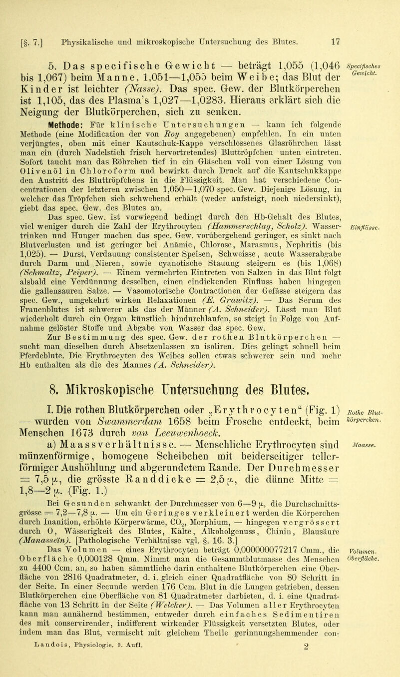 5. Das specifische Gewicht — beträgt 1,055 (1,046 speafisches bis 1,067) beim Manne, 1,051—1,055 beim Weibe; das Blut der Kinder ist leichter (Nasse). Das spec. Gew. der Blutkörperchen ist 1,105, das des Plasma's 1,027—1,0283. Hieraus erklärt sich die Neigung der Blutkörperchen, sich zu senken. Methode: Für klinische Untersuchungen — kann ich folgende Methode (eine Modification der von Roy angegebenen) empfehlen. In ein unten verjüngtes, oben mit einer Kautschuk-Kappe verschlossenes Glasröhrchen lässt man ein (durch Nadelstich frisch hervortretendes) Bluttröpfchen unten eintreten. Sofort taucht man das Röhrchen tief in ein Gläschen voll von einer Lösung von Olivenöl in Chloroform und bewirkt durch Druck auf die Kautschukkappe den Austritt des Bluttröpfchens in die Flüssigkeit. Man hat verschiedene Con- centrationen der letzteren zwischen 1,050—1,070 spec. Gew. Diejenige Lösung, in welcher das Tröpfchen sich schwebend erhält (weder aufsteigt, noch niedersinkt), giebt das spec. Gew. des Blutes an. Das spec. Gew. ist vorwiegend bedingt durch den Hb-Gehalt des Blutes, viel weniger durch die Zahl der Erythrocyten (Hammerschlag, Scholz). Wasser- Einflüsse. trinken und Hunger machen das spec. Gew. vorübergehend geringer, es sinkt nach Blutverlusten und ist geringer bei Anämie, Chlorose, Marasmus, Nephritis (bis 1,025). — Durst, Verdauung consistenter Speisen, Schweisse, acute Wasserabgabe durch Darm und Meren, sowie cyanotische Stauung steigern es (bis 1,068) (Schmaltz, Peiper). — Einem vermehrten Eintreten von Salzen in das Blut folgt alsbald eine Verdünnung desselben, einen eindickenden Einfluss haben hingegen die gallensauren Salze. — Vasomotorische Contractionen der Gefässe steigern das spec. Gew., umgekehrt wirken Relaxationen (E. Grawitz). — Das Serum des Frauenblutes ist schwerer als das der Männer (Ä. Schneider). Lässt man Blut wiederholt durch ein Organ künstlich hindurchlaufen, so steigt in Folge von Auf- nahme gelöster Stoffe und Abgabe von Wasser das spec. Gew. Zur Bestimmung des spec. Gew. der rothen Blutkörperchen — sucht man dieselben durch Absetzenlassen zu isoliren. Dies gelingt schnell beim Pferdeblute. Die Erythrocyten des Weibes sollen etwas schwerer sein und mehr Hb enthalten als die des Mannes (A. Schneider). 8. Mikroskopische Untersuchung des Blutes. I. Die rothen Blutkörperchen oder „Erythrocyten (Fig. 1) sothe Bim- — wurden von Sivammerdam 1658 beim Frosche entdeckt, beim ^örvercun. Menschen 1673 durch van Leeuwenhoeck. a) Maassverhältnisse. — Menschliche Erythrocyten sind Maasse. münzenförmige, homogene Scheibchen mit beiderseitiger teller- förmiger Aushöhlung und abgerundetem Rande. Der Durchmesser = 7,5 [X, die grösste Randdicke — 2,5(x, die dünne Mitte = 1,8—2 ^a. (Fig. 1.) Bei Gesunden schwankt der Durchmesser von 6—9 p., die Durclischnitts- grösse = 7,2—7,8 p.. — Um ein G-eringes verkleinert werden die Körperchen durch Inanition, erhöhte Körperwärme, CO.^, Morphium, — hingegen vergrössert durch 0, Wässerigkeit des Blutes, Kälte, Alkoholgenuss, Chinin, Blausäure (Manassem). [Pathologische Verhältnisse vgl. §. 16. 3.] Das Volumen — eines Erythrocyten beträgt 0,000000077217 Cmm., die Volumen. Oberfläche 0,000128 Qmm. Nimmt man die Gesammtblutmasse des Menschen Oberfläche. zu 4400 Ccm. an, so haben sämmtliche darin enthaltene Blutkörperchen eine Ober- fläche von 2816 Quadratmeter, d. i. gleich einer Quadratfläche von 80 Schritt in der Seite. In einer Secunde werden 176 Ccm. Blut in die Lungen getrieben, dessen Blutkörperchen eine Oberfläche von 81 Quadratmeter darbieten, d. i. eine Quadrat- fläche von 13 Schritt in der Seite (Welcker). — Das Volumen aller Erythrocyten kann man annähernd bestimmen, entweder durch einfaches Sedimentiren des mit conservirender, indifferent wirkender Flüssigkeit versetzten Blutes, oder indem man das Blut, vermischt mit gleichem Theile gerinnungshemmender con- Landois, Physiologie. 9. Aufl. 2