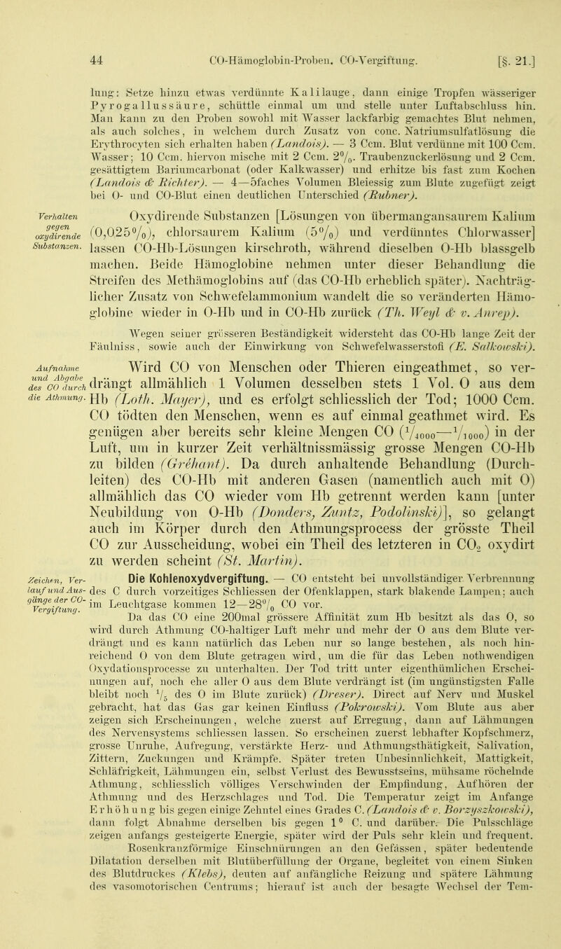 Imig: Setze hinzu etwas verdünnte Kalilauge, dann einige Tropfen wässeriger Pyrogallussäure, schüttle einmal um und stelle unter Luftabschluss hin. Man kann zu den Proben sowohl mit Wasser lackfarbig gemachtes Blut nehmen, als auch solches, in welchem durch Zusatz von conc. Natriumsulfatlösung die Erythrocyten sich erhalten haben (Landois). — 3 Ccm. Blut verdünne mit 100 Ccm. Wasser; 10 Ccm. hiervon mische mit 2 Ccm. 27o- Traubenzuckerlösung und 2 Ccm. gesättig-tem Bariumcarbonat (oder Kalkwasser) und erhitze bis fast zum Koclien (Landois & Richter). — 4—öfaches Volumen Bleiessig zum Blute zugefügt zeigt i)ei 0- und CO-Blut einen deutlichen Unterschied (Ruhner). Verhalten Oxydireiide Substanzen [Lösungen von übermangansaurem Kalium oxydirende ^0,025chlorsaurem Kalium (5<yo) und verdünntes Chlorwasser] Substanzen, lassen CO-Hb-Lösungeu kirschroth, während dieselben 0-Hb blassgelb machen. Beide Hämoglobine nehmen unter dieser Behandlung die Streifen des Methämoglobins auf (das CO-Hb erheblich später). Nachträg- licher Zusatz von Schwefelammonium wandelt die so veränderten Hämo- globine wieder in 0-Hb und in CO-Hb zurück (Th. Weyl & v.Änrep). Wegen seiner grösseren Beständigkeit widersteht das CO-Hb lange Zeit der Fäulniss, sowie auch der Einwirkung von Schwefelwasserstofi (E. Scdkowski). Aufnahme Wird CO von Menschen oder Thieren eingeathmet, so ver- j^5'^<7Ärc\ drängt allmählich 1 Volumen desselben stets 1 Vol. 0 aus dem die Athmunff. Hl) (XjofJi. Mayer), und es erfolgt schliesslich der Tod; 1000 Ccm. CO tödten den Menschen, wenn es auf einmal geathmet wird. Es genügen aber bereits sehr kleine Mengen CO (V^ooo—Viooo) ii^ der Luft, um in kurzer Zeit verhältnissmässig grosse Mengen CO-Hb zu bilden (Grehanf). Da durch anhaltende Behandlung (Durch- leiten) des CO-Hb mit anderen Gasen (namentlich auch mit 0) allmählich das CO wieder vom Hb getrennt werden kann [unter Neubildung von 0-Hb (Donders, Zuntz, Podolinskh)^ so gelangt auch im Körper durch den Athmungsprocess der grösste Theil CO zur Ausscheidung, wobei ein Theil des letzteren in CO2 oxydirt zu werden scheint (St. Martin). Zeichen, Ver- Die Kohlenoxydvepgiftung. — CO entsteht bei unvollständiger Verbrennung lauf und Aus- des C durch vorzeitiges Schliessen der Ofenklappen, stark blakende Lampen; auch 'Vergiftung'Leuchtgase kommen 12-287o CO vor. Da das CO eine 200mal grössere Affinität zum Hb besitzt als das 0, so wird durch Athmung CO-haltiger Luft mehr und mehr der 0 aus dem Blute ver- drängt und es kann natürlich das Leben nur so lange bestehen, als noch hin- reichend 0 von dem Blute getragen wird, um die für das Leben nothwendigen Oxydationsprocesse zu unterhalten. Der Tod tritt unter eigenthümlichen Erschei- nungen auf, noch ehe aller 0 aus dem Blute verdrängt ist (im ungünstigsten Falle bleibt noch ^/g des 0 im Blute zurück) (Dreser). Direct auf Nerv und Muskel gebracht, hat das Gas gar keinen Eintluss (Pokroivski). Vom Blute aus aber zeigen sich Erscheinungen, welche zuerst auf Erregung, dann auf Lähmungen des Nervensystems schliessen lassen. So erscheinen zuerst lebhafter Kopfschmerz, grosse Unruhe, Aufregung, verstärkte Herz- und Athmungstliätigkeit, Salivation, Zittern, Zuckungen und Krämpfe. Später treten Unbesinnlichkeit, Mattigkeit, Scliläfrigkeit, Lähmungen ein, selbst Verlust des Bewusstseins, mühsame röchelnde Athmung, schliesslich völliges Verschwinden der Empfindung, Aufhören der Athmung und des Herzschlages und Tod. Die Temperatur zeigt im Anfange Erhöhung bis gegen einige Zehntel eines Grades C. (Landois d- v. Borzijszkowski), dann folgt Abnahme derselben bis gegen 1° C. und darüber.- Die Pulsschläge zeigen anfangs gesteigerte Energie, später wird der Puls sehr klein und frequent. Rosenkranzförmige Einschnürungen an den Gefässen, später bedeutende Dilatation derselben mit Blutüberfüllung der Organe, begleitet von einem Sinken des Blutdruckes (Klehs), deuten auf anfängliche Eeizung und spätere Lähmung des vasomotorischen Centrnms; hierauf ist auch der besagte Wechsel der Tem-