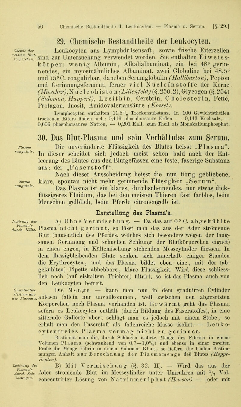 sanguinis 29. Chemische Bestandtheile der Leukocyten. Chemie der Leukocyten aus Lymphdrüsensaft, sowie frische Eiterzellen TörpercheT^^^^ zur üntersiichuDg verwendet worden. Sie enthalten Eiweiss- kör per: wenig' Albumin, Alkalialbuminat, ein bei 48° gerin- nendes, ein myosinähnliches Albuminat, zwei Globuline bei 48,5« und C. coagulirbar, daneben Serumglobulin (HalUhurton), Pepton und Gerinnungsferment, ferner viel Nuclei'n Stoffe der Kerne (Miescher), Nucleohiston (lÄlienfeld) (§. 250.2), Glycogen (§. 254) (Salomon, Huppert), Lecithin, Cerebrin, Cholesterin^ Fette, Protagon, Inosit, Amidovaleriansäure (Kossei). Lymphocyten enthalten ll,5°/o Trockensubstanz. In 100 Gewichtstheilen trockenen Eiters finden sich: 0,416 phosphorsaure Erden, — 0,143 Kochsalz, — 0,606 phosphorsaures Natron, — 0,201 Kali, zum Theil als Monokaliumphosphat. 30. Das ßlut-Plasma und sein Verliältniss zum Serum. Die unveränderte Flüssigkeit des Blutes heisst „Plasma. In dieser scheidet sich jedoch meist schon bald nach der Ent- leerung des Blutes aus den Blutgefässen eine feste, faserige Substanz aus: der „Faserstoff. Nach dieser Ausscheidung heisst die nun übrig gebliebene, Serum klarc, spontan nicht mehr gerinnende Flüssigkeit „Serum. sanguinis. j^^^ Plasma Ist clu klarcs, durchscheinendes, nur etwas dick- flüssigeres Fluidum, das bei den meisten Thieren fast farblos, beim Menschen gelblich, beim Pferde citronengelb ist. Darstellung des Plasma's. isoiirung des A) OhneVerniischung. — Da das auf 0^ C. abgekühlte durcTUcmte. Plasma nicht gerinnt, so lässt man das aus der Ader strömende Blut (namentlich des Pferdes, welches sich besonders wegen der lang- samen Gerinnung und schnellen Senkung der Blutkörperchen eignet) in einen engen, in Kältemischung stehenden Messcylinder fliessen. In dem flüssigbleibenden Blute senken sich innerhalb einiger Stunden die Erythrocyten, und das Plasma bildet oben eine, mit der (ab- gekühlten) Pipette abhebbare, klare Flüssigkeit. Wird diese schliess- lich noch (auf eiskaltem Trichter) filtrirt, so ist das Plasma auch von den Leukocyten befreit. Quantitative Die Mcuge — kann man nun in dem graduirten Cylinder deT^FLalSs. ablcscu (allein nur unvollkommen, weil zwischen den abgesetzten Körperchen noch Plasma vorhanden ist. Erwärmt geht das Plasma, sofern es Leukocyten enthält (durch Bildung des Faserstoffes), in eine zitternde Gallerte über; schlägt man es jedoch mit einem Stabe, so erhält man den Faserstoff als fadenreiche Masse isolirt. — L e u k 0- cytenfreies Plasma vermag nicht zu gerinnen. Bestimmt man die, durcli Schlagen isolirte, Menge des Fibrins in einem Volumen Plasma (schwankend von 0,7—l,07o) ebenso in einer zweiten Probe die Menge Fibrin in einem Volumen Blut, so liefern die beiden Bestim- mungen Anhalt zur Berechnung der Plasmamenge des Blutes (Hoppe- Seyler). Isoiirung des B) Mit Vcrmischung (§. 32. II). — Wird das aus der durcTsaiz- Adcr strömeudc Blut im Messcylinder unter Umrühren mit ^7 ^^^1. lösungen. conccntrirtcr Lösung von Natriumsulphat (Heivson) — [oder mit